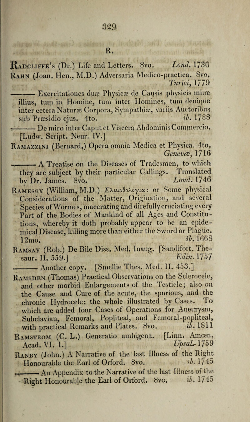 R. JJIadcliffe’s (Dr.) Life and Letters. Svo. LonJ, 1736 Rahn (Joan. Hen., M.D.) Adversaria Medico-practica. Svo. Turici, 1779 ~ ■ — Exercitationes diiae Physicae de Causis physicis mirne illius, turn in Honiine, turn inter Homines, tnin deniqiie inter cetera Naturae Corpora, Sympathiac, variis Auctor!])iis sub Praesidio ejus. 4to. i/'. 1788 --De miro inter Caput et Viscera AbdoinialsCoinmcrdo, [Ludvv. Script. Neur. IV.] Ramazzini (Bernard.) Opera omnia Medica et Physica. 4to, Genevre, 1716 r-- A Treatise on the Diseases of Tradesmen, to which they are subject by their particular Callings. Translated by Dr. James. Svo, Lond. 1746 Ramesry (William, M.D.) or Some physical Considerations of the Matter, Origination, and several ‘ Species ofWormes, macerating and direfullycruciating every Part of the Bodies of Mankind of all Ages and Constitu¬ tions, whereby it doth probably appear to be an epide¬ mical Disease, killing more than either the Sword or Plague. 12mo, 2^* 1668 Ramsay (Rob.) De Bile Diss. Med. Inaug. [Sandifort. The- saur. H. 559.] EdinAJ^l --Another copy. [Smellie Thes. Med. II. 453.] Ramsden (Thomas) Practical Observations on the Sclerocele, . and other morbid Enlargements of the Testicle; also on the Cause and Cure of the acute, the spurious, and the chronic Hydrocele; the whole illustrated by Cases. To which are added four Cases of Operations for Aneurysm, Subclavian, Femoral, Popliteal, and Femoral-popliteal, with practical Remarks and Plates. 8vo. iO, 1811 Hamstrom (C. L.) Generatio amhigena. [Linn. Amoen. Acad. VI. 1.] UpsaL 1759 Ranby (John.) A Narrative of the last Illness of the Right Honourable the Earl of Oiford. Svo. iZ'. 1745 ^; An Appendix to the Narrative of the last Illness of the Right Honourable the Earl of Orford. Svo. tb, 1745