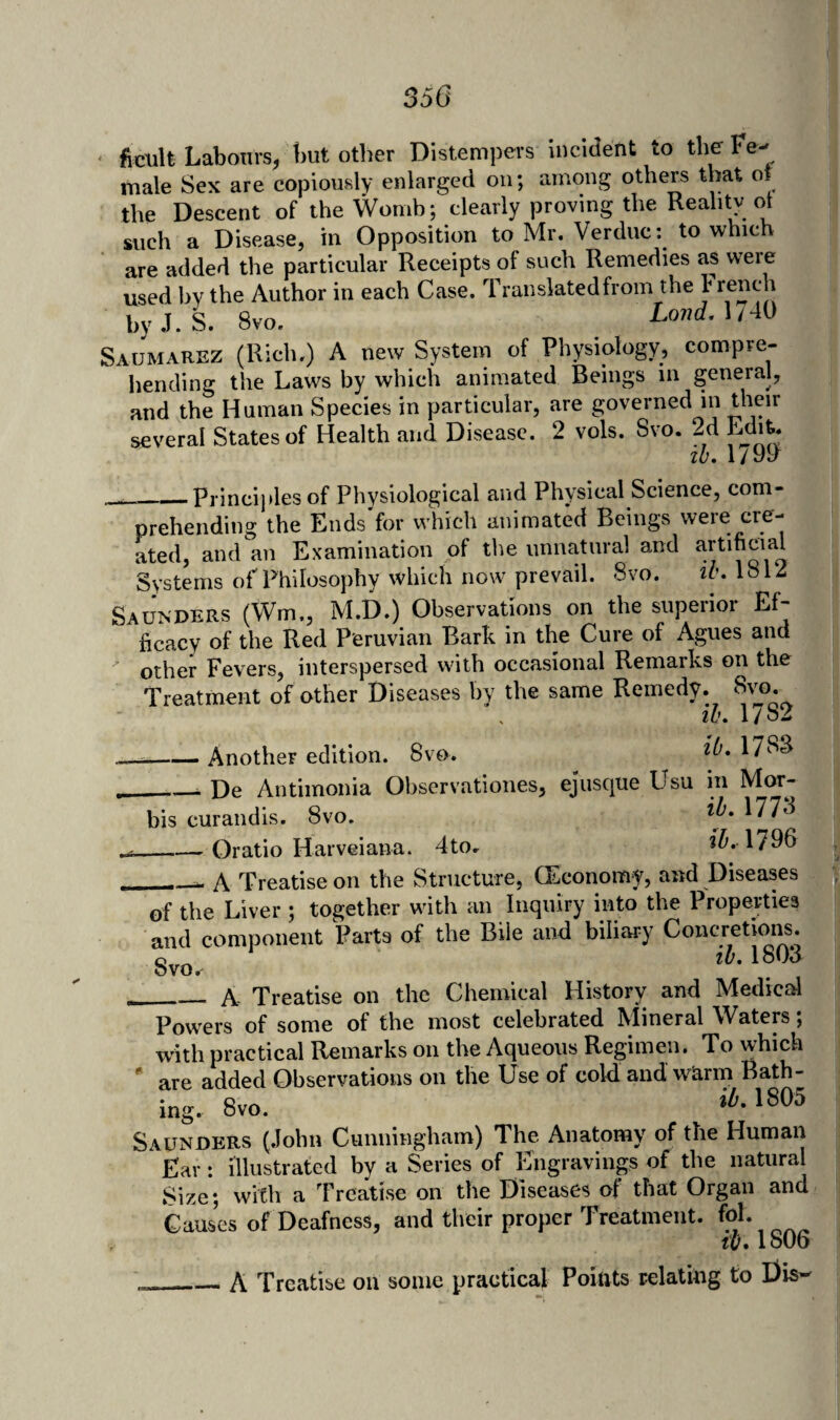 350 ficult Labours, t)ut other Distemiiers incident to the Fe¬ male Sex are copiously enlarged on; among others that ot the Descent of the Womb; clearly proving the Realitv ot such a Disease, in Opposition to Mr. Verduc: to which are added the particular Receipts of such Remedies as were used by the Author in each Case. Traiislatedfrom the Jr^nch hyJ. i 8vo. Lonrf. 1/40 Sahmarez (Rich.) A new System of Physiology, compre¬ hending the Laws by which animated Beings in general, and the Human Species in particular, are governed in their several States of Health and Disease. 2 vols. Svo. 2d Ldi^ tb. 179y .. —_Principles of Physiological and Physical Science, com¬ prehending the Ends for which animated Beings were cre¬ ated, and an Examination of the unnatural and artificial Systems of Philosophy which now prevail. Svo, ih> 1812 Saunders (Wm,, M.D.) Observations on the supeiioi Ef ficacy of the Red Peruvian Bark in the Cure of Agues and ^ other Fevers, interspersed with occasional Remarks on the Treatment of other Diseases by the same Remedy. Svo. iu» 17b2 --Another edition. Svo. 17SS ...__ De Antimonia Observationes, ejusque Usu in Mor- bis curandis. Svo. 177^ __Oratio Harveiana. 4tOr 1796 __ A Treatise on the Structure, (Economy, and Diseases of the Liver ; together with an Inquiry into the Properties and component Parts of the Bile and biliary Concretioiis. Svo. __A Treatise on the Chemical History and Medical Powers of some of the most celebrated Mineral Waters; with practical Remarks on the Aqueous Regimen. To which ' are added Observations on the Use of cold and whrm Bath¬ ing. Svo. 1805 Saunders (.lohn Cunningham) The Anatomy of the Human Ear: illustrated by a Series of Engravings of the natural Size; with a Treatise on the Diseases of that Organ and Cau^s of Deafness, and their proper Treatment. t{j* 1806 __A Treatise on some practical Poittts relating to Dis-