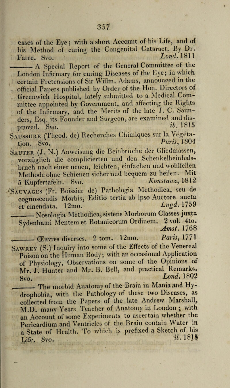 eases of the Eye; with a short Account of his Life, and of his Method of curing the Congenital Cataract. By Dr. Farre. Svo. LoTZii. 1811 A Special Report of the General Committee of the London Infirmary for curing Diseases of the Eye; in which certain Pretensions of Sir Willm. Adams, announced in the official Papers published by Order of the Hon. Directors of Greenwich Hospital, lately submitted to a Medical Com¬ mittee appointed by Government, and affecting the Rights of the Infirmary, and the Merits of the late J. C. Saun¬ ders, Esq. its Founder and Surgeon, are examined and dis¬ proved. Svo. 1815 Saussure (Theod. de) Recherches Chimiques sur la Vegeta¬ tion. Svo. Palis, 1804 Sauter (J. N.) Anwoisung die Beinbruche der Gliedmassen, vorziiglich die complicierteii und den Schenkelbeinhals^ bruch nach einer neuen, leichten, einfachen und wohlfeilen Methode ohne Schienen sicher und bequem zu heilen. Mit 5 Kupfertafeln. Svo. Konstanz, 1812 ASauvages (Fr. Boissier de) Pathologia Methodica, sen de cognoscendis Morbis, Editio tertia ab ipso Auctore aucta et emendata. 12mo. Lugd. 1759 _Nosologia Methodica, sistens Morborum Classes juxta Svdenhami Mentem et Botanicorum Ordinem. 2 vol. 4to. Amst. 1768 — CEuvres diverses. 2 tom. 12mo. Paris, 1/ /1 Sawrey (S.) Inquiry into some of the Effects of the Venereal Poison on the Human Body; with an occasional Application of Physiology, Observations on some of the Opinions of Mr. J. Hunter and Mr. B. Bell, and practical Remarks. gvo. Lond* 1802 _The morbid Anatomy of the Brain in Mania and Hy¬ drophobia, with the Pathology of these two Diseases, as collected from the Papers of the late Andrew Marshall, M.D. many Years Teacher of yVuatomy in Loudon with an Account of some Experiments to ascertain whether the Pericardium and Ventricles of the Brain contain Water in a State of Health. To which is prefixed a Sketch of his Life. Svo, 1811