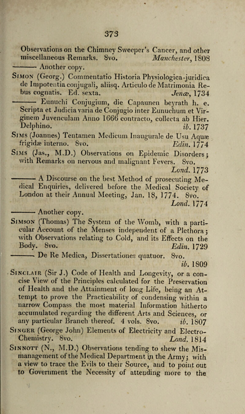 Observations on the Chimney Sweeper’s Cancer, and other miscellaneous Remarks. 8vo. Manchestery\^{i^ -Another copy. Simon (Georg.) Commentatio Historia Physiologica-juridica de Impotentiaconjugali, aliisq. Articiilo de Matrimonia Re¬ bus cognatis. Ed. sexta. Jence, 1734 - Eunuchi Conjugium, die Capaunen beyrath h. e. Scripta et Judicia varia de Conjugio inter Eunuchum et Vir- ginem Juvenculam Anno 1666 contracto, collecta ab Hier. DeJphino. H, 1737 Sims (Joannes) Tentamen Medicuni Inaugurale de Usu Aquaa frigidae interno. 8vo. Edm.MlA Sims (Jas., M.D.) Observations on Epidemic Disorders; with Remarks on nervous and malignant Fevers. Svo. Lond, 1773 -A Discourse on the best Method of prosecuting Me¬ dical Enquiries, delivered before the Medical Society of London at their Annual Meeting, Jan. 18, 1774. 8vo. Lond. 1774 -Another copy. Simson (Thomas) The System of the Womb, with a parti¬ cular Account of the Menses independent of a Plethora; with Observations relating to Cold, and its Effects on the Body. 8vo. Edm. 1729 -* De Re Medica, Dissertationes quatuor. Svo. ib, 1809 • Sinclair (Sir J.) Code of Health and Longevity, or a con¬ cise View of the Principles calculated for the Preservation of Health and the Attainment of long Life, being an At¬ tempt to prove the Practicability of condensing within a narrow Compass the most material Information hitherto accumulated regarding the different Arts and Sciences, or I any particular Branch thereof. 4 vols. Svo. ih. 1807 Singer (George John) Elements of Electricity and Electro- I Chemistry. Svo. Lond. 1814 SiNNOTT (N., M.D.) Observations tending to shew the Mis¬ management of the Medical Department ip the Army; with a view to trace the Evils to their Source, and to point out ; to Government the Necessity of attending more to the