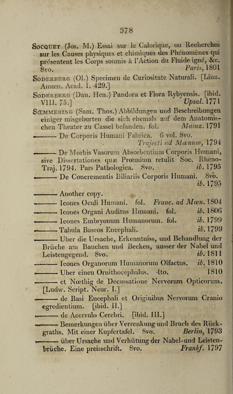 SoCQUET (Jos. M.) Essai sur le Caiorique, ou Reclierches siir les Causes physiques et chiiiiiques des Pheriomenes qui presentent les Corps soiunis a I’Action du Fluide igue^ &c. gvo. Paris, \S0\ SoDERBERG (01.) Specimen de Curiositate Natural!. [Linn. Amoeii. Acad. 1. 429.] SoDERBERG (Dau. Hcn.) Pandora et Flora Rybyensis. [ibid. VlII. 75.] ' ' Upsal.MlX ScEMMERiNG (Sam. Thos.) Abbildungen und Beschreibungen einiger misgeburten die sieh ehemals aiif dem Aiiatomis- chen Theater zu Cassel befaiiden. fol. Mainz. 1791 --De Corporis Humani Fabrica. G vol. 8vo. Trajecii ad Masnuw, 1794 . ■ De Morbis Vasorum Absorbeiitium Corporis Humani, sive Dissertationes qu« Proemium retulit Soc. Rheno- Traj. 1794, Pars Pathologica. 8vo. ih. 1795 --De Concrementis Biliariis Corporis Humani. Svb. ib. 1795 ■M. ..Another copy. -- leones Oculi Humani. fol. Franc, ad Moon. 1804 -leones Organ! Auditus Humani. fol. ib, 1806 -leones Embryonum Humanorum. fol. ib. 1799 -Tabula Baseos Encephali. ib. 1799 -Uber die Ursache, Erkenntniss, und Behandlung der Briiche am Bauchen und Beeken, ausser der Nabel und Leistengegend. 8vo. 1811 -leones Organorum Humanorum Olfaetus. ib. 1810 —— Uber einen Ornithoeephalus. 4to. 1810 -et Ncethig de Decussatione Nervorum Optieorum, [Ludw. Script. Neur. I.] -de Basi Encephali et Originibus Nervorum Cranio egredientium. [ibid. 11.] -de Acervulo Cerebri, [ibid. HI.] ■ Bemerkungen iiber Verrenkung und Bruch des Riiek- graths. Mit einer Kupfertafel. 8vo. Berlin, 1793 -- iiber Ursache und Verhiitung der Nabel-und Leisten- briiche. Eine preisschrift, 8vo. FrankJ, 1797