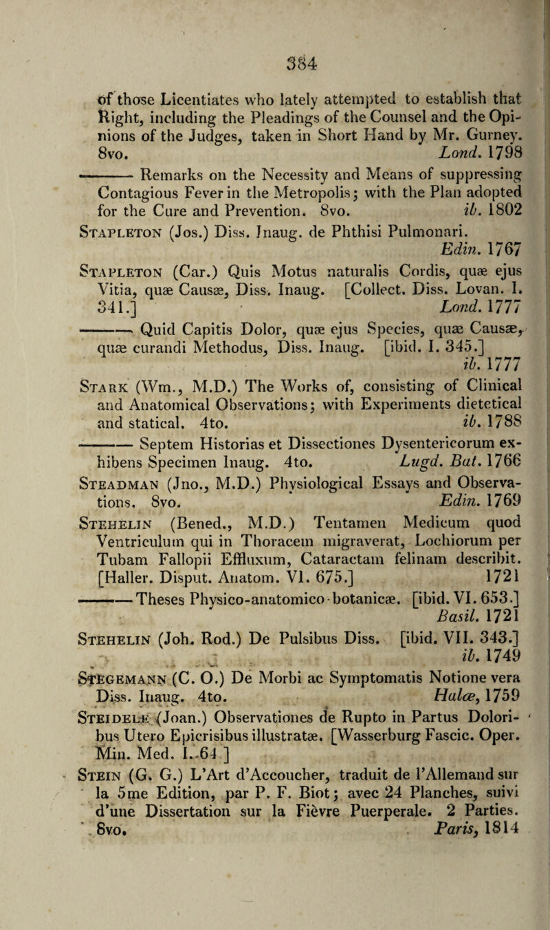 of those Licentiates who lately attempted to establish that Right, including the Pleadings of the Counsel and the Opi¬ nions of the Judges, taken in Short Hand by Mr, Gurney. 8 VO. Land. 1798 --Remarks on the Necessity and Means of suppressing Contagious Fever in the Metropolis; with the Plan adopted for the Cure and Prevention. 8vo. ib. 1802 Stapleton (Jos.) Diss, Jriaug. de Phthisi Pulmonari. Edin, 1767 Stapleton (Car.) Quis Motus naturalis Cordis, quae ejus Vitia, quae Caus^, Diss. Inaug. [Collect. Diss. Lovan. I. 341.] • Land. Mil -- Quid Capitis Dolor, quae ejus Species, quae Causae,. qua: curandi Methodus, Diss. Inaug. [ibid. I. 345.] \b. Mil Stark (Wm., M.D.) The Works of, consisting of Clinical and Anatomical Observations; wdth Experiments dietetical and statical. 4to. ib, 1788 -Septem Historias et Dissectiones Dysentericorum ex- hibens Specimen Inaug. 4to. Ltigd, Bat. 1766 Steadman (Jno., M.D.) Physiological Essays and Observa¬ tions. 8vo. Edin. 1769 Stehelin (Bened., M.D.) Tentamen Medicum quod Ventriculum qui in Thoracem migraverat, Lochiorum per Tubam Fallopii Efiluxum, Cataractam felinam describit. [Haller. Disput. Anatom. VI. 675.] 1721 .-— Theses Physico-anatomico botanicae. [ibid. VI. 653.] Basil. 1721 Stehelin (Joh., Rod.) De Pulsibus Diss. [ibid. VI I. 343.] iZ'. 1749 Stegemann (C. O.) De Morbi ac Symptomatis Notione vera Diss. Inaug. 4to. Halce, 1759 Steidel-e: {Joan.) Observationes de Rupto in Partus Dolori- bus Utero Epicrisibus illustratae. [Wasserburg Fascic. Oper. Min. Med. I.-64 ] “ Stein (G. G.) L’Art d’Accoucher, traduit de FAllemand sur la 5me Edition, par P. F. Biot; avec 24 Planches, suivl d’une Dissertation sur la Fi^vre Puerperale. 2 Parties. '.8vo. Pam, 1814