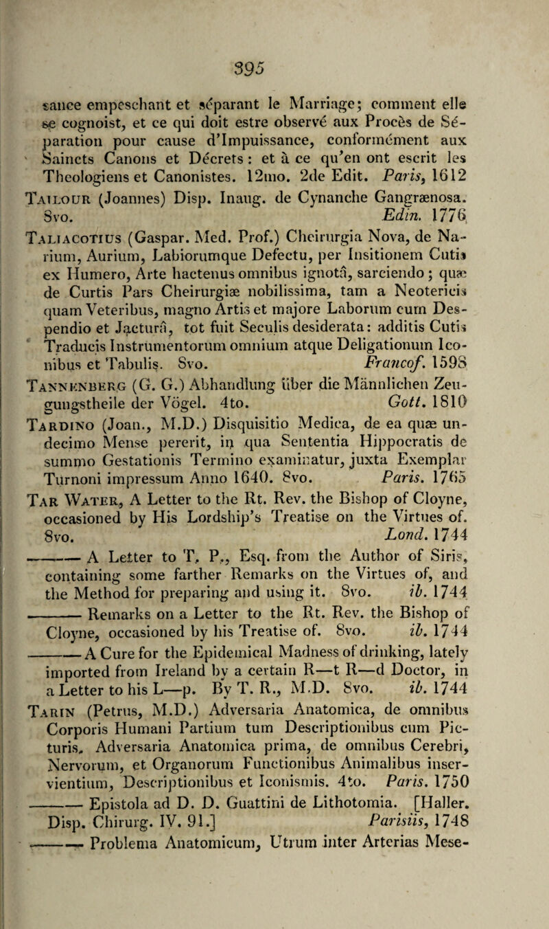 sauce empeschant et separant le Marriage; comment elle se cognoist, et ce qui doit estre observe aux Proci^s de Se¬ paration pour cause d’Impuissance, conformcment aux Saincts Canons et Decrets: et a ce qiPen ont escrit les Theoiogiens et Canonistes. 12mo, 2de Edit. 1612 Tailour (Joannes) Disp. Inaug. de Cynanche Gangraenosa. Svo. ^ E(fin, 1776 Taliacotius (Caspar. Med. Prof.) Cheirurgia Nova, de Na- rium, Aurium, Labiorumque Defectu, per Insitionem Cutis ex Humero, Arte hactenus omnibus ignota, sarciendo; quae de Curtis Pars Cheirurgiae nobilissima, tarn a Neoterieis quam Veteribus, magno Artis et majore Laborum cum Des- pendio et Jactura, tot fuit Seculis desiderata: additis Cutis Traducis Instrumentorum omnium atque Deligationum Ico- nVbus et Tabulis. Svo. Fraiicof. 159S Tannknberg (G. G.) Abharidlimg liber dieMannlichen Zeu- gungstheile der Vogel. 4to. Gott, 1810 Tardino (Joan., M.D.) Disquisitio Medica, de ea quae un- decimo Mense pererit, ii> qua Sententia Hippocratis de summo Gestationis Termino examinatur, juxta Exemplar Turnoni impressum Anno 1640. Svo. Paris. 1765 Tar Water, A Letter to the Rt. Rev. the Bishop of Cloyne, occasioned by His Lordship’s Treatise on the Virtues of. 8vo. Land. 1744 ---A Letter to T, P,, Esq. from the Author of Siris, containing some farther Remarks on the Virtues of, and the Method for preparing and using it. Svo. \h. 1744 --Remarks on a Letter to the Rt. Rev. the Bishop of Cloyne, occasioned by his Treatise of. Svo. ih. 1744 -A Cure for the Epidemical Madness of drinking, lately imported from Ireland by a certain R—t R—d Doctor, in a Letter to his L—p. By T. R., M.D. Svo, ih. 1744 Tarin (Petrus, M.D.) Adversaria Anatomica, de omnibus Corporis Humani Partium turn Descriptionibus cum Pic- turis. Adversaria Anatomica prim a, de omnibus Cerebri, Nervorum, et Organorum Functionibus Animalibus inser- vientium, Descriptionibus et Iconismis. 4to. Paris. 1750 -Epistola ad D. D. Guattini de Lithotomia. [Haller. Disp. Chirurg. IV. 91.] Parisiis, 1748 --- Problenia Anatomicum, Utrum inter Arterias Mese-