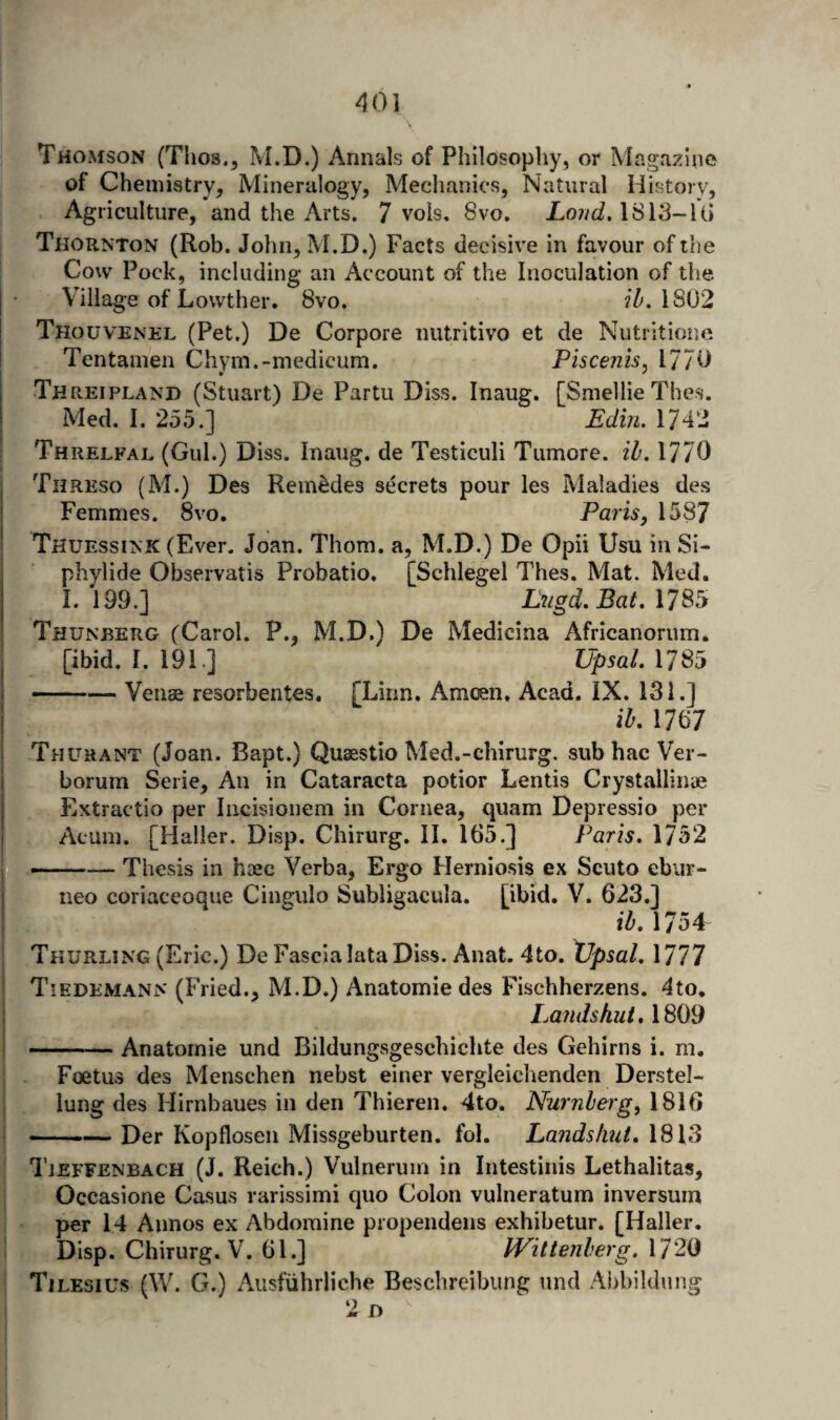 40] Thomson (Thos., M.D.) Annals of Philosophy, or Magazine of Chemistry, Mineralogy, Mechanics, Natural History, Agriculture, and the Arts. 7 vois, 8vo, 1813-U) Thornton (Rob. John, M.D.) Facts decisive in favour of tlie Cow Pock, including an Account of the Inoculation of the [• Village of Lowther. 8vo. jT'. 1802 j Thouvenel (Pet.) De Corpora nutritivo et de Nutritione I Tentainen Chym.-medicum. Piscenis^ 1770 Threipland (Stuart) De Partu Diss. Inaug. [Smellie Thes. Med. I. 255.] Edin. 1742 Threlfal (Gul.) Diss. Inaug. de Testiculi Tiimore. il, 1770 Threso (M.) Des RemMes secrets pour les Maladies des Femmes. 8vo, Paris, 1587 Thuessink (Ever. Joan. Thom, a, M.D.) De Opii Usu in Si- j phylide Observatis Probatio. [Schlegel Thes. Mat. Med. I. 199.] Lugd.Bat.Xl^^ Thuneerg (Carol. P., M.D.) De Medicina Africanorum* I [ibid. I. 191] UpsalAim i-Venae resorbentes. FLinn. Amoen, Acad. iX. 131.] j ih, 1767 ! Thuhant (Joan. Bapt.) Quaestio Med.-chirurg. sub hac Ver- i borum Serie, An in Cataracta potior Lends Crystallinae j Extractio per Iiicisiouem in Cornea, quam Depressio per My Acum. [Haller. Disp. Chirurg. II. 165.] Paris. 1752 -Thesis in haec Verba, Ergo Herniosis ex Scuto ebiir- neo coriaceoque Cingulo Subligacula. [ibid. V. 623.] I 1754 j Thurling (Eric.) De Fascia lata Diss. Anat. 4to. Xlpsal. 1777 ! Tiedemann (Fried., M.D.) Anatomic des Fischherzens. 4to. I Lands kut.\Si)d I -^-Anatomic und Bildungsgeschichte des Gehirns i. m. 5 Foetus des Menschen nebst einer vergleichenden Derstel- I . lung des Hirnbaues in den Thieren. 4to. Nurnberg, 1816 I-Der Kopflosen Missgeburten. fol. Landsfuit. 1813 Tjeffenbach (J. Reich.) Vulnerum in Intestinis Lethalitas, i Occasione Casus rarissimi quo Colon vulneratum inversum per 14 Aunos ex Abdomine propendens exhibetur. [Haller. Disp. Chirurg. V. 61.] IVittenberg. \72i^ Tilesius (W. G.) Ausfuhrlicbe Beschreibimg und Abbildnng