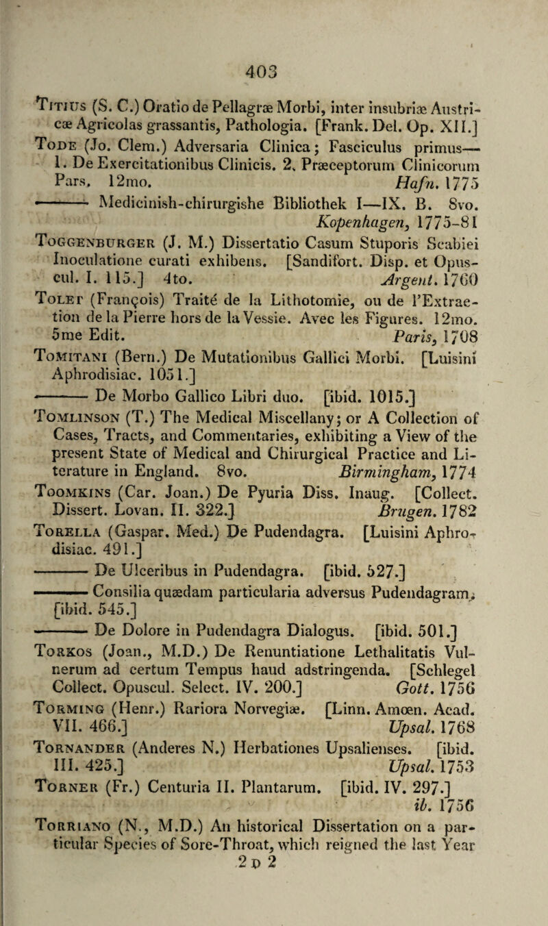 Titius (S. C.) Oratio de Pellagrae MorbI, inter insubriae Austria cae Agricolas grassantis, Pathologia. [Frank. Del. Op. XII.] Tode (.To. Clem.) Adversaria Clinica; Fasciculus primus— 1. De Exercitationibus Clinicis. 2. Praeceptorum Clinicorum Pars. 12mo. Hafn, 1775 —-—^ Medicinish-chiriirgishe Bibliothek I—IX. B. 8vo. Kop€nhage?i, 1775-81 Toggenburger (J. M.) Dissertatio Casum Stuporis Scabiei Inoculatione curati exhibeiis. [Sandifort. Disp. et Opus- cul. I. 115.] 4to. ArgentA7Q0 Tolet (Frangois) Traite de la Lithotomie, ou de TExtrae- tion de la Pierre horsde laVessie. Avec les Figures. 12mo. 5me Edit. Parts^ 1708 Tomitani (Bern.) De Mutationibus Gallici Morbi. [Luisini Aphrodisiac. 1051.] - ■ De Morbo Gallico Libri duo. [ibid. 1015.] Tomlinson (T.) The Medical Miscellany; or A Collection of Cases, Tracts, and Commentaries, exhibiting a View of the present State of Medical and Chirurgical Practice and Li¬ terature in England. 8vo. Birmingham, 1774 Toomkins (Car. Joan.) De Pyuria Diss. Inaug. [Collect. Dissert. Lovan. II. 322.] Brugen, 1782 Torella (Caspar. Med.) De Pudendagra. [Luisini Aphror disiac. 491.] -De Ulceribus in Pudendagra. [ibid. 527.] —— Consilia quaedam particularia adversus Pudendagram; [ibid. 545.] --— De Dolore in Pudendagra Dialogus. [ibid. 501.] Torkos (Joan., M.D.) De Renuntiatione Lethalitatis Vul- nerum ad certum Tempus baud adstringenda. [Schlegel Collect. Opuscul. Select. IV. 200.] Gott, 1750 Torming (Henr.) Rariora Norvegiae. [Linn. Amoen. Acad. VII. 466.] Upsal, 1768 Tornander (Anderes N.) Herbationes Upsalienses. [ibid. HI. 425.] Upsal 1753 Torner (Fr.) Centuria II. Plantarum, [ibid. IV. 297.] ih, 1756 Torriano (N., M.D.) An historical Dissertation on a par¬ ticular Species of Sore-Throat, which reigned the last Year 2b 2