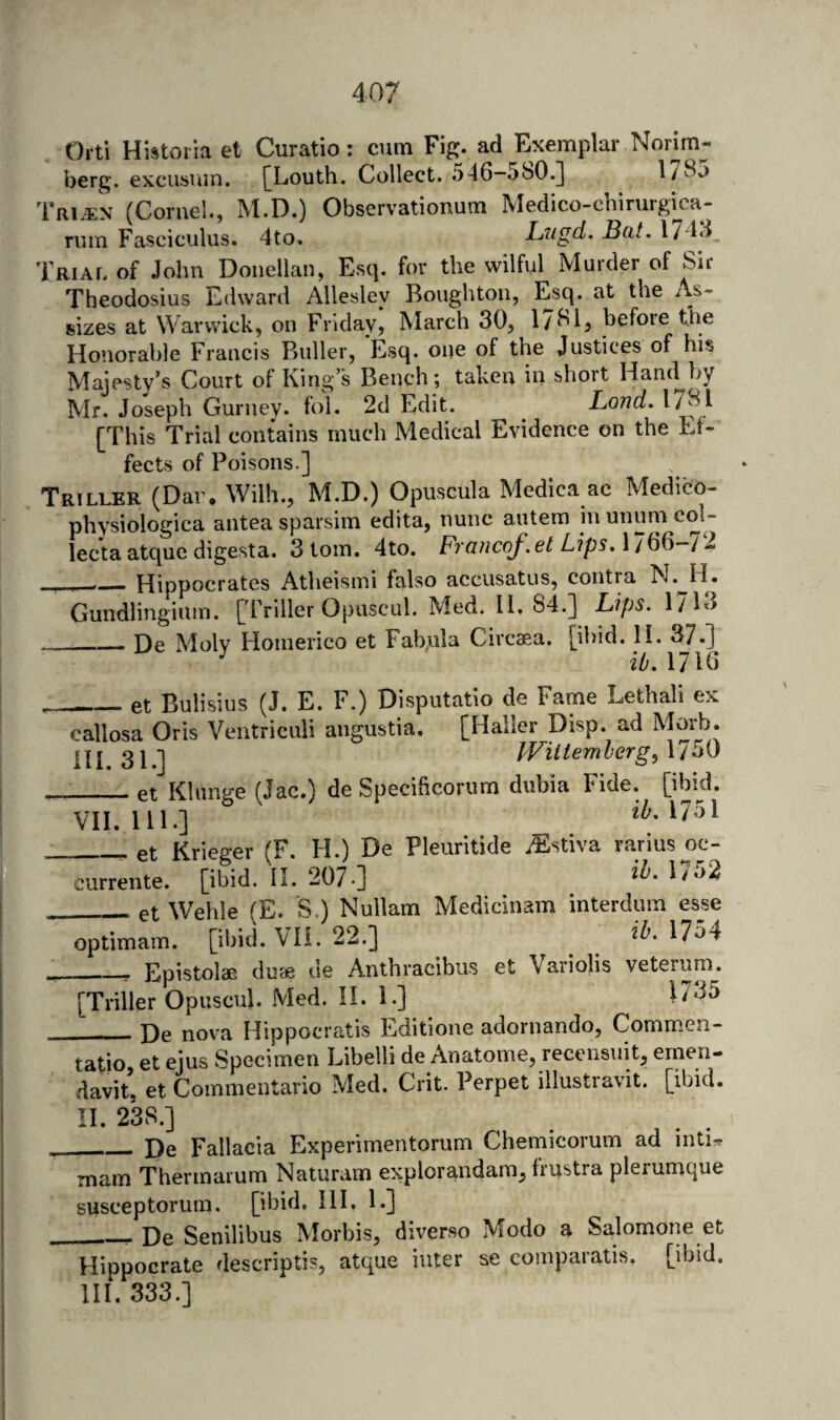 Orti Histvoria et Curatio ; cum Fig. ad Exemplar Norim- berg. excusiun. [Louth. Collect. .546—580.] 178o Tri.$:n (Cornel., M.D.) Observationum Medico-chirurgica- riun Fasciculus. 4to. Lugd. Bat. I74d Triar of John Donellan, Esq. for the wilful Murder of Sir Theodosius Edward Allesley Boughton, Esq. at the As¬ sizes at Warwick, on Friday, March 30, 17^4 before the Honorable Francis Buller, Esq. one of the Justices of his Majesty’s Court of King’s Bench; taken in short Hand by Mr. Joseph Gurney, fol. 2d Edit. Lond. [This Trial contains much Medical Eyidence on the Ef¬ fects of Poisons.] Triller (Dar, Wilh., M.D.) Opuscula Medica ac Medico- physiologica antea sparsim edita, nunc autem in unum col- lecta atquc digesta. 3 tom. 4to. Fraiicof.et LipsAl^^-l 1 ___Hippocrates Atheismi falso accusatus, contra N. H. Gundlingiuin. [Triller Opuscul. Med. 11, 84.] Lips. 1713 _De Moly Homerico et Fabula Circaea. [ibid. 11. 37.] ^ iOAllQ _et Bulisius (J. E. F.) Disputatio de Fame Lethal! ex callosa Oris Ventriculi angustia. [Haller Disp. ad Morb. Uj 3J J JViltembergAlb^ _et Klunge (Jac.) de Specificorum dubia Fide. [ibid. VH. 111.] iZ-. 1751 _et Krieger (F. H.) De Pleuritide iEstiya rarius oc- currente. [ibid. II. 207-] _etWehle (E. S.) Nullam Medicinam interdum esse optimam. [ibid. VH. 22.] ^ ib.MH __ Epistolae duee de Anthracibus et Variolis yeterum. [Triller Opuscul. Med. II. 1.] De nova Hippocratis Editione adornando, Commen- ratio, et ejus Specimen Libelli de Anatome, recensuit, ernen- davit, et Commentario Med. Crit. Perpet illustravit. [ibid. II. 238.] De Fallacia Experimentorum Chemicorum ad inti^ 1# CT ■ CLiiCLwt CV A-4 - ^^ - mam Thermarum Naturam explorandam, frustra plerumque susceptorum. [ibid. III, 1,] De Senilibus Morbis, diyerso Modo a Salomone et Hippocrate descriptis, atque inter se coinparatis. [ibid. HI. 333.]