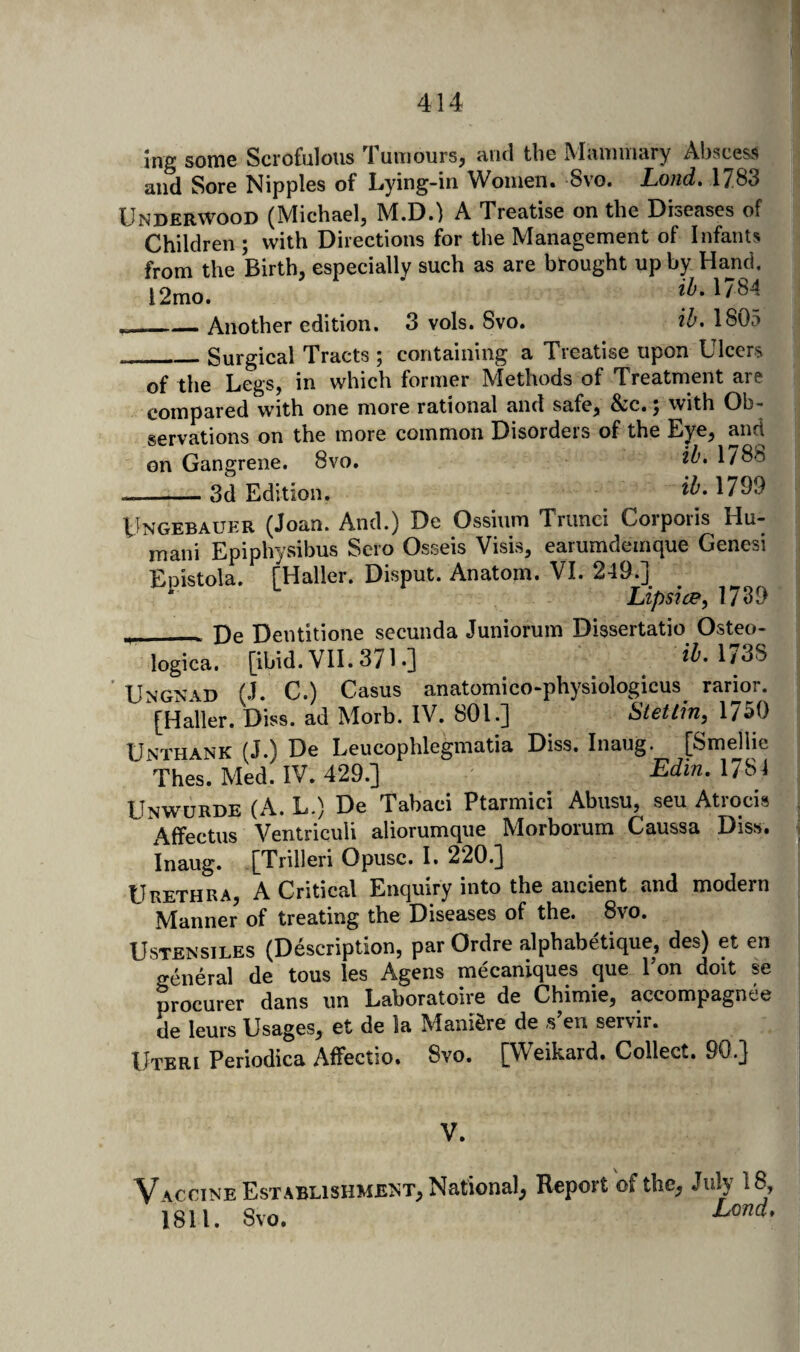 Ing some Scrofulous Tumours, ami the Mammary Abscess and Sore Nipples of Lying-in Women. Svo. Lond. 1783 Underwood (Michael, M.D.) A Treatise on the Diseases of Children ; with Directions for the Management of Infants from the Birth, especially such as are brought up by Hand. 12mo. . Another edition. 3 vols. Svo. ih, 1805 _Surgical Tracts ; containing a Treatise upon Ulcers of the Legs, in which former Methods of Treatment are compared with one more rational and safe, &<c., with Ob¬ servations on the more common Disordeis of the Eye, and on Gangrene. Svo. 1788 -3d Edition. 1799 Ungebauer (Joan. And.) De Ossium Trunei Corporis Hu- mani Epiphysibus Sero Osseis Visis, earumdemque Genesi Epistola. [Haller. Disput. Anatom. VI. 249.] ^ Lipsice, 1789 __De Dentitione secunda Juniorum Dissertatio Osteo- logica. [ibid. VII. 371 •] 1/3S Ungnad (J. C.) Casus anatomico-physiologicus^ rarioj. [Haller. Diss. ad Morb. IV. 801.] Stetlin^ 1750 Unthank (J.) De Leucophlegmatia Diss. Inaug. [Smellie Thes. Med. IV. 429.] Edin. 1781 Unwurde (A. L.) De Tabaci Ptarmici Abusu, seu Atrocis xAffectus Ventriculi aliorumque Morborum Caussa Diss. Inaug. [Trilleri Opusc. I. 220.] Urethra, A Critical Enquiry into the ancient and modern Manner of treating the Diseases of the. 8vo. UsTENsiLES (Description, par Ordre alphabetique, des) et en general de tons les Agens mecaniques que Pon doit se procurer dans im Laboratoire de Chimie, accompagnee de leurs Usages, et de la ManiSre de s^en servir. Uteri Periodica Affectio. Svo. [Weikard. Collect. 90.] V. V A.CCINE Establishment, National, Report of the, July 18, 1811. Svo.