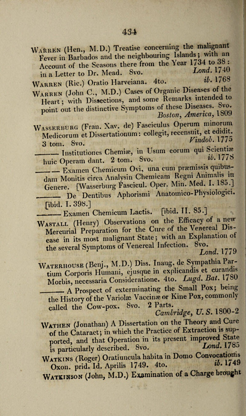 WaHren (Hen., M.D.) Treatise concerning the mahgiant Fever in Barbados and the neighbouring Islands^; with an Account of the Seasons there from the Year 1/34 to dB: in a Letter to Dr. Mead. 8vo. Lond, 1740 Warren (Ric.) Oratio Harveiana. 4to. 1768 Warren (John C., M.D.) Cases of Organic Diseases of the Heart; with Dissections, and some Remarks intended to point out the distinctive Symptoms of these Diseases, bvo. ^ Boston, America, IbUO WasserbERG (Fran. Xav. de) Fasciculus Operum Medicorum et Dissertationum: collegit, recensuit, et edidit. .A ^ Findou, 17/0 3 tom. bvo. _Institutiones Chemiae, in Usum eorum qui Scienti^ huic Operam dant. 2 tom. Svo. iU,Ui^ _Exainen Chemicum Ovi, una cum praniiissis quibus- dam Monitis circa Analysin Chemicam Genere. [Wasserburg Fascicul. Oper. Mm. Med. 1. IBo.J De Dentibus Aphorismi Anatomico-Physiologici. £ibid. I. 398.] Examen Chemicum Lactis. [ibid. II. 85.] Wastall (Henry) Observations on the Mercurial Preparation for the Cure of the Venereal Dis¬ ease in its most malignant State; with an Explanation ot the several Symptoms of Venereal Infection. Waterhouse (Benj., M.D.) Diss. Inaug. de Sympathia Par- tium Corporis Humani, ejusque in exphcandis et curaUdis Morbis, necessaria Consideratione. 4to. Lugd, Bat. l/ bU ___ A Prospect of exterminating the Small Pox; being the History of the Variolse Vaccinae or Kine Pox, commonly called the Cow-pox. Svo. ^^-2irid^e,U.SAm-% Wathen (Jonathan) A Dissertation on the Theory and Cure of the Cataract; in which the Practice of Extraction is sup¬ ported, and that Operation in its present improved State is particularly described. Svo. Lond. IZo Watkins (Roger) Oratiuncula habita in Domo Convocatiodb Oxon. prid. Id. Aprilis 1749. 4to. »J-l/49 Watkihson (John, M.D.) Examination of a Charge brought