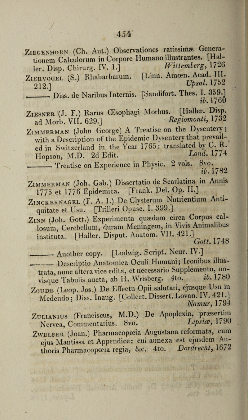 ZiEGENHOiiN (Cli. Ant.) Observationes rarissims Genera- tioiiem Calculorum in Corpore Humano illustrantes. [Hal- ler, Disp. Chirurg. IV. 1.] Wittemhergy l/^i-o ZiERVOGEL (S.) Rhabarbarum. [Linn. Amoen. Acad III. 2J2] UpsaL,ubZ __Diss. de Naribus Internis. [Sandifovt. Thes. I. 359.] ih. 1760 ZiESNER (J. F.) Rams (Esophagi Morbus. [Haller. Disp. ad Morb. VII. 629.] Regiomonti, 1/32 Zimmerman (John George) A Treatise on the Dysentery ; with a Description of the Epidemic Dysentery that prevau- ed in Switzerland in the Year 1765: translated by C. R. Hopson, M.D. 2d Edit. Lond, 1774 __Treatise on Experience in Physic. 2 vols. Svo. ^ ib. 1782 Zimmerman (Job. Gab.) Dissertatio de Scarlatina in Annis 1775 et 1776 Epidemica. [Frank. Del. Op. II.] ZiNCKERNAGEL (F. A. I.) De Clysterum Nutrientium Anti- quitate et EIsii. [Trilleri Opusc. 1. 399.] ZiNN (Job. Gott.) Experimenta quaedam circa Corpus cal¬ losum, Cerebellum, duram Meningem, in Vivis Ammalibus instituta. [Haller. Disput. Anatom. VII. 421.] __Another copy. [Ludwig. Script. Neur. IV.] __ Descriptio Anatomica Oculi Humani; Iconibus illus- trata,nunc altera vice edita, et necessario Supplemento, no- visque Tabulis aucta, ah H. Wrisberg. 4to. tb, l/oO ZouDE.(Leop. Jos.) De Effectu Opii salutari, ejusque Usu m Medendo; Diss. Inaug. [Collect. Dissert. Lovan. IV. 421.] Namur, 1794 ZuLiANius (Franciscus, M.D.) De Apoplexia, praesertim Nervea, Commentarius. 8vo. Lipsice, 1790 ZwELEER (Joan.) Pharmacopoeia Augustana reformata, cum ejus Mantissa et Appendice: cui annexa est ejusdem Au- thoris Pharmacopoeia regia, &c. 4to. Dordrecnt, 1672