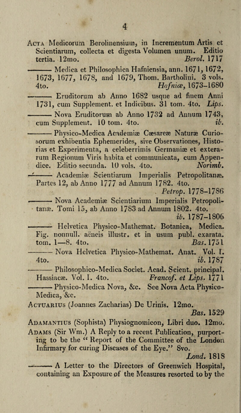 Acta Medicorum Berolinensium, in Incrementum Artis et Scientiarum, collecta et digesta Volumen unum. Editio tertia. 12mo. Berol. 1717 ■- Medica et Philosophica Hafniensia, ann. 1671, 1672, 1673, 1677, 1678, and 1679, Thom. Bartholini. 3 vols. 4 to. Hafnice, 1673-1680 -Eruditorum ab Anno 1682 usque ad finem Anni 1731, cum Supplement, et Indicibus. 31 tom. 4to. Lips. -Nova Eruditorum ab Anno 1732 ad Annum 1743, cum Supplement. 10 tom. 4to. ib. -Physico-Medica Academiae Caesareae Naturae Curio- sorum exhibentia Ephemerides, sive Observationes, Histo- rias et Experiments, a celeberrimis Gerinaniae et extera- rum Regionum Viris habita et communicata, cum Appen- dice. Editio secunda. 10 vols. 4to. Norimb. —- Academiae Scientiarum Jmperialis Petropolitanae, Partes 12, ab Anno 1777 ad Annum 1782. 4to. . Petrop. 1778-17S6 .-Nova Academiae Scientiarium Imperialis Petropoli- tanae. Tomi 15, ab Anno 17S3 ad Annum 1802. 4to. ib. 1787-1 SOS —-——• Helvetica Physico-Matherhat. Botanica, Medica. Fig. nonnull, aeneis illustr. et in usum publ. exarata. tom. 1—8. 4to. Bas. 1751 -Nova Helvetica Physico-Mathemat. Anat. Vol. I. 4to. ib. 1787 --Philosophico-Medica Societ. Acad. Scient. principal. Hassiacae. Vol. I. 4to. Franco/, et Lips. 1771 --— Physico-Medica Nova, &c. See Nova Acta Physico- Medica, &c. Actuarius (Joannes Zacharias) De Urinis. 12mo. Bas. 1529 Adamantius (Sophista) Physiognomicon, Libri duo. 12mo. Adams (Sir Wm.) A Reply to a recent Publication, purport¬ ing to be the (C Report of the Committee of the London Infirmary for curing Diseases of the Eye.” Svo. Lond. 181S —= -A Letter to the Directors of Greenwich Hospital, containing an Exposure of the Measures resorted to by the /