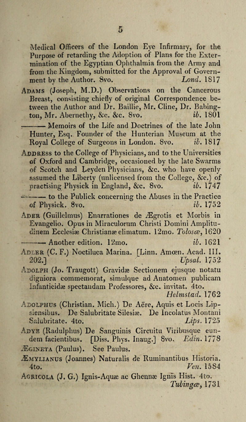 Medical Officers of the London Eye Infirmary, for the Purpose of retarding the Adoption of Plans for the Exter¬ mination of the Egyptian Ophthalmia from the Army and from the Kingdom, submitted for the Approval of Govern¬ ment bv the Author. 8vo. Lond. 1817 Adams (Joseph, M.D.) Observations on the Cancerous Breast, consisting chiefly of original Correspondence be¬ tween the Author and Dr. Baillie, Mr. Cline, Dr. Babing- ton, Mr. Abernethy, &c. &c. 8vo, ib. 1801 -Memoirs of the Life and Doctrines of the late John Hunter, Esq. Founder of the Hunterian Museum at the Royal College of Surgeons in London. 8vo. ib. 1817 Address to the College of Physicians, and to the LIniversities of Oxford and Cambridge, occasioned by the late Swarms of Scotch and Leyden Physicians, &c. who have openly assumed the Liberty (unlicensed from the College, &c.) of practising Physick in England, &c. 8vo. ib. 1747 —-to the Publick concerning the Abuses in the Practice of Physick. 8vo. ib. 1752 Ader (Guillelmus) Enarrationes de TEgrotis et Morbis in Evangelio. Opus in Miraculorum Christi Domini Amplitu- dinern Ecclesiae Christianae elimatum. 12mo, Tolosce, 1620 ——-—Another edition. 12mo. ib. 1621 Adler (C. F.) Noctiluca Marina. [Linn. Amoen. Acad. 111. 202.] ^ Upsal. 1752 Adolph (Jo. Traugott) Gravidae Sectionem ejusque notatu digniora commemorat, simulque ad Anatomen publican! Infanticidae spectandam Professores, &c. invitat. 4to. Helmstad. 1762 Adolphus (Christian. Mich.) De Aere, Aquis et Locis Lip- siensibus. De Salubritate Silesiae. De Incolatus Montani Salubritate. 4to. Lips. 1725 Adye (Radulphus) De Sanguinis Circuitu Viribusque eun- dem facientibus. [Diss. Phys. Inaug.] 8vo. Edin. 177S .Egineta (Paulus). See Paulus. .Emylianus (Joannes) Naturalis de Ruminantibus Historia, 4to. Ven. 1584 Agricola (J. G.) Ignis-Aquae ac Ghennae Ignis Hist. 4to. Tub hi gee, 1731