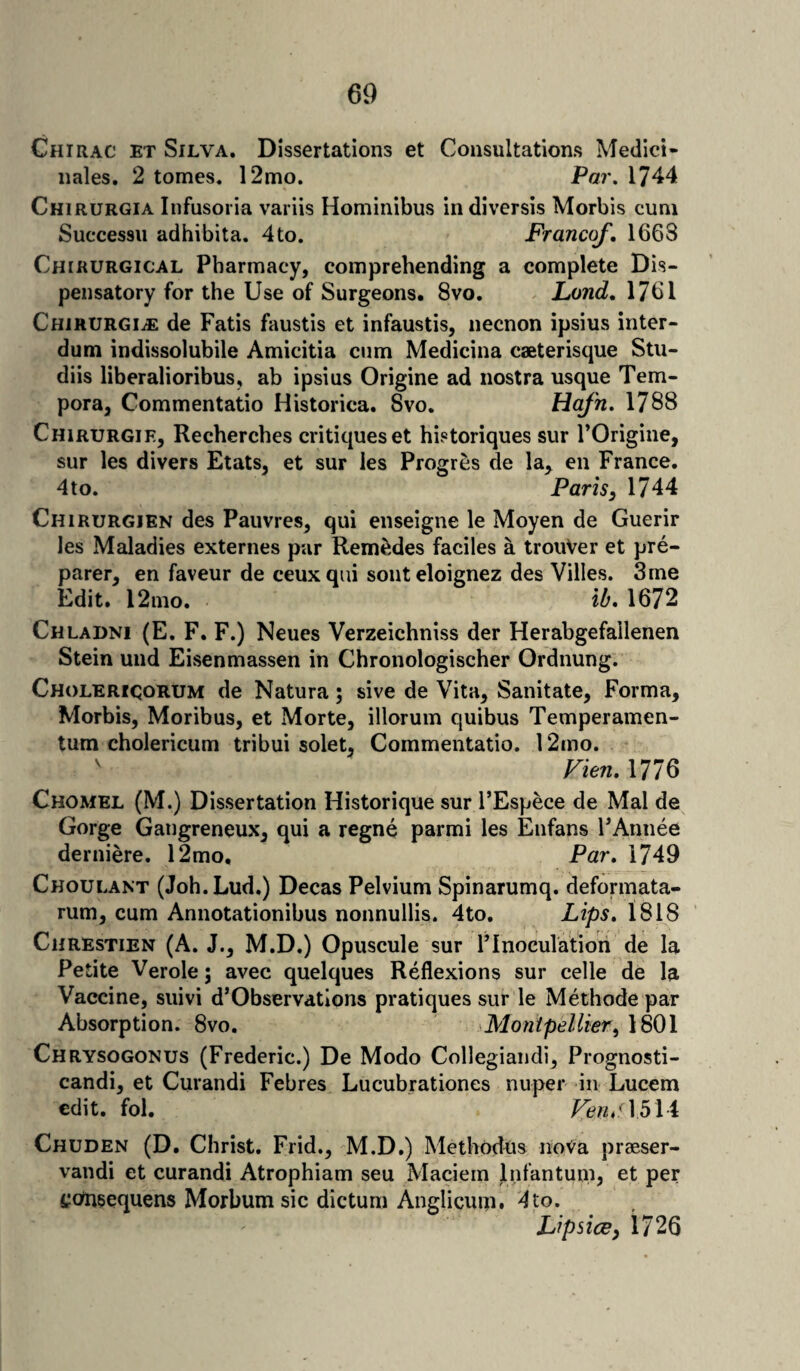 Chirac et Silva. Dissertations et Consultations Medici- nales. 2 tomes. 12mo. Par. 1744 Chirurgia Infusoria variis Hominibus indiversis Morbis cum Successu adhibita. 4to. Franco/. 1663 Chirurgical Pharmacy, comprehending a complete Dis¬ pensatory for the Use of Surgeons. 8vo. Land. 1761 ChirurgijE de Fatis faustis et infaustis, necnon ipsius inter- dum indissolubile Amicitia cum Medicina caeterisque Stu- diis liberalioribus, ab ipsius Origine ad nostra usque Tem- pora, Commentatio Historica. Svo. Hafn. 1788 Chirurgie, Recherches critiques et historiques sur l’Origine, sur les divers Etats, et sur les Progres de la> en France. 4 to. Paris, 1744 Chirurgjen des Pauvres, qui enseigne le Moyen de Guerir les Maladies externes par Rem£des faciles a trotiVer et pre¬ parer, en faveur de ceuxqtii sonteloignez des Villes. 3 me Edit. 12mo. lb. 1672 Chladni (E. F. F.) Neues Verzeichniss der Herabgefailenen Stein und Eisenmassen in Chronologischer Ordnung. Cholerigorum de Natura; sive de Vita, Sanitate, Forma, Morbis, Moribus, et Morte, illorum quibus Temperamen- tum cholericum tribui solet, Commentatio. 12mo. Vien. 1776 Chomel (M.) Dissertation Historique sur l’Espece de Mai de Gorge Gatigreneux, qui a regne parmi les Enfans FAnnee derniere. 12mo. Par. 1749 Choulant (Joh.Lud.) Decas Pelvium Spinarumq. deformata- rum, cum Annotationibus nonnullis. 4to. Lips. 1818 Chrestien (A. J., M.D.) Opuscule sur Flnoculation de la Petite Verole; avec quelques Reflexions sur celle de la Vaccine, suivi d’Observatlons pratiques sur le Methode par Absorption. 8vo. Montpellier, 1801 Chrysogonus (Frederic.) De Modo Collegiandi, Prognosti- candi, et Curandi Febres Lucubrationes nuper in Lucem edit. fol. Veru'. 1514 Chuden (D. Christ. Frid., M.D.) Methodus noVa praeser- vandi et curandi Atrophiam seu Maciem Infantum, et per ^omsequens Morbum sic dictum Anglicum. 4 to. Lipsice, 1726