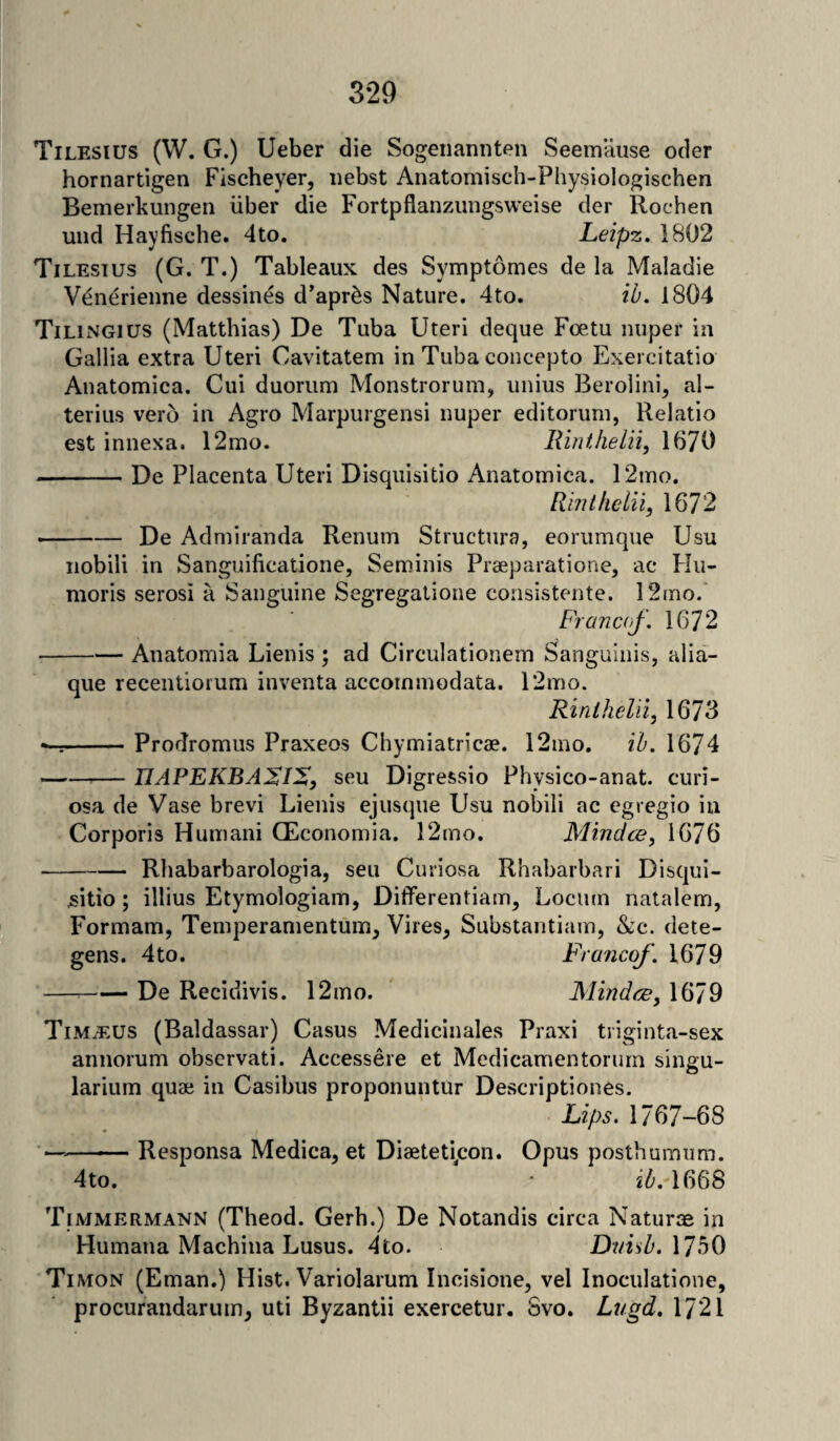 Tilesius (W. G.) Ueber die Sogenannten Seemause odor hornartigen Fischeyer, nebst Anatomisch-Physiologischen Bemerkungen iiber die Fortpflanzungsweise der Rochen und Hayfische. 4to. Leipz. 1802 Tilesius (G. T.) Tableaux des Symptomes de la Maladie V£nerienne dessines d’apr&s Nature. 4to. ib. 1804 Tilingius (Matthias) De Tuba Uteri deque Foetu nuper in Gallia extra Uteri Cavitatem in Tuba concepto Exercitatio Anatomica. Cui duorum Monstrorum, unius Berolini, al- terius vero in Agro Marpurgensi nuper editoruni, Relatio est innexa. 12mo. Hint, he Hi, 1670 -De Placenta Uteri Disquisitio Anatomica. 12mo. Rinthelii, 1872 -De Admiranda Renum Structure, eorumque Usu nobili in Sanguificatione, Seminis Praeparatione, ac Hu- moris serosi a Sanguine Segregatione consistente. 12mo. Franco/. 1672 -Anatomia Lienis ; ad Circulationem Sanguinis, alia- que recentioium inventa accoinmodata. 12mo. Rinthelii, 1673 ^-Prorlromus Praxeos Chymiatricae. 12mo. ib. 1674 -TIAPEKBASIZ, seu Digressio Physico-anat. curi- osa de Vase brevi Lienis ejusque Usu nobili ac egregio in Corporis Humani CEconomia. 12mo. Mindce, 1676 -Rhabarbarologia, seu Curiosa Rhabarbari Disqui- ,sitio; illius Etymologiam, Differentiam, Lociun natalem, Formam, Temperamentum, Vires, Substantiam, &c. dete- gens. 4to. Franco/. 1679 — -De Recidivis. 12mo. Mindce, 1679 Tim.eus (Baldassar) Casus Medicinales Praxi triginta-sex annorum observati. Accessere et Medicamentorum singu- larium quae in Casibus proponuntur Descriptiones. Lips. 1767-68 ->-Responsa Medica, et Diaeteti/ron. Opus posthumum. 4to. • ib. 1668 Timmermann (Theod. Gerh.) De Notandis circa Naturae in Humana Machina Lusus. 4fco. Duisb. 1750 Timon (Eman.) Hist. Variolarum Ineisione, vel Inoculatione, procurandarum, uti Byzantii exercetur. Svo. Lugd. 1721