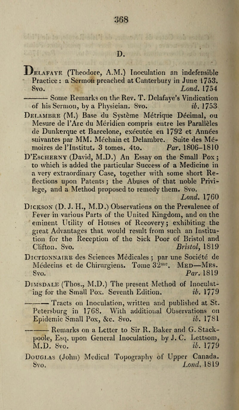 D. Delafaye (Theodore, A.M.) Inoculation an indefensible Practice : a Sermon preached at Canterbury in June 1753. 8vo. Lond. 1754 -Some Remarks on the Rev. T. Delafaye’s Vindication of his Sermon, by a Physician. 8vo. ib. 1753 Delambre (M.) Base du Systeme Metrique Decimal, ou Mesure de l’Arc du Meridien compris entre les Paralleles de Dunkerque et Barcelone, executee en 1792 et Annies suivantes par MM. Mechain et Delambre. Suite des Me- moires de PInstitut. 3 tomes. 4to. Par. 1806-1810 D’Escherny (David, M.D.) An Essay on the Small Pox; to which is added the particular Success of a Medicine in a very extraordinary Case, together with some short Re¬ flections upon Patents; the Abuses of that noble Privi¬ lege, and a Method proposed to remedy them. 8vo. Land. 1760 Dickson (D. J. H., M.D.) Observations on the Prevalence of Fever in various Parts of the United Kingdom, and on the eminent Utility of Houses of Recovery; exhibiting the great Advantages that would result from such an Institu¬ tion for the Reception of the Sick Poor of Bristol and Clifton. Svo. Bristol, 1819 Dictionnaire des Sciences Medicales ; par une Societe de Medecins et de Chirurgiens. Tome 32me. Med—Mes. Svo. Par. 1819 Dimsdale (Thos., M.D.) The present Method of Inoculat¬ ing for the Small Pox. Seventh Edition. ib. 1779 — -Tracts on Inoculation, written and published at St. Petersburg in 1768. With additional Observations on Epidemic Small Pox, &c. Svo. ib. 1781 — -Remarks on a Letter to Sir R. Baker and G. Stack- poole, Esq. upon General Inoculation, by J. C. Lettsom, M.D. Svo. * ib. 1779 Douglas (John) Medical Topography of Upper Canada. Svo. Loud. 1819