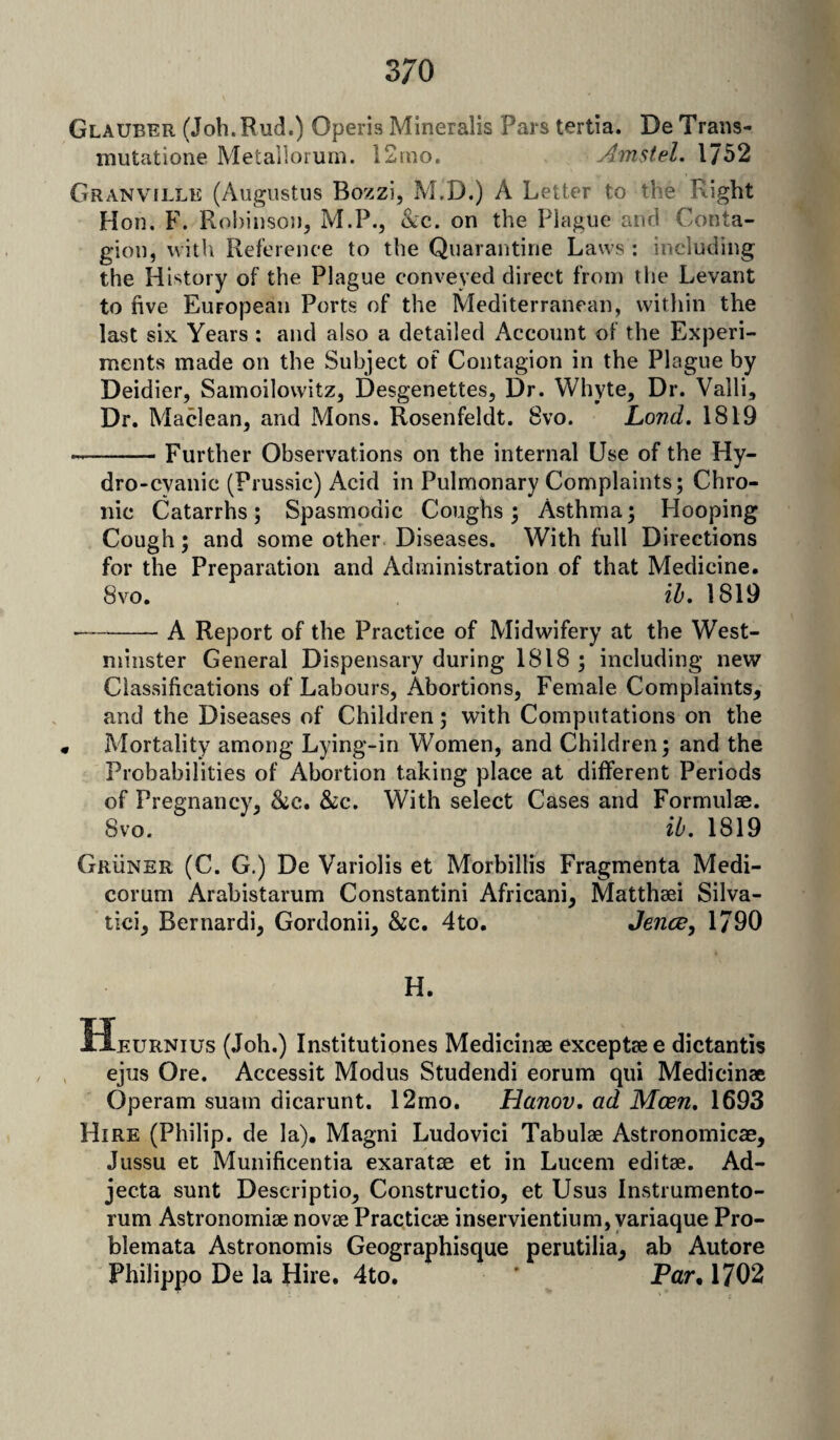 Glauber (Job.Rud.) Operis Mineralis Pars tertia. De Trans- mutatione Metallorum. 12mo. Amstel. 1752 Granville (Augustus Bozzi, M.D.) A Letter to the Right Hon. F. Robinson, M.P., &c. on the Plague and Conta¬ gion, with Reference to the Quarantine Laws : including the History of the Plague conveyed direct from the Levant to five European Ports of the Mediterranean, within the last six Years : and also a detailed Account of the Experi¬ ments made on the Subject of Contagion in the Plague by Deidier, Samoilowitz, Desgenettes, Dr. Whyte, Dr. Valli, Dr. Maclean, and Mons. Rosenfeldt. Svo. Lond. 1819 --Further Observations on the internal Use of the Hy¬ dro-cyanic (Prussic) Acid in Pulmonary Complaints; Chro¬ nic Catarrhs; Spasmodic Coughs; Asthma; Hooping Cough; and some other Diseases. With full Directions for the Preparation and Administration of that Medicine. Svo. ib. 1819 —-A Report of the Practice of Midwifery at the West¬ minster General Dispensary during 1818 ; including new Classifications of Labours, Abortions, Female Complaints, and the Diseases of Children; with Computations on the « Mortality among Lying-in Women, and Children; and the Probabilities of Abortion taking place at different Periods of Pregnancy, &c. &c. With select Cases and Formulae. Svo. ib. 1819 Gruner (C. G.) De Variolis et Morbillis Fragmenta Medi- corum Arabistarum Constantini African!, Matthaei Silva- tici, Bernardi, Gordonii, &c. 4to. Jence, 1790 H. Heurnius (Joh.) Institutiones Medicinae exceptaee dictantis ejus Ore. Accessit Modus Studendi eorum qui Medicinae Operam suam dicarunt. 12mo. Hanov. ad Moen. 1693 Hire (Philip, de la). Magni Ludovici Tabulae Astronomicae, Jussu et Munificentia exaratae et in Lucem editae. Ad- jecta sunt Descriptio, Constructio, et Usus Instrumento- rum Astronoiniae novae Practicae inservientium, variaque Pro- blemata Astronomis Geographisque perutilia, ab Autore Philippo De la Hire. 4to. ' Par. 1702