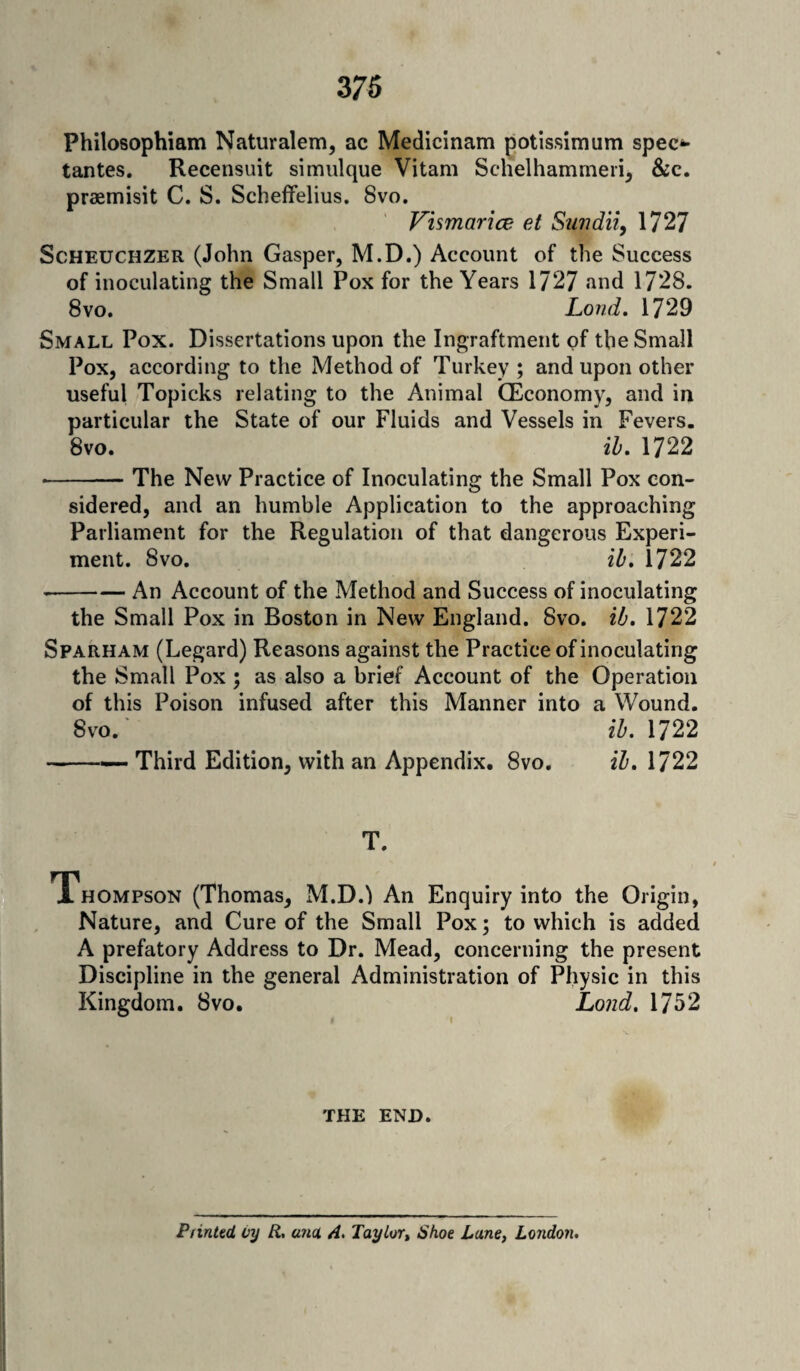 Philosophiam Naturalem, ac Medicinam potissimum spec*- tantes. Recensuit simulque Vitam Schelhammeri, &c. praemisit C. S. Scheffelius. 8vo. Vismarice eA Sundii, 1727 Scheuchzer (John Gasper, M.D.) Account of the Success of inoculating the Small Pox for the Years 1727 and 1728. 8vo. Loud. 1729 Small Pox. Dissertations upon the Ingraftment of the Small Pox, according to the Method of Turkey; and upon other useful Topicks relating to the Animal (Economy, and in particular the State of our Fluids and Vessels in Fevers. 8vo. ib. 1722 • -- The New Practice of Inoculating the Small Pox con¬ sidered, and an humble Application to the approaching Parliament for the Regulation of that dangerous Experi¬ ment. 8 vo. ib. 1722 * -An Account of the Method and Success of inoculating the Small Pox in Boston in New England. 8vo. ib. 1722 Sparham (Legard) Reasons against the Practice of inoculating the Small Pox ; as also a brief Account of the Operation of this Poison infused after this Manner into a Wound. 8vo. ib. 1722 --- Third Edition, with an Appendix. 8vo. ib. 1722 T. Thompson (Thomas, M.DA An Enquiry into the Origin, Nature, and Cure of the Small Pox; to which is added A prefatory Address to Dr. Mead, concerning the present Discipline in the general Administration of Physic in this Kingdom. 8vo. Loud. 1752 THE END. Printed, oy R, una A. Taylor, Shoe Lane, London.