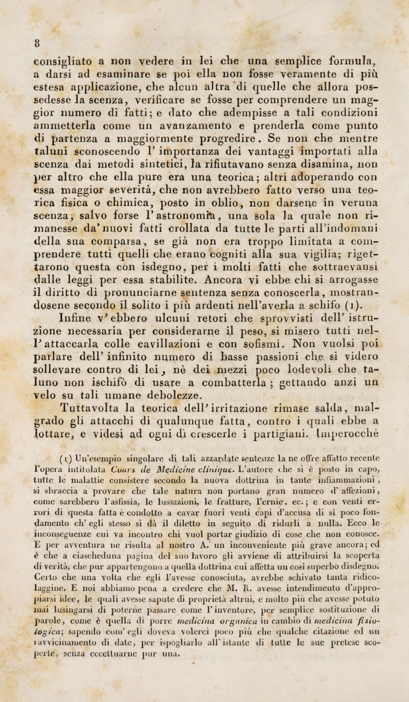 consigliato a non vedere in lei che una semplice formula, a darsi ad esaminare se poi ella non fosse veramente di più estesa applicazione, che alcun altra di quelle che allora pos¬ sedesse la scenza, verificare se fosse per comprendere un mag¬ gior numero di fatti; e dato che adempisse a tali condizioni ammetterla come un avanzamento e prenderla come punto di partenza a maggiormente progredire. Se non che mentre taluni sconoscendo 1’ importanza dei vantaggi importati alla scenza dai metodi sintetici, la rifiutavano senza disamina, non per altro che ella pure era una teorica; altri adoperando con essa maggior severità, che non avrebbero fatto verso una teo¬ rica fìsica o chimica, posto in oblio, non darsene in veruna scenza, salvo forse 1* astronomia, una sola la quale non ri¬ manesse da’nuovi fatti crollata da tutte le parti all’indomani della sua comparsa, se già non era troppo limitata a com¬ prendere tutti quelli che erano cogniti alla sua vigilia; riget¬ tarono questa con isdegno, per i molti fatti che sottraevansi dalle leggi per essa stabilite. Ancora vi ebbe chi si arrogasse il diritto di pronunciarne sentenza senza conoscerla, mostran¬ dosene secondo il solito i più ardenti nell’averla a schifo (i). Infine v* ebbero ulcuni retori che sprovvisti dell’istru¬ zione necessaria per considerarne il peso, si misero tutti nel- V attaccarla colle cavillazoni e con sofismi. Non vuoisi poi parlare dell’ infinito numero di basse passioni che si videro sollevare contro di lei, nè dei mezzi poco lodevoli che ta¬ luno non ischifò di usare a combatterla ; gettando anzi un velo su tali umane debolezze. Tuttavolta la teorica dell* irritazione rimase salda, mal¬ grado gli attacchi di qualunque fatta, contro i quali ebbe a lottare, e videsi ad ogni dì crescerle i partigiani. Imperocché ( i) Un’esempio singolare di tali, azzardate sentenze la ne offre affatto recente l'opera intitolata Coui s de Medicine clinique. L’autore che si è posto in capo, tutte le malattie consistere secondo la nuora dottrina in tante infiammazioni , si sbraccia a provare che tale natura non portano gran numero d’ affezioni, come sarebbero l’asfissia, le lussazioni, le fratture, Ferme. ec. ; e con venti er¬ rori di questa fatta è condotto a cavar fuori venti capi d’accusa di sì poco fon¬ damento eh’ egli stesso si dà il diletto in seguito di ridurli a nulla. Ecco le inconseguenze cui va incontro chi vuol portar giudizio di cose che non conosce. E per avventura nc risulta al nostro A. un inconveniente più grave ancora; ed è che a ciascheduna pagina del suo lavoro gli avviene di attribuirsi la scoperta di verità, che pur appartengono a quella dottrina cui affetta un così superbo disdegno. Certo che una volta che egli l’avesse conosciuta, avrebbe schivato tanta ridico¬ laggine. E noi abbiamo pena a credere che M. li. avesse intendimento d’appro- piarsi idee, le quali avesse sapute di proprietà altrui, e molto più che avesse potuto mai lusingarsi di poterne passare come E inventore, per semplice sostituzione di parole, come è quella di porre medicina organica in cambio di medicina fisio¬ logica; sapendo com’egli doveva volerci poco più clic qualche citazione ed un ravvicinamento di date, per ^spogliarlo all’istante di tutte le sue pretese sco¬ perte, senza eccettuarne pur una.