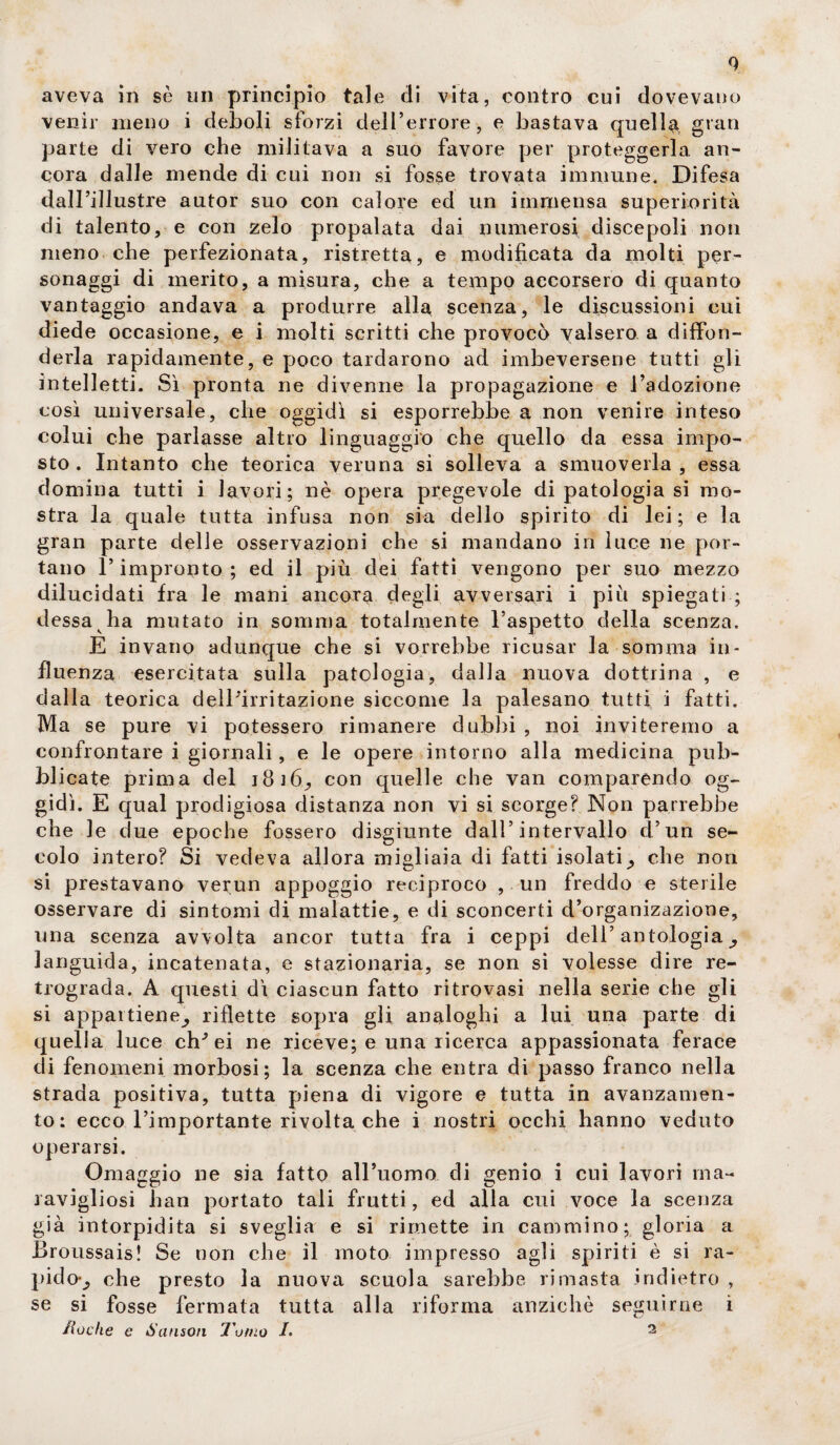 0 aveva in sè un principio tale di vita, contro cui dovevano venir meno i deboli sforzi dell’errore, e bastava quella gran parte di vero che militava a suo favore per proteggerla an¬ cora dalle mende di cui non si fosse trovata immune. Difesa dall’illustre autor suo con calore ed un immensa superiorità di talento, e con zelo propalata dai numerosi discepoli non meno che perfezionata, ristretta, e modificata da molti per¬ sonaggi di merito, a misura, che a tempo accorsero di quanto vantaggio andava a produrre alla scenza, le discussioni cui diede occasione, e i molti scritti che provocò valsero a diffon¬ derla rapidamente, e poco tardarono ad imbeversene tutti gli intelletti. Sì pronta ne divenne la propagazione e l’adozione così universale, che oggidì si esporrebbe a non venire inteso colui che parlasse altro linguaggio che quello da essa impo¬ sto . Intanto che teorica veruna si solleva a smuoverla , essa domina tutti i lavori; nè opera pregevole di patologia si mo¬ stra la quale tutta infusa non sia dello spirito di lei; e la gran parte delle osservazioni che si mandano in luce ne por¬ tano l’impronto ; ed il più dei fatti vengono per suo mezzo dilucidati fra le mani ancora degli avversari i più spiegati ; dessa ha mutato in somma totalmente l’aspetto della scenza. E invano adunque che si vorrebbe ricusar la somma in¬ fluenza esercitata sulla patologia, dalla nuova dottrina , e dalla teorica dell'irritazione siccome la palesano tutti i fatti. Ma se pure vi potessero rimanere dubbi , noi inviteremo a confrontare i giornali, e le opere intorno alla medicina pub¬ blicate prima del 18 16^ con quelle che van comparendo og¬ gidì. E qual prodigiosa distanza non vi si scorge? Non parrebbe che le due epoche fossero disgiunte dall’intervallo d’un se¬ colo intero? Si vedeva allora migliaia di fatti isolati^ che non si prestavano verun appoggio reciproco , un freddo e sterile osservare di sintomi eli malattie, e di sconcerti d’organizazione, una scenza avvolta ancor tutta fra i ceppi dell’antologia^ languida, incatenata, e stazionaria, se non si volesse dire re¬ trograda. A questi dì ciascun fatto ritrovasi nella serie che gli si appartiene^ riflette sopra gli analoghi a lui una parte di quella luce eh* ei ne riceve; e una ricerca appassionata ferace eli fenomeni morbosi; la scenza che entra di passo franco nella strada positiva, tutta piena di vigore e tutta in avanzamen¬ to: ecco l’importante rivolta che i nostri occhi hanno veduto operarsi. Omaggio ne sia fatto all’uomo di genio i cui lavori ma- ravigliosi han portato tali frutti, ed alla cui voce la scenza già intorpidita si sveglia e si rimette in cammino; gloria a Broussais! Se non che il moto impresso agli spiriti è si ra- pidov, che presto la nuova scuola sarebbe rimasta indietro , se si fosse fermata tutta alla riforma anziché seguirne i lioche e Sanson Tomo /. 2