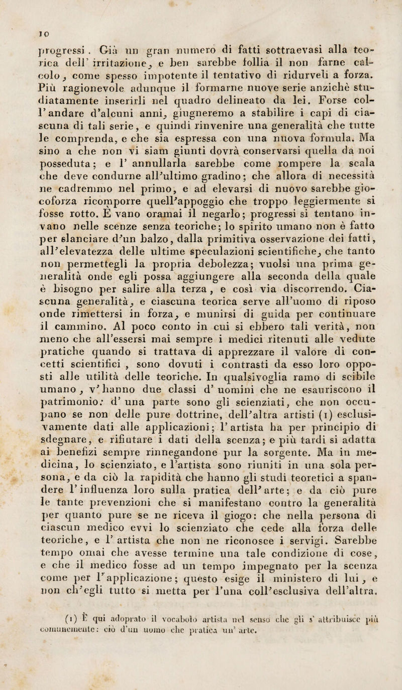 IO progressi . Già un gran numerò di fatti sottraevasi alla teo¬ rica dell1 irritazione^ e ben sarebbe follia il non farne cal¬ colo^ come spesso impotente il tentativo di ridurveli a forza. Più ragionevole adunque il formarne nuove serie anziché stu¬ diatamente inserirli nel quadro delineato da lei. Forse col¬ l’andare d’alcuni anni;, ghigneremo a stabilire i capi di cia¬ scuna di tali serie, e quindi rinvenire una generalità che tutte le comprenda, e che sia espressa con una nuova formula. Ma sino a che non vi siam giunti dovrà conservarsi quella da noi posseduta; e F annullarla sarebbe come rompere la scala che deve condurne alPultimo gradino; che allora di necessità ne cadremmo nel primo, e ad elevarsi di nuovo sarebbe gio¬ coforza ricomporre quelPappoggio che troppo leggiermente si fosse rotto. E vano oramai il negarlo; progressi si tentano in¬ vano nelle scenze senza teoriche; lo spirito umano non è fatto per slanciare d'un balzo, dalla primitiva osservazione dei fatti, alPelevatezza delle ultime speculazioni scientifiche^ che tanto non permettegli la propria debolezza; vuoisi una prima ge¬ neralità onde egli possa aggiungere alla seconda della quale è bisogno per salire alla terza , e così via discorrendo. Cia¬ scuna generalità^ e ciascuna teorica serve all’uomo di riposo onde rimettersi in forza^ e munirsi di guida per continuare il cammino. Al poco conto in cui si ebbero tali verità, non meno che alFessersi mai sempre i medici ritenuti alle vedute pratiche quando si trattava di apprezzare il valore di con¬ cetti scientifici , sono dovuti i contrasti da esso loro oppo¬ sti alle utilità delle teoriche. In qualsivoglia ramo di scibile umano , v'hanno due classi d’uomini che ne esauriscono il patrimonio; d’ una parte sono gli scienziati, che non occu¬ pano se non delle pure dottrine, dell'altra artisti (i) esclusi¬ vamente dati alle applicazioni; l’artista ha per principio di sdegnare, e rifiutare i dati della scenza; e più tardi si adatta ai benefizi sempre rinnegandone pur la sorgente. Ma in me¬ dicina, lo scienziato, e l’artista sono riuniti in una sola per¬ sona, e da ciò la rapidità che hanno gli studi teoretici a span¬ dere l’influenza loro sulla pratica dell'arte; e da ciò pure le tante prevenzioni che si manifestano contro la generalità per quanto pure se ne riceva il giogo: che nella persona di ciascun medico evvi lo scienziato che cede alla forza delle teoriche, e 1’ artista che non ne riconosce i servigi. Sarebbe tempo ornai che avesse termine una tale condizione di cose, e che il medico fosse ad un tempo impegnato per la scenza come per l’applicazione ; questo esige il ministero di lui , e non ch'egli tutto si metta per l’una coll'esclusiva dell’altra. (i) È qui acloprato il vocabolo artista nel senso che gli s’ attribuisce piu comunemente: ciò il’un uomo clic pratica un’ arte. *?