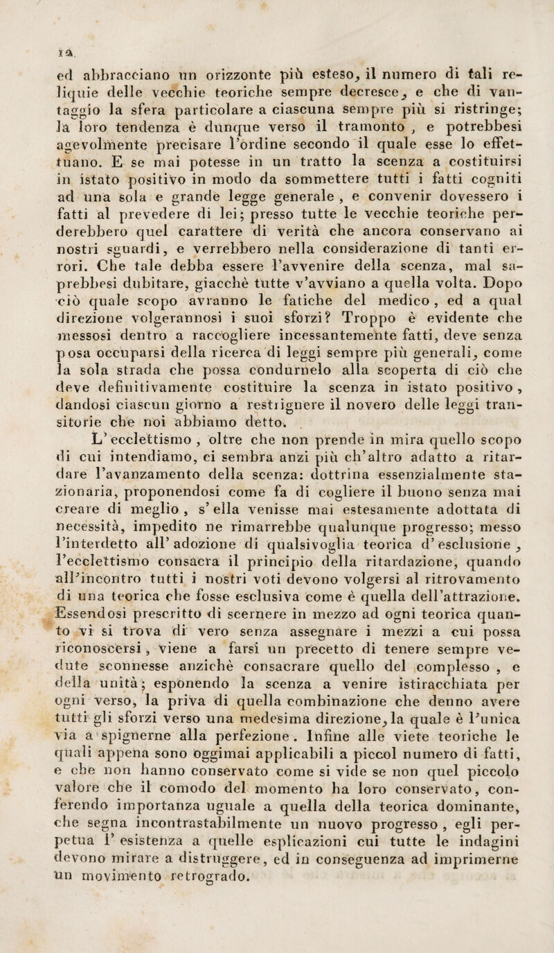 / xa, ed abbracciano un orizzonte più esteso,, il numero di tali re¬ liquie delle vecchie teoriche sempre decresce, e che di van¬ taggio la sfera particolare a ciascuna sempre più si ristringe; la loro tendenza è dùnque verso il tramonto , e potrebbesi agevolmente precisare l’ordine secondo il quale esse lo effet¬ tuano. E se mai potesse in un tratto la scenza a costituirsi in istato positivo in modo da sommettere tutti i fatti cogniti ad una sola e grande legge generale , e convenir dovessero i fatti al prevedere di lei; presso tutte le vecchie teoriche per¬ derebbero quel carattere di verità che ancora conservano ai nostri sguardi, e verrebbero nella considerazione di tanti er¬ rori. Che tale debba essere l’avvenire della scenza, mal sa- prebbesi dubitare, giacché tutte v’avviano a quella volta. Dopo ciò quale scopo avranno le fatiche del medico , ed a qual direzione volgerannosi i suoi sforzi? Troppo è evidente che messosi dentro a raccogliere incessantemente fatti, deve senza posa occuparsi della ricerca di leggi sempre più generali, come la sola strada che possa condurnelo alla scoperta di ciò che deve definitivamente costituire la scenza in istato positivo, dandosi ciascun giorno a restiignere il novero delle leggi tran¬ sitorie che noi abbiamo detto* L’ecclettismo , oltre che non prende in mira quello scopo di cui intendiamo, ci sembra anzi più ch’altro adatto a ritar¬ dare l’avanzamento della scenza: dottrina essenzialmente sta¬ zionaria, proponendosi come fa di cogliere il buono senza mai creare di meglio, s’ella venisse mai estesamente adottata di necessità, impedito ne rimarrebbe qualunque progresso; messo l’interdetto all’adozione di qualsivoglia teorica d’esclusione, l’ecclettismo consacra il principio della ritardazione, quando aìPincontro tutti i nostri voti devono volgersi al ritrovamento di una teorica che fosse esclusiva come è quella dell’attrazione. Essendosi prescritto di scernere in mezzo ad ogni teorica quan¬ to vi si trova di vero senza assegnare i mezzi a cui possa riconoscersi, viene a farsi un precetto di tenere sempre ve¬ dute sconnesse anziché consacrare quello del complesso , e della unità; espónendo la seenza a venire istiracehiata per ogni verso, la priva di quella combinazione che denno avere tutti gli sforzi verso una medesima direzione,la quale è Punica via a spignerne alla perfezione. Infine alle viete teoriche le quali appena sono óggimai applicabili a piccol numero di fatti, e che non hanno conservato come si vide se non quel piccolo valore che il comodo del momento ha loro conservato, con¬ ferendo importanza uguale a quella della teorica dominante, che segna incontrastabilmente un nuovo progresso , egli per¬ petua 1’ esistenza a quelle esplicazioni cui tutte le indagini devono mirare a distruggere, ed in conseguenza ad imprimerne un movimento retrogrado.