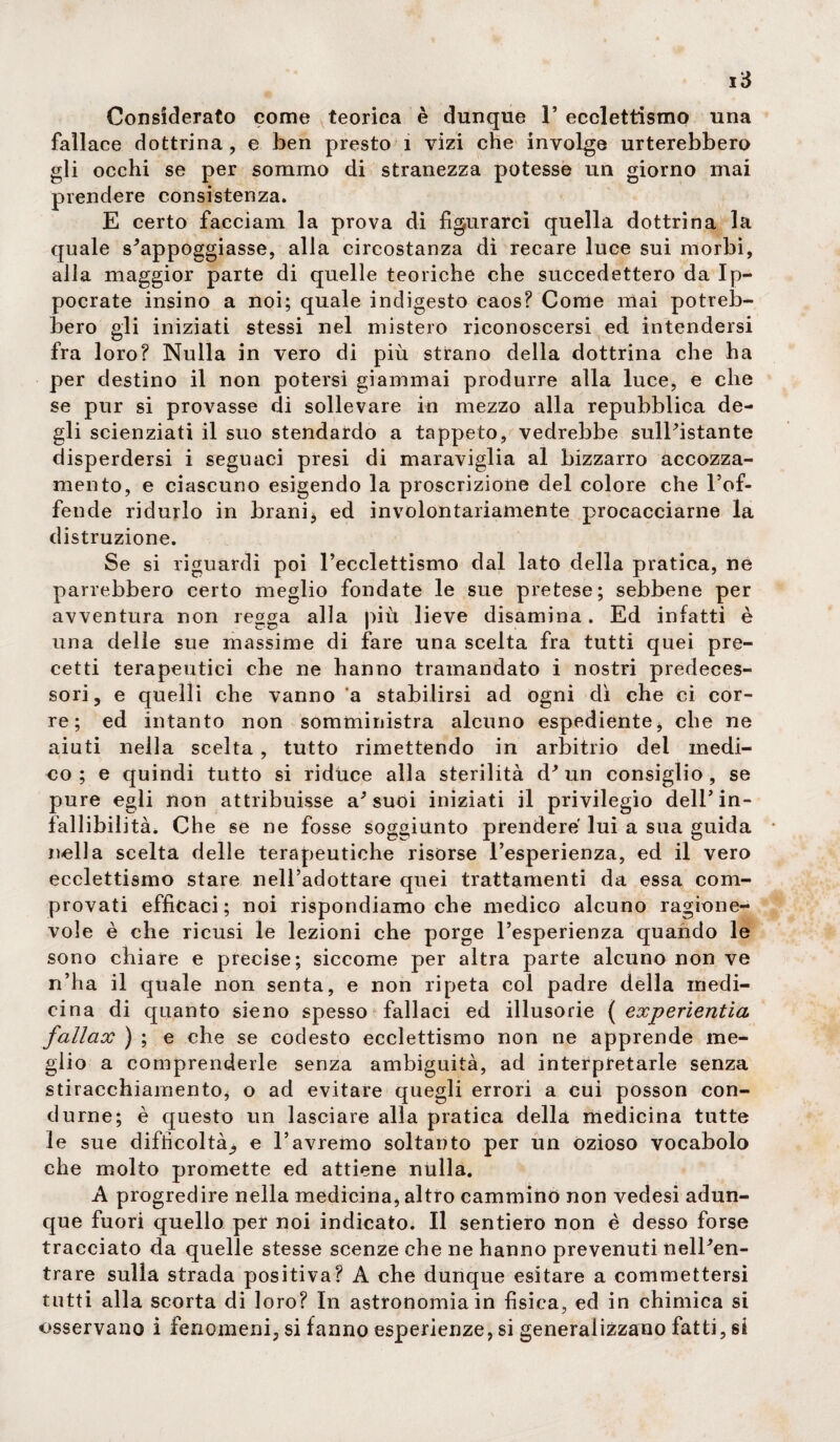 Considerato come teorica è dunque 1’ ecclettismo una fallace dottrina, e ben presto 1 vizi che involge urterebbero gli occhi se per sommo di stranezza potesse un giorno mai prendere consistenza. E certo facciam la prova di figurarci quella dottrina la quale s'appoggiasse, alla circostanza di recare luce sui morbi, alla maggior parte di quelle teoriche che succedettero da Ip- pocrate insino a noi; quale indigesto caos? Come mai potreb¬ bero gli iniziati stessi nel mistero riconoscersi ed intendersi fra loro? Nulla in vero di più strano della dottrina che ha per destino il non potersi giammai produrre alla luce, e che se pur si provasse di sollevare in mezzo alla repubblica de¬ gli scienziati il suo stendardo a tappeto, vedrebbe sull'istante disperdersi i seguaci presi di maraviglia al bizzarro accozza¬ mento, e ciascuno esigendo la proscrizione del colore che l’of¬ fende ridurlo in brani* ed involontariamente procacciarne la distruzione. Se si riguardi poi l’ecclettismo dal lato della pratica, ne parrebbero certo meglio fondate le sue pretese; sebbene per avventura non regga alla più lieve disamina. Ed infatti è una delle sue massime di fare una scelta fra tutti quei pre¬ cetti terapeutici che ne hanno tramandato i nostri predeces¬ sori, e quelli che vanno a stabilirsi ad ogni dì che ci cor¬ re; ed intanto non somministra alcuno espediente* che ne aiuti nella scelta , tutto rimettendo in arbitrio dei medi¬ co ; e quindi tutto si riduce alla sterilità d'un consiglio, se pure egli non attribuisse a'suoi iniziati il privilegio dell’in¬ fallibilità. Che se ne fosse soggiunto prendere lui a sua guida nella scelta delle terapeutiche risorse l’esperienza, ed il vero ecclettismo stare nell’adottare quei trattamenti da essa com¬ provati efficaci; noi rispondiamo che medico alcuno ragione¬ vole è che ricusi le lezioni che porge l’esperienza quando le sono chiare e precise; siccome per altra parte alcuno non ve n’ha il quale non senta, e non ripeta col padre della medi¬ cina di quanto sieno spesso fallaci ed illusorie ( experìentia fallcix ) ; e che se codesto ecclettismo non ne apprende me¬ glio a comprenderle senza ambiguità, ad interpretarle senza stiracchiamento, o ad evitare quegli errori a cui posson con¬ durne; è questo un lasciare alla pratica della medicina tutte le sue difficoltà., e l’avremo soltanto per un ozioso vocabolo che molto promette ed attiene nulla. A progredire nella medicina, altro cammino non vedesi adun¬ que fuori quello per noi indicato. Il sentiero non è desso forse tracciato da quelle stesse scenze che ne hanno prevenuti nell'en¬ trare sulla strada positiva? A che dunque esitare a commettersi tutti alla scorta di loro? In astronomia in fisica, ed in chimica si osservano i fenomeni, si fanno esperienze, si generalizzano fatti, si