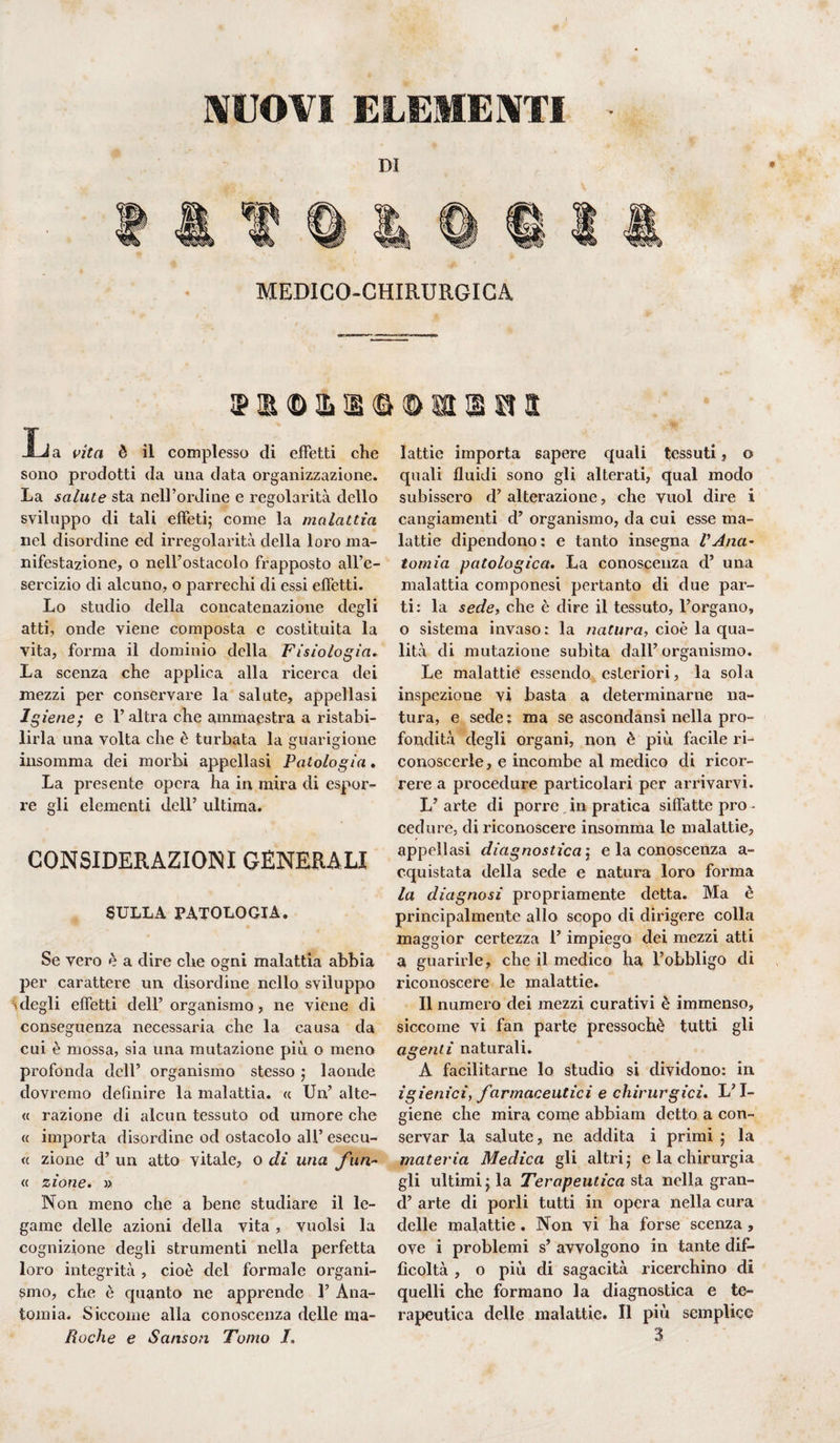 NUOVI ELEMENTI * i© a a <a © ai © si a Ija vita è il complesso di effetti che sono prodotti da una data organizzazione. La salute sta nell’ordine e regolarità dello sviluppo di tali effeti; come la malattia nel disordine ed irregolarità della loro ma¬ nifestazione, o nell’ostacolo frapposto all’e¬ sercizio di alcuno, o parrechi di essi effetti. Lo studio della concatenazione degli atti, onde viene composta e costituita la vita, forma il dominio della Fisiologia. La scenza che applica alla ricerca dei mezzi per conservare la salute, appellasi Igiene; e l’altra che ammaestra a ristabi¬ lirla una volta che è turbata la guarigione insomma dei morbi appellasi Patologia. La presente opera ha in mira di espor¬ re gli elementi dell’ ultima. CONSIDERAZIONI GENERALI SULLA PATOLOGIA. Se vero è a dire che ogni malattia abbia per carattere un disordine nello sviluppo 'degli effetti dell’ organismo, ne viene di conseguenza necessaria che la causa da cui è mossa, sia una mutazione più o meno profonda dell’ organismo stesso ; laonde dovremo definire la malattia. « Un’ alte- « razione di alcun tessuto od umore che « importa disordine od ostacolo all’ esecu- « zione d’ un atto vitale, o di una fun~ « zione. » Non meno che a bene studiare il le¬ game delle azioni della vita, vuoisi la cognizione degli strumenti nella perfetta loro integrità , cioè del formale organi¬ smo, che è cpianto ne apprende 1’ Ana¬ tomia. Siccome alla conoscenza delle rna- lattie importa sapere quali tessuti, o quali fluidi sono gli alterati, qual modo subissero d’ alterazione, che vuol dire i cangiamenti d’ organismo, da cui esse ma¬ lattie dipendono: e tanto insegna l'Ana¬ tomia patologica. La conoscenza d’ una malattia componesi pertanto di due par¬ ti: la sede, che è dire il tessuto, l’organo, o sistema invaso : la natura, cioè la qua¬ lità di mutazione subita dall’organismo. Le malattie essendo esteriori, la sola inspezione vi basta a determinarne na¬ tura, e sede; ma se ascondami nella pro¬ fondità degli organi, non è più facile ri¬ conoscerle, e incombe al medico di ricor¬ rere a procedure particolari per arrivarvi. L’ arte di porre in pratica siffatte prò - cedure, di riconoscere insomma le malattie, appellasi diagnostica ; e la conoscenza a- cquistata della sede e natura loro forma la diagnosi propriamente detta. Ma è principalmente allo scopo di dirigere colla maggior certezza l’impiego dei mezzi atti a guarirle, che il medico ha l’obbligo di riconoscere le malattie. Il numero dei mezzi curativi è immenso, siccome vi fan parte pressoché tutti gli agenti naturali. A facilitarne lo studio si dividono: in igienici, farmaceutici e chirurgici. L’I¬ giene che mira come abbiam detto a con¬ servar la salute, ne addita i primi ; la materia Medica gli altri; e la chirurgia gli ultimi; la Terapeutica sta nella gran- d’ arte di porli tutti in opera nella cura delle malattie . Non vi ha forse scenza, ove i problemi s’ avvolgono in tante dif¬ ficoltà , o più di sagacità ricerchino di quelli che formano la diagnostica e te¬ rapeutica delle malattie. Il più semplice