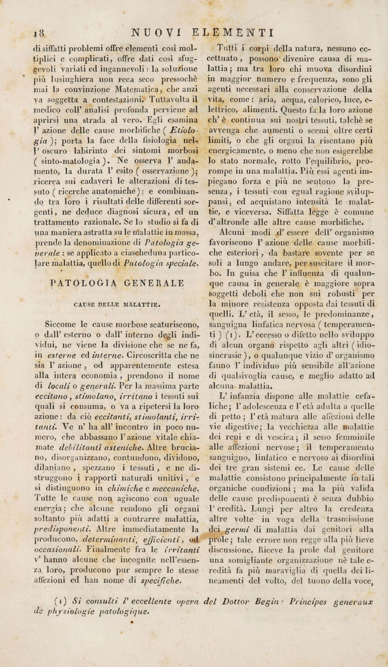 di siffatti problemi offre elementi cosi mol¬ tiplica e complicati, offre dati così sfug¬ gevoli variati ed ingannevoli : la soluzione più lusinghiera non reca seco pressoché mai la convinzione Matematica, che anzi va soggetta a contestazioni. Tuttavolta il medico coll’ analisi profonda perviene ad aprirsi una strada al vero. Egli esamina F azione delle cause morbifìche ( Etolo¬ gìa ) ; porta la face della fisiologia nel- oscuro labirinto dei sintomi morbosi ( sinto-matologìa ). Ne osserva F anda¬ mento, la durata F esito ( osseryazione ); ricerca sui cadaveri le alterazioni di tes¬ suto ( ricerche anatomiche) : e combinan¬ do tra loro i risultati delle differenti sor¬ genti, ne deduce diagnosi sicura, ed un trattamento razionale. Se lo studio si fa di una maniera astratta su le malattie in massa, prende la denominazione di Patologia ge¬ nerale : se applicato a ciascheduna partico¬ lare malattia, quello di Patologia speciale. PATOLOGIA GENERALE CAUSE DELLE MALATTIE. Siccome le cause morbose scaturiscono, o dall’ esterno o dall’ interno degli indi¬ vidui, ne viene la divisione che se ne fa, in esterne ed interne» Circoscritta che ne sia F azione, od apparentemente estesa alla intera economia , prendono il nome di locali o generali. Per la massima parte eccitano , stimolano, irritano i tessuti sui quali si consuma, o va a ripetersi la loro azione: da ciò eccitanti, stimolanti, irri- tanti. Ve n’ ha all’ incontro in poco nu¬ mero, che abbassano F azione vitale chia¬ mate debilitanti asteniche. Altre brucia¬ no, disorganizzano, contundono, dividono, dilaniano , spezzano i tessuti, e ne di¬ struggono i rapporti naturali unitivi, e si distinguono in chimiche c meccaniche. Tutte le cause non agiscono con uguale energia; che alcune rendono gli organi soltanto più adatti a contrarre malattia, predisponenti. Altre immediatamente la producono, determinanti, efficienti, od occasionali. Finalmente fra le irritanti v’ hanno alcune che incognite nell’essen¬ za loro, producono pur sempre le stesse affezioni ed han nome di specifiche. Tutti i corpi della natura, nessuno ec¬ cettuato , possono divenire causa di ma¬ lattia ; ma tra loro chi muova disordini in maggior numero e frequenza, sono gli agenti necessari alla conservazione della vita, come : aria, acqua, calorico, luce, e- lettrico, alimenti. Questo fa la loro azione eh’ è continua sui nostri tessuti, talché se avvenga che aumenti o scemi oltre certi limiti, o che gli organi la risentano più energicamente, o meno che non esigerebbe lo stato normale, rotto l’equilibrio, pro¬ rompe in una malattia. Più essi agenti im¬ piegano forza e più ne sentono la pre¬ senza, i tessuti con egual ragione svilup¬ pami, ed acquistano intensità le malat¬ tie, e viceversa. Siffatta legge è comune d’altronde alle altre cause morbifìche. Alcuni modi d’ essere dell’ organismo favoriscono F azione delle cause morbifì¬ che esteriori, da bastare sovente per se soli a lungo andare, per suscitare il mor¬ bo. In guisa che F influenza di qualun¬ que causa in generale è maggiore sopra soggetti deboli che non sui robusti per la minore resistenza opposta dai tessuti di quelli. L’età, il sesso, le predominanze, sanguigna linfatica nervosa ( temperamen¬ ti ) (i), L’eccesso o difetto nello sviluppo di alcun organo rispetto agli altri ( idio¬ sincrasie), o qualunque vizio d’organismo fanno F individuo più sensibile all’azione di qualsivoglia cause, e meglio adatto ad alcuna malattia. L’ infanzia dispone alle malattie cefa¬ liche j l’adolescenza e l’età adulta a quelle di petto ; F età matura alle affezioni delle vie digestive; la vecchiezza alle malattie dei reni e di vescica ; il sesso femminile alle affezioni nervose ; il temperamento sanguigno, linfatico e nervoso ai disordini dei tre gran sistemi ec. Le cause delle malattie consistono principalmente in tali organiche condizioni ; ma la più valida delle cause predisponenti è senza dubbio P eredità. Lungi per altro la credenza altre volte in vosfa della trasmissione dei germi di malattia dai genitori alla prole; tale errore non regge alla più lieve discussione. Riceve la prole dal genitore una somigliante organizzazione nè tale e- redità fa più maraviglia di quella dei li¬ neamenti del volto, del tuono della voce, (i) Si consulti l' eccellente opera del Dottor Begin * Principes generaux de physiologie patologique.