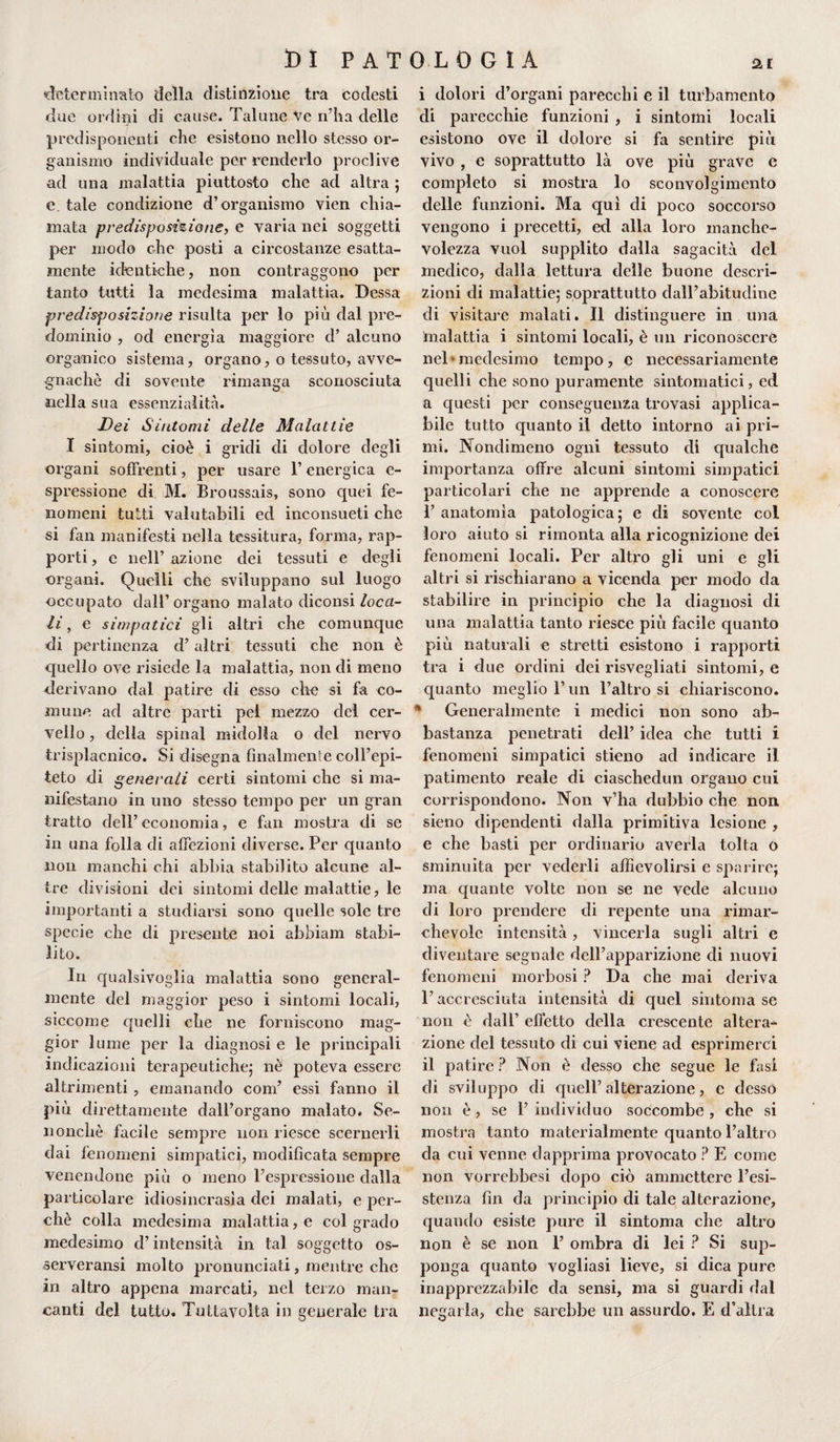 «determinato della distinzione tra codesti due ordini di cause. Talune Ve n’ha delle predisponenti che esistono nello stesso or¬ ganismo individuale per renderlo proclive ad una malattia piuttosto che ad altra 5 e. tale condizione d’organismo vien chia¬ mata predisposizione, e varia nei soggetti per modo che posti a circostanze esatta¬ mente identiche, non contraggono per tanto tutti la medesima malattia. Dessa predisposizione risulta per lo più dal pre¬ dominio , od energìa maggiore d’ alcuno organico sistema, organo, o tessuto, avve¬ gnaché di sovente rimanga sconosciuta nella sua essenzialità. Dei Sintomi delle Malattie I sintomi, cioè i gridi di dolore degli organi soffrenti, per usare l’energica e- spcessione di M. Broussais, sono cpiei fe¬ nomeni tutti valutabili ed inconsueti che si fan manifesti nella tessitura, forma, rap¬ porti , e nell’ azione dei tessuti e degli organi. Quelli che sviluppano sul luogo occupato dall’organo malato diconsi loca¬ li , e simpatici gli altri che comunque di pertinenza d’altri tessuti che non è quello ove risiede la malattia, non di meno derivano dal patire di esso che si fa co¬ mune ad altre parti pel mezzo del cer¬ vello , della spinai midolla o del nervo trisplacnico. Si disegna finalmente coll’epi¬ teto di generali certi sintomi che si ma¬ nifestano in uno stesso tempo per un gran tratto dell’ economia, e fan mostra di se in una folla di affezioni diverse. Per quanto non manchi chi abbia stabilito alcune al¬ tre divisioni dei sintomi delle malattie, le importanti a studiarsi sono quelle sole tre specie che di presente noi abbiam stabi¬ lito. In qualsivoglia malattia sono general¬ mente del maggior peso i sintomi locali, siccome quelli che ne forniscono mag¬ gior lume per la diagnosi e le principali indicazioni terapeutiche; nè poteva essere altrimenti , emanando coni’ essi fanno il più direttamente dall’organo malato. Se- nonchè facile sempre non riesce scernerli dai fenomeni simpatici, modificata sempre venendone più o meno l’espressione dalla particolare idiosincrasìa dei malati, e per¬ chè colla medesima malattia, e col grado medesimo d’intensità in tal soggetto os- serveransi molto pronunciati, mentre che in altro appena marcati, nel terzo man¬ canti del tutto. Tuttavolta in generale tra i dolori d’organi parecchi e il turbamento di parecchie funzioni , i sintomi locali esistono ove il dolore si fa sentire più vivo , e soprattutto là ove più grave e completo si mostra lo sconvolgimento delle funzioni. Ma qui di poco soccorso vengono i precetti, ed alla loro manche¬ volezza vuol supplito dalla sagacità del medico, dalla lettura delle buone descri¬ zioni di malattie; soprattutto dall’abitudine di visitare malati. Il distinguere in una malattia i sintomi locali, è un riconoscere nel*medesimo tempo, e necessariamente quelli che sono puramente sintomatici, ed a questi per conseguenza trovasi applica¬ bile tutto quanto il detto intorno ai pri¬ mi. Nondimeno ogni tessuto di qualche importanza offre alcuni sintomi simpatici particolari che ne apprende a conoscere 1’ anatomìa patologica; e di sovente col loro aiuto si rimonta alla ricognizione dei fenomeni locali. Per altro gli uni e gli altri si rischiarano a vicenda per modo da stabilire in principio che la diagnosi di una malattia tanto riesce più facile quanto più naturali e stretti esistono i rapporti tra i due ordini dei risvegliati sintomi, e quanto meglio l’un l’altro si chiariscono. * Generalmente i medici non sono ab¬ bastanza penetrati dell’ idea che tutti i fenomeni simpatici stieno ad indicare il patimento reale di ciaschedun organo cui corrispondono. Non v’ha dubbio che non sieno dipendenti dalla primitiva lesione , e che basti per ordinario averla tolta o sminuita per vederli affievolirsi e sparire; ma quante volte non se ne vede alcuno di loro prendere di repente una rimar¬ chevole intensità, vincerla sugli altri e diventare segnale dell’apparizione di nuovi fenomeni morbosi ? Da che mai deriva l’accresciuta intensità di quel sintonia se non è dall’ effetto della crescente altera¬ zione del tessuto di cui viene ad esprimerci il patire ? Non è desso che segue le fasi di sviluppo di quell’alterazione, e desso non è , se 1’ individuo soccombe , che si mostra tanto materialmente quanto l’altro da cui venne dapprima provocato ? E come non vorrebbesi dopo ciò ammettere l’esi¬ stenza fin da principio di tale alterazione, quando esiste pure il sintonia che altro non è se non 1’ ombra di lei ? Si sup¬ ponga quanto vogliasi lieve, si dica pure inapprezzabile da sensi, ma si guardi dal negarla, che sarebbe un assurdo. E d’altra