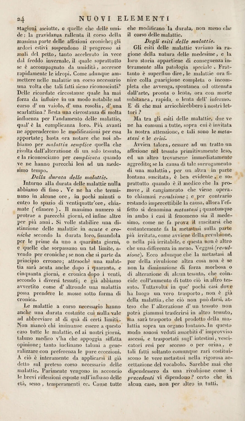 stagioni asciutte, e quelle che delle umi¬ de ; la gravidanza rallenta il corso della massima parte delle affezioni croniche.5 gli ardori estivi sospendono il progresso ai mali del petto, tanto accelerato in vece dal freddo invernale, il quale soprattutto se è accompagnato da umidità, accresce rapidamente le idropi. Come adunque am¬ mettere nelle malattie un corso necessario una volta che tali fatti sieno riconosciuti? Delle ricordate circostanze quale ha mai forza da influire in un modo notabile sul corso d’ un vaiolo, cF una rosolia, cF una scarlattina ? Resta una circostanza di molta influenza per l’andamento delle malattie, qual’ è la complicanza loro. Più avanti ne apprenderemo le modificazioni per essa apportate j basta ora notare che noi ab¬ biamo per malattia semplice quella che risulta dall’alterazione di un solo tessuto,, e la riconosciamo per complicata quando ve ne hanno parecchi lesi ad un mede¬ simo tempo. Della durata delle malattie. Intorno alla durata delle malattie nulla abbiamo di fisso , Ve ne ha che termi¬ nano in alcune ore , in pochi minuti o entro lo spazio di ventiquattr’ore, eliia- mate ( efnnere ) . Il massimo numero si protrae a parecchi giorni, ed infine altre per più anni. Si volle stabilire una di¬ stinzione delle malattie in acute e cro¬ niche secondo la durata loro, fissandola per le prime da uno a quaranta giorni, e quelle che sorpassano un tal limite, a- vendo per croniche ; se non che si parte da principio erroneo 5 attesoché una malat¬ tia sarà acuta anche dopo i quaranta, e cinquanta giorni, e cronica dopo i venti, secondo i diversi tessuti; e già abbiamo avvertito come d’ altronde una malattia possa prendere le mosse sotto forma di cronica. Le malattie a corso necessario hanno anche una durata costante cui nulla vale ad abbreviare al di quà di certi limiti. Non mancò chi insinuasse essere a questo caso tutte le malattie, ed ai nostri giorni, taluno medico v’ha che appoggia siffatta opinione; tanto inclinano taluni a gene¬ ralizzare con preferenza le pure eccezioni. A ciò è interamente da applicarsi il già detto sul preteso corso necessario delle malattie. Parimente vengono in acconcio le brevi riflessioni esposte sull’influsso delle età, sesso , temperamenti cc. Cause tutte ehe modificano la durata, non meno che il corso delle malattie. Degli esiti delle malattie. Gli esiti delle malattie variano in ra¬ gione della natura delle medesime, e la loro storia appartiene di conseguenza in¬ teramente alla patologia speciale . Frat¬ tanto è superfluo dire, le malattie ora fi¬ nire colla guarigione completa o incom¬ pleta che avvenga, spontanea od ottenuta dall’arte, pronta o lenta, ora con morte subitanea, rapida, o lenta dell’ infermo. E di che inai arricchirebbero i nostri let¬ tori ? Ma tra gli esiti delle malattie, due ve ne ha comuni a tutte, sopra cui è invitata la nostra attenzione, e tali sono le meta¬ stasi e le crisi. Avvien talora, cessare ad un tratto un affezione nel tessuto primitivamente leso, ed un altro trovarsene immediatamente aggredito^ se la causa eli tale surrogamento di una malattia , per un altra in parte lontana suscitata, è ben evidente , e so¬ prattutto quando è il medico che la pro¬ move , il cangiamento che viene opera¬ to chiamasi revulsione ; e per contrario restando impercettibile la causa, allora l’ef¬ fetto si denomina metastasi ; quantunque in ambo i casi il fenomeno sia il mede¬ simo, come ne fa prova il suscitarsi che costantemente fa la metastasi sulla parte più irritata, come avviene della revulsione, o nella più irritabile, e questa non è altro che una differenza in meno. Veggasi (revul¬ sione). Ecco adunque che la metastasi al par della revulsione altra cosa non è se non la diminuzione di forza morbosa o di alterazione di, alcun tessuto, che coin¬ cide coll’aumento di tutto ciò in altro tes¬ suto. Tuttavolta in que’ pochi casi dove ha luogo un vero trasporto, non è già della malattia, che ciò non può darsi, at¬ teso che F alterazione d’ un tessuto non potrà giammai trasferirsi in altro tessuto, ma sarà trasporto del prodotto della ma,- lattia sopra un organo lontano. In epiesto modo sonosi veduti assorbiti d’ improvviso ascessi, e trasportati sugl’ intestini, vesci¬ catori resi per secesso o per orina, e tali fatti soltanto comunque rari costitui¬ scono le vere metastasi nella rigorosa ac¬ cettazione del vocabolo. Sarebbe mai che dipendessero da una revulsione come i precedenti vi dipendono ? certo che ifl, alcun caso, non per altro in tutti.