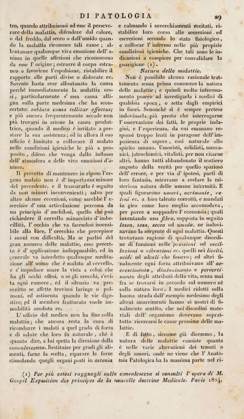 tro, quando attribuiscasi ad esse il perseve¬ rare della malattia, difendere dal calore, o dal freddo, dal secco o dall’umido quan¬ do la malattìa riconosce tali cause ; al¬ lontanare qualunque viva emozione dell’ a- nimo in quelle affezioni che riconoscono da esse 1’ origine ; estrarre il corpo estra¬ neo o favorirne l’espulsione, ristabilire il rapporto alle parti divise o dislocate ec. Sovente basta aver allontanato la causa perchè immediatamente la malattia ces¬ si , particolarmente s’ essa causa alli¬ gna sulla parte medesima che ha scon¬ certato: subitila causa tollitur ejfectus; e più ancora frequentemente accade non più trovarsi in azione la causa produt¬ trice, quando il medico è invitato a pre¬ stare la sua assistenza ; ed in allora il suo ufficio è limitato a collocare il malato nelle condizioni igieniche le più a pro¬ posito , difeso che venga dallo influsso dell’ atmosfera e delle vive emozioni d’a¬ nimo. Il precetto eli mantenere in riposo l’or¬ gano malato non è d’importanza minore del precedente, e il trascurarlo è seguito da non minori inconvenienti ; salvo per altro alcune eccezioni, come sarebbe 1’ e- sercizio d’ una articolazione percossa da un principio ri’ anchilosi, quello che può richiedere il cervello minacciato d’imbe¬ cillità, P occhio che va facendosi insensi¬ bile alla luce, P orecchio che percepisce i suoni con difficoltà. Ma se parlisi del gran numero delle malattie, esso precet¬ to è d’ applicazione indispensabile, ed in generale va interdetto qualunque medita¬ zione all’ uomo che è malato al cervello, e s’ impedisce usare la vista a colui che ha gli occhi offesi, o se gli orecchi, s’evi¬ ta ogni rumore, ed il silenzio va pre¬ scritto se affette trovinsi laringe o pol¬ moni, ed astinenza quando le vie dige¬ stive: ed il membro fratturato vuole im- 7 • mobilità assoluta ec. L’ ufficio del medico non ha fine colla malattia ; che ancora resta la cura di ricondurre i malati a quel grado di forza e di salute che loro fu naturale , chè è quanto dire, a lui spetta la direzione della convalescenza. Restituire per gradi gli ali¬ menti, farne la scelta, riparare le forze stimolando quegli organi posti in astenìa e calmando i soverchiamenti eccitati, ri¬ stabilire loro corso alle secrezioni ed escrezioni secondo lo stato fisiologico, e collocar P infermo nelle più propizie condizioni igieniche. Che tali sono le in¬ dicazioni a compiere per convalidare la guarigione (i). Natura delle malattie. Non è possibile alcuno razionale trat¬ tamento senza prima conoscere la natura delle malattie ; e quindi molto interessa¬ mento posero ad investigarla i medici di qualsisia epoca , o setta dagli empirici in fuori. Senonchè si è sempre preteso indovinarla più presto che interrogarne P osservazione dei fatti, le proprie inda¬ gini, e P esperienza, da cui emanano re¬ sponsi troppo lenti in paragone dell’im¬ pazienza di sapere , così naturale allo spirito umano. Umoristi, solidisti, mecca¬ nici, jatrochimici, vitalisti, per non citarne altri, hanno tutti abbandonato il sentiero angusto della verità per quello spazioso dell’ errore, e per via d’ ipotesi, parti di loro fantasia, miravano a svelare la mi¬ steriosa natura delle umane infermità. E quali figurarono umori, acrimonie , ve¬ leni ec. a loro talento corrotti, e mandati in giro come loro meglio accomodava, per porre a soqquadro P economia; quali inventando una fibra-, supposta in seguito lassa, tesa, secca od umida, ne indovi¬ navano la sorgente di ogni malattia. Questi trovavano ragione di qualunque disordi¬ ne di funzioni nelle piessioni od oscil¬ lazioni o vibrazioni ec. quelli nei lieviti, acidi od alcali che fossero; ed altri fi¬ nalmente ogni forza attribuivano all’ ac¬ crescimento , diminnimento e perverti¬ mento degli attributi della vita, senza mai fra se trovarsi in accordo sul numero nè sulla natura loro. I medici ridotti sulla buona strada dall’ esempio medesimo degli altrui smarrimenti hanno ai nostri dì fi¬ nalmente sentito, che nei disordini mate¬ riali dell’ organismo dovevano soprat¬ tutto ricercarsi le cause prossime delle ma¬ lattie. E di fatto, siccome già dicemmo, la natura delle malattie consiste quanta è nelle varie alterazioni dei tessuti o degli umori, onde ne viene che P Anato¬ mia Patologica ha la massima parte nel ri- (i) Per più estesi ragguagli sulla convalesceza si consulti V opera di M. Goupil Exposition des principes de la nouvelle doclrine Medicale. Paris 1824»