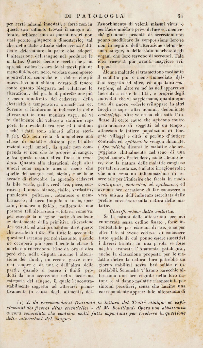 per certi miasmi innestati, e forse non in questi casi soltanto trovasi il sangue al¬ terato, sebbene sino ai giorni nostri non siasi potuto giugnere a dimostrarlo; tal che nello stato attuale della scenza è dif¬ ficile determinare la parte che adoperi 1 alterazione del sangue nel produrre le malattie. Questo bene è certo che , in aprendo cadaveri, ora lo si trovi più or meno fluido, ora nero, verdastro,scomposto e putrefatto; senonchè è a dolersi che gli osservatori non abbiali curato di tenere conto quanto bisognava nel valutarne le alterazioni, del grado di putrefazione più 0 meno innoltrato del cadavere , della elettricità e temperatura atmosferica ec. Sovente si limitarono a indicare le dette alterazioni in una maniera vaga, nè vi fu finalmente chi valesse a stabilire rap¬ porti ben evidenti tra esse ed i sintomi sicché i fatti sono rimasti affatto steril¬ ii (i). Ciò non vieta di ammettere una classe di malattie distinta per le alte¬ razioni degli umori, la quale non com¬ prenda se non die le proprie al sangue, e tra queste nessun altra fuori lo scor¬ buto. Quanto alle alterazioni degli altri umori sono cognite ancora meno che quelle dei sangue noi sieno , e se bene accade di rinvenire in aprendo cadaveri la bile verde, gialla, verdastra, picca, cor¬ rosiva; il muco bianco, giallo, verdastro, purulento, pultaceo , cotennoso o mem¬ branaceo; il siero limpido o torbo, spos¬ sato , inodoro o fetido ; nullostaute non possono tali alterazioni valutarsi come va, per esserne la maggior parte dipendente evidentemente dalla primitiva alterazione dei tessuti, ed anzi probabilmente è questo che accade di tutte. Ma tutte le accennate questioni saranno per noi riassunte, quando ne occuperà più specialmente la classe di morbi cui riferiscono. Fino da ora si dica però che, nella disputa intorno F altera¬ zione dei fluidi , un errore grave corse mai sempre e da una e dall’ altra delle parti, quando si posero i fluidi pro¬ dotti da una secrezione nella medesima categoria del sangue, il quale è incontra¬ stabilmente soggetto ad alterarsi primi¬ tivamente in causa degli alimenti, del¬ l’assorbimento di veleni, miasmi virus, o per l’aere umido e privo di luce ec, mentre- chè gli umori prodotti da secrezioni non ponno modificare la composizione loro se non in seguito dell’alterazione del mede- simo sangue, o dello stato morboso degli organi che loro servono di secretori. Tale idea riceverà più avanti maggiore svi¬ luppo. Alcune malattie si trasmettono mediante il contatto più o meno immediato dal¬ l’un soggetto ad altro, ed appellatisi con¬ tagiose; ed altre ve ne’ha nell’apparenza inerenti a certe località , e proprie degli individui che vi soggiornano, quantunque non sia nuovo vederle sviluppare in altri luoghi e sopra altri uomini, denominate endemiche. Altre ve ne ha che sotto F in¬ flusso di certe cause che agiscono contro gran numero di soggetti ad un tempo , attaccano le intiere popolazioni di Bor¬ gate, villaggi e città, e perfino d’ intiere contrade; ed epidemiche vengon chiamate. ( Sporadiche cliconsi le malattie clic ser¬ peggiano abitualmente nel seno di una popolazione). Pretendere, come alcuno fe¬ ce, che la natura delle malattie cangiasse per tali circostanze, è affatto irragionevole ; che non cessa un infiammazione di es¬ sere tale per l’infierire che faccia in modo contagioso , endemico, od epidemico; ed avremo ben occasione di far conoscere la vera misura delF influenza esercitata dallo prefate circostanze sulla natura delle ma¬ lattie. Classijìcazione delle malattie. Se la natura delle alterazioni per noi enumerate senza ordine fissato , fosse in¬ contestabile per ciascuna di esse, e se per altro lato si avesse certezza di conoscere tutte quelle di cui ponno essere suscettivi i diversi tessuti ; in una parola se fosse meglio avanzata F Anatomia patologica , anche la cassazione proposta per le ma¬ lattie dietro la natura loro potrebbe un giorno stabilirsi sovra basi solide e in¬ crollabili, Senonchè v’hanno parecchie al¬ terazioni non ben cognite nella loro na¬ tura, e si danno malattie riconosciute per sintomi peculiari, senza che lascino una corrispondente apprezzabile alterazione di (i) E da raccomandarsi frattanto la lettura del Traitè dùnque et expi- rimental des fievres dites essentielles « di M. Bouillaud. Opera non abbastanza ancora conosciuta che contiene molti fatti importanti per risolvere la questione delle alterazioni del sangue.