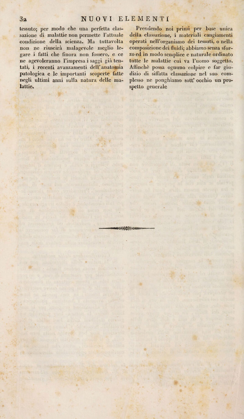 tessuto; per modo che una perfetta cas¬ sazione di malattie non permette l’attuale condizione della scienza. Ma tuttavolta noia ne riuscirà malagevole meglio le¬ gare i fatti che finora non fossero, e ce ne agevoleranno l’impresa i saggi già ten¬ tati, i recenti avanzamenti dell’anatomia patologica e le importanti scoperte fatte negli ultimi anni sulla natura delle ma¬ lattie. Prendendo noi primi per base unica della classazione, i materiali cangiamenti operati nell’organismo dei tessuti, o nella composizione dei fluidi; abbiamo senza sfor¬ zo ed in modo semplice e naturale ordinato tutte le malattie cui va l’uomo soggetto. Affinchè possa ognuno colpire e far giu¬ dizio di siffatta classazione nel suo com¬ plesso ne ponghiamo sott’ occhia un pro¬ spetto generale