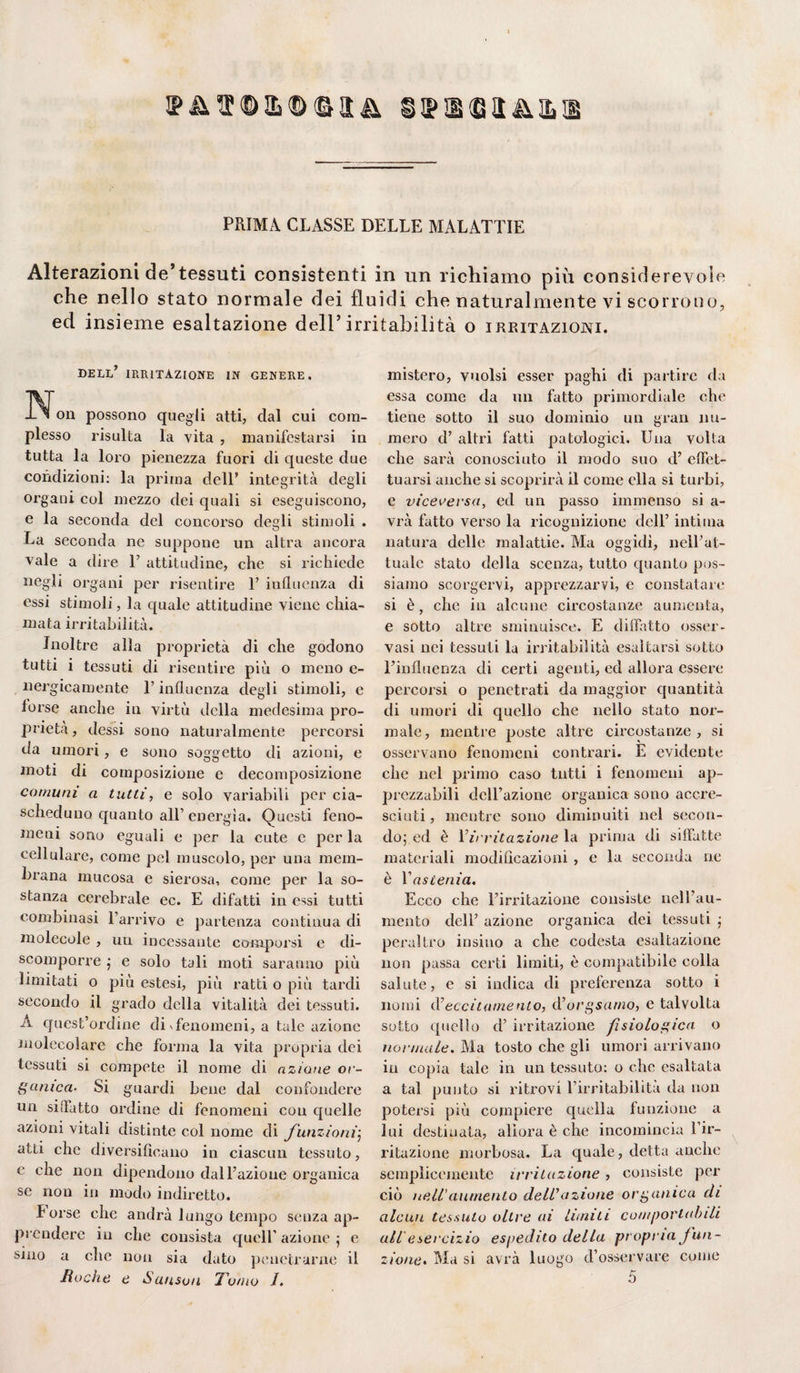 ip&®©il(D<&!3;& s$x®&&&x PRIMA CLASSE DELLE MALATTIE Alterazioni de’tessuti consistenti in un richiamo più considerevole che nello stato normale dei fluidi che naturalmente vi scorrono, ed insieme esaltazione dell’irritabilità o irritazioni. dell’ IRRITAZIONE in genere. IN^on possono quegli atti, dal cui com¬ plesso risulta la vita , manifestarsi in tutta la loro pienezza fuori di queste due condizioni: la prima dell’ integrità degli organi col mezzo dei quali si eseguiscono, e la seconda del concorso degli stimoli . La seconda ne suppone un altra ancora vale a dire T attitudine, che si richiede negli organi per risentire 1’ influenza di essi stimoli, la quale attitudine viene chia¬ mata irritabilità. Inoltre alla proprietà di che godono tutti i tessuti di risentire più o meno e- nergicamente T influenza degli stimoli, e forse anche in virtù della medesima pro¬ prietà, dessi sono naturalmente percorsi da umori, e sono soggetto di azioni, e moti di composizione e decomposizione comuni a tutti, e solo variabili per cia¬ scheduno quanto all’energìa. Questi feno¬ meni sono eguali e per la cute e per la cellulare, come pel muscolo, per una mem¬ brana mucosa e sierosa, come per la so¬ stanza cerebrale ec. E difatti in essi tutti combinasi l’arrivo e partenza continua di molecole , un incessante comporsi e di¬ scomporre ; e solo tali moti saranno più limitati o più estesi, più ratti o più tardi secondo il grado della vitalità dei tessuti. À quest’ordine di * fenomeni, a tale azione molecolare che forma la vita propria dei tessuti si compete il nome di azione or¬ ganica- Si guardi bene dal confondere un siffatto ordine di fenomeni con quelle azioni vitali distinte col nome di funzioni; atti che diversificano in ciascun tessuto, e che non dipendono dall’azione organica se non in modo indiretto. forse che andrà lungo tempo senza ap¬ prendere in che consista quell’ azione ; e sino a che non sia dato penetrarne il fioche e Suiisvu 'Tomo /. mistero, vuoisi esser paghi di partire da essa come da un fatto primordiale che tiene sotto il suo dominio un gran nu¬ mero d’ altri fatti patologici. Una volta che sarà conosciuto il modo suo d’ effet¬ tuarsi anche si scoprirà il come ella si turbi, e viceversa, ed un passo immenso si a- vrà fatto verso la ricognizione dell’ intima natura delle malattie. Ma oggidì, nell’at¬ tuale stato della scenza, tutto quanto pos¬ siamo scorgervi, apprezzarvi, e constatare si è, che in alcune circostanze aumenta, e sotto altre sminuisce. E diffatto osser¬ vasi nei tessuti la irritabilità esaltarsi sotto l’influenza di certi agenti, ed allora essere percorsi o penetrati da maggior quantità di umori di quello che nello stato nor¬ male, mentre poste altre circostanze, si osservano fenomeni contrari. E evidente che nel primo caso tutti i fenomeni ap¬ prezzabili dell’azione organica sono accre¬ sciuti , mentre sono diminuiti nel secon¬ do; ed è 1 irritazione la prima di siffatte materiali modificazioni , e la seconda ne è Yasienia. Ecco che l’irritazione consiste nell’au¬ mento dell’ azione organica dei tessuti ; peraltro insiuo a che codesta esaltazione non passa certi limiti, è compatibile colla salute, e si indica di preferenza sotto i nomi iV eccitamento, d’org&amo, e talvolta sotto quello d’ irritazione fisiologica o normale. Ma tosto che gli umori arrivano in copia tale in un tessuto: o che esaltata a tal punto si ritrovi l’irritabilità da non potersi più compiere quella funzione a lui destinata, allora è che incomincia l’ir¬ ritazione morbosa. La quale, detta anche semplicemente irritazione, consiste per ciò nell'aumento dell7azione organica di alcun tessuto oltre ai limiti comportabili all esercizio espedito della propria /un¬ zione» Ma si avrà luogo d’osservare come 5