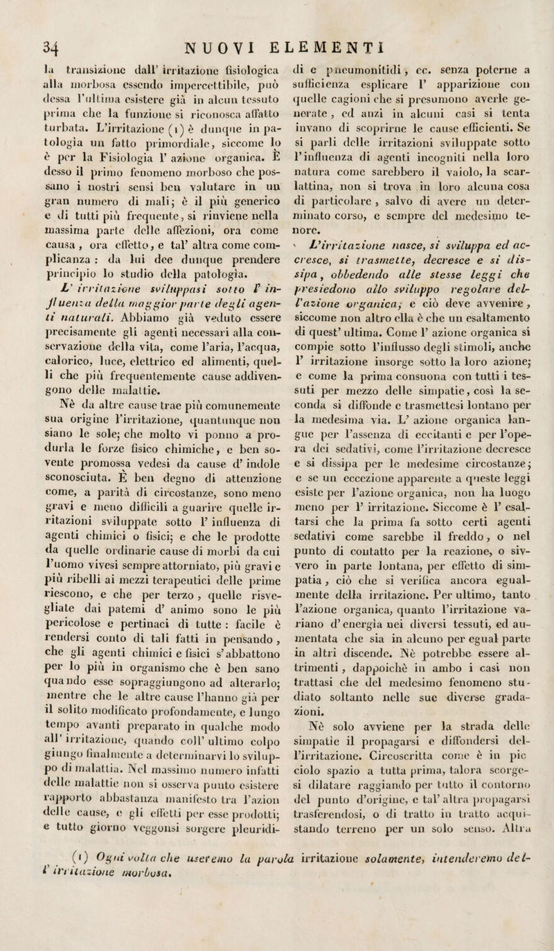 la transizione dall’ irritazione fisiologica alla morbosa essendo impercettibile, può dessa l’ultima esistere già in alcun tessuto prima che la funzione si riconosca affatto turbata. L’irritazione (i) è dunque in pa¬ tologìa un fatto primordiale, siccome lo è per la Fisiologia 1’ azione organica. È desso il primo fenomeno morboso che pos¬ sano i nostri sensi ben valutare in un gran numero di mali; è il più generico e di tutti più frequente, si rinviene nella massima parte delle affezioni, ora come causa , ora effetto, e tal’ altra come com¬ plicanza : da lui dee dunque prendere principio lo studio della patologìa. L' irritazione sviluppasi sotto F in¬ fluenza della maggior parte degli agen¬ ti naturali. Abbiamo già veduto essere precisamente gli agenti necessari alla con¬ servazione della vita, come l’aria, l’acqua, calorico, luce, elettrico ed alimenti, quel¬ li che più frequentemente cause addiven¬ gono delle malattie. Nè da altre cause trae più comunemente sua origine l’irritazione, quantunque non siano le sole; che molto vi ponilo a pro¬ durla le forze fisico chimiche, e ben so¬ vente promossa vedesi da cause d’indole sconosciuta. E ben degno di attenzione come, a parità di circostanze, sono meno gravi e meno difficili a guarire quelle ir¬ ritazioni sviluppate sotto 1’ influenza di agenti chimici o fìsici; e che le prodotte da quelle ordinarie cause di morbi da cui l’uomo vivesi sempre attorniato, più gravi e piu ribelli ai mezzi terapeutici delle prime riescono, e che per terzo , quelle risve¬ gliate dai patemi d’ animo sono le più pericolose e pertinaci di tutte : facile è rendersi conto di tali fatti in pensando , che gli agenti chimici e fisici s’abbattono per lo piu in organismo che è ben sano quando esse sopraggiungono ad alterarlo; mentre che le altre cause l’hanno già per il solito modificato profondamente, e lungo tempo avanti preparato in qualche modo all irritazione, quando coll’ ultimo colpo giungo finalmente a determinarvi lo svilup¬ po di malattia. Nel massimo numero infatti delle malattie non si osserva punto esistere rapporto abbastanza manifesto tra l’azion delle cause, e gli effetti per esse prodotti; e tutta giorno veggonsi sorgere pleuridi- di e pucumonitidi, cc. senza poterne a sufficienza esplicare 1’ apparizione con quelle cagioni che si presumono averle ge¬ nerate , ed anzi in alcuni casi si tenta invano di scoprirne le cause efficienti. Se si parli delle irritazioni sviluppate sotto l’influenza di agenti incogniti nella loro natura come sarebbero il vaiolo, la scar¬ lattina, non si trova in loro alcuna cosa di particolare , salvo di avere un deter¬ minato corso, e sempre del medesimo te¬ nore. ' L’irritazione nasce, si sviluppa ed ac¬ cresce, si trasmette, decresce e si dis¬ sipa , obbedendo alle stesse leggi che presiedono allo sviluppo regolare del¬ l'azione organica, e ciò deve avvenire , siccome non altro ella è che un esaltamento di quest’ ultima. Come 1’ azione organica si compie sotto l’influsso degli stimoli, anche 1’ irritazione insorge sotto la loro azione; e come la prima consuona con tutti i tes¬ suti per mezzo delle simpatie, così la se¬ conda si diffonde e trasmettesi lontano per la medesima via. L’ azione organica lan- gue per l’assenza di eccitanti e per l’ope¬ ra dei sedativi, come l’irritazione decresce e si dissipa per le medesime circostanze; e se un eccezione apparente a queste leggi esiste per l’azione organica, non ha luogo meno per 1’ irritazione. Siccome è 1’ esal¬ tarsi che la prima fa sotto certi agenti sedativi come sarebbe il freddo, o nel punto di contatto per la reazione, o siv- vero in parte lontana, per effetto di sim¬ patia , ciò che si verifica ancora egual¬ mente della irritazione. Per ultimo, tanto l’azione organica, quanto l’irritazione va¬ riano d’energia nei diversi tessuti, ed au¬ mentata che sia in alcuno per egual parte in altri discende. Nè potrebbe essere al¬ trimenti , dappoiché in ambo i casi non trattasi che del medesimo fenomeno stu¬ diato soltanto nelle sue diverse grada¬ zioni. Nè solo avviene per la strada delle simpatie il propagarsi e diffondersi del¬ l’irritazione. Circoscritta come è in pie ciolo spazio a tutta prima, talora scorgc- si dilatare raggiando per tutto il contorno del punto d’origine, e tal’ altra propagarsi trasferendosi, o di tratto in tratto acqui¬ stando terreno per un solo senso. Altra (0 Ogni volta che useremo la parola irritazione solamente, intenderemo del- l irritazione morbosa.