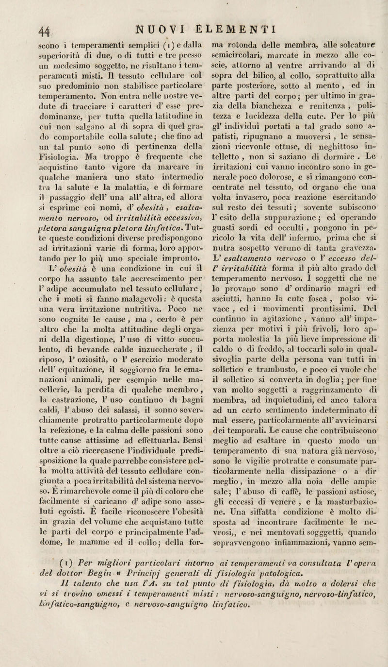 scono i temperamenti semplici (i) e dalla superiorità di due, o di tutti e tre presso un medesimo soggetto, ne risultano i tem¬ peramenti misti. Il tessuto cellulare col suo predominio non stabilisce particolare temperamento. Non entra nelle nostre ve¬ dute di tracciare i caratteri d’ esse pre¬ dominanze, per tutta quella latitudine in cui non salgano al di sopra di quel gra¬ do comportabile colla salute 5 che fino ad un tal punto sono di pertinenza della Fisiologia. Ma troppo è frequente che acquistino tanto vigore da marcare in qualche maniera uno stato intermedio tra la salute e la malattia, e di formare il passaggio dell’ una all’ altra, ed allora si esprime coi nomi, d’ obesità , esalta¬ mento nervoso, od irritabilità eccessiva, pletora sanguigna pletora linfatica. Tut¬ te queste condizioni diverse predispongono ad irritazioni varie di forma, loro appor¬ tando per lo più uno speciale impronto. L’ obesità è una condizione in cui il corpo ha assunto tale accrescimento per 1’ adipe accumulato nel tessuto cellulare , che i moti si fanno malagevoli : è questa una vera irritazione nutritiva. Poco ne sono cognite le cause , ma , certo è per altro che la molta attitudine degli orga¬ ni della digestione, l’uso di vitto succu¬ lento, di bevande calde inzuccherate , il riposo, P oziosità, o 1’ esercizio moderato dell’ equitazione, il soggiorno fra le ema¬ nazioni animali, per esempio nelle ma¬ cellerie, la perdita di qualche membro, la castrazione, 1’ uso continuo di bagni caldi, 1’ abuso dei salassi, il sonno sover¬ chiamente protratto particolarmente dopo la refezione, e la calma delle passioni sono tutte cause attissime ad effettuarla. Bensì oltre a ciò ricercasene l’individuale predi¬ sposizione la quale parrebbe consistere nel¬ la molta attività del tessuto cellulare con¬ giunta a poca irritabilità del sistema nervo¬ so. E rimarchevole come il più di coloro che facilmente si caricano d’ adipe sono asso¬ luti egoisti. E facile riconoscere l’obesità in grazia del volume che acquistano tutte le parti del corpo e principalmente l’ad¬ dome, le mamme ed il collo ; della for¬ ma rotonda delle membra, alle solcature semicircolari, marcate in mezzo alle co- scie, attorno al ventre arrivando al di sopra del bilico, al collo, soprattutto alla parte posteriore, sotto al mento , ed in altre parti del corpo ; per ultimo in gra¬ zia della bianchezza e renitenza , poli¬ tezza e lucidezza della cute. Per lo più gl’ individui portati a tal grado sono a- patisti, ripugnano a muoversi , le sensa¬ zioni ricevonle ottuse, di neghittoso in¬ telletto , non si saziano di dormire . Le irritazioni cui vanno incontro sono in ge¬ nerale poco dolorose, c si rimangono con¬ centrate nel tessuto, od organo che una volta invasero, poca reazione esercitando sul resto dei tessuti ; sovente subiscono 1’ esito della suppurazione 5 ed operando guasti sordi ed occulti , pongono in pe¬ ricolo la vita dell’ infermo, prima che si nutra sospetto veruno di tanta gravezza. L’ esaltamento nervoso o 1’ eccesso del- V irritabilità forma il più alto grado del temperamento nervoso. I soggetti che ne 10 provano sono d’ ordinario magri ed asciutti, hanno la cute fosca , polso vi¬ vace , ed i movimenti prontissimi. Del continuo in agitazione , vanno all’ impa¬ zienza per motivi i più frivoli, loro ap¬ porta molestia la più lieve impressione di caldo o di freddo, al toccarli solo in qual¬ sivoglia parte della persona van tutti in solletico e trambusto, e poco ci vuole che 11 solletico si converta in doglia ; per fine van molto soggetti a raggrinzamento di membra, ad inquietudini, ed anco talora ad un certo sentimento indeterminato di mal essere, particolarmente all’avvicinarsi dei temporali. Le cause che contribuiscono meglio ad esaltare in questo modo un temperamento di sua natura già nervoso, sono le vigilie protratte e consumate par¬ ticolarmente nella dissipazione o a dir meglio, in mezzo alla noia delle ampie sale ; 1’ abuso di calle, le passioni astiose, gli eccessi di venere , e la masturbazio¬ ne. Una siffatta condizione è molto di¬ sposta ad incontrare facilmente le ne¬ vrosi,, e nei mentovati sogggetti, quando sopravvengono infiammazioni, vanno scm- (1) Per migliori particolari intorno ai temperamenti va consultata l'opera del dottor Begin « Principj generali di fisiologia patologica. Il talento che usa VA. su tal punto di fisiologìa, dà molto a dolersi che vi si tr ovino omessi i temperamenti misti : nervoso-sanguigno, nervoso-linfatico, linfatico-sanguigno, e nervoso-sanguigno linfatico.