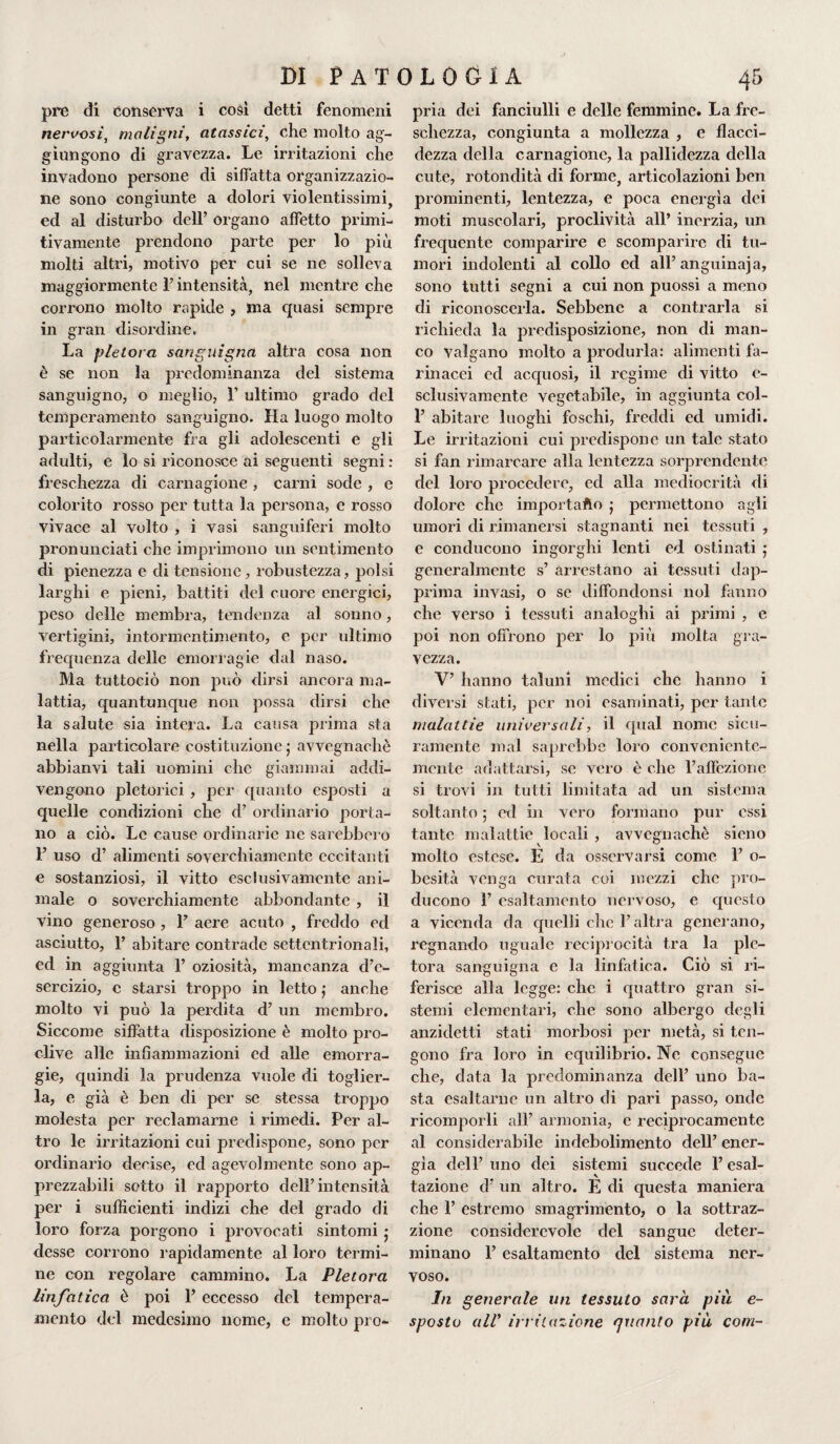 pre di conserva i cosi detti fenomeni nervosi, maligni, atossici, che molto ag¬ giungono di gravezza. Le irritazioni che invadono persone di siffatta organizzazio¬ ne sono congiunte a dolori violentissimi, ed al disturbo dell’ organo affetto primi¬ tivamente prendono parte per lo più molti altri, motivo per cui se ne solleva maggiormente l’intensità, nel mentre che corrono molto rapide , ma quasi sempre in gran disordine. La pletora sanguigna altra cosa non è se non la predominanza del sistema sanguigno, o meglio, V ultimo grado del temperamento sanguigno. Ha luogo molto particolarmente fra gli adolescenti e gli adulti, e lo si riconosce ai seguenti segni : freschezza di carnagione , carni sode , e colorito rosso per tutta la persona, e rosso vivace al volto , i vasi sanguiferi molto pronunciati che imprimono un sentimento di pienezza e di tensione, robustezza, polsi larghi e pieni, battiti del cuore energici, peso delle membra, tendenza al sonno, vertigini, intormentimento, e per ultimo frequenza delle emorragie dal naso. Ma tuttociò non può dirsi ancora ma¬ lattia, quantunque non possa dirsi che la salute sia intera. La causa prima sta nella particolare costituzione ; avvegnaché abbianvi tali uomini che giammai addi¬ vengono pletorici , per quanto esposti a quelle condizioni che d’ ordinario porta¬ no a ciò. Le cause ordinarie ne sarebbero 1’ uso d’ alimenti soverchiamente eccitanti e sostanziosi, il vitto esclusivamente ani¬ male o soverchiamente abbondante , il vino generoso , 1’ aere acuto , freddo ed asciutto, 1’ abitare contrade settentrionali, ed in aggiunta 1’ oziosità, mancanza d’e¬ sercizio, c starsi troppo in letto ; anche molto vi può la perdita d’ un membro. Siccome siffatta disposizione è molto pro¬ clive alle infiammazioni ed alle emorra¬ gie, quindi la prudenza vuole di toglier¬ la, e già è ben di per se stessa troppo molesta per reclamarne i rimedi. Per al¬ tro le irritazioni cui predispone, sono per ordinario decise, ed agevolmente sono ap¬ prezzabili sotto il rapporto dell’intensità per i sufficienti indizi che del grado di loro forza porgono i provocati sintomi • desse corrono rapidamente al loro termi¬ ne con regolare cammino. La Pletora linfatica è poi 1’ eccesso del tempera¬ mento del medesimo nome, c molto pro¬ pria dei fanciulli e delle femmine. La fre¬ schezza, congiunta a mollezza , e flacci¬ dezza della carnagione, la pallidezza della cute, rotondità di forme, articolazioni ben prominenti, lentezza, e poca energìa dei moti muscolari, proclività all’ inerzia, un frequente comparire e scomparire di tu¬ mori indolenti al collo ed all’anguinaja, sono tutti segni a cui non puossi a meno di riconoscerla. Sebbene a contrarla si richieda la predisposizione, non di man¬ co valgano molto a produrla: alimenti fa¬ rinacei ed acquosi, il regime di vitto e- sclusivamente vegetabile, in aggiunta col- P abitare luoghi foschi, freddi ed umidi. Le irritazioni cui predispone un tale stato si fan rimarcare alla lentezza sorprendente del loro procedere, ed alla mediocrità di dolore che importafto j permettono agli umori di rimanersi stagnanti nei tessuti , e conducono ingorghi lenti ed ostinati j generalmente s’ arrestano ai tessuti dap¬ prima invasi, o se diffondonsi noi fanno che verso i tessuti analoghi ai primi , e poi non offrono per lo più molta gra¬ vezza. V’ hanno taluni medici che hanno i diversi stati, per noi esaminati, per tante malattie universali, il qual nome sicu¬ ramente mal saprebbe loro conveniente¬ mente adattarsi, se vero è che l’affezione si trovi in tutti limitata ad un sistema soltanto 5 ed in vero formano pur essi tante malattie locali , avvegnaché sicno molto estese. E da osservarsi come 1’ o- besità venga curata coi mezzi che pro¬ ducono 1’ esaltamento nervoso, e questo a vicenda da quelli clic l’altra generano, regnando uguale reciprocità tra la ple¬ tora sanguigna e la linfatica. Ciò si ri¬ ferisce alla legge: che i quattro gran si¬ stemi elementari, che sono albergo degli anzidetti stati morbosi per metà, si ten¬ gono fra loro in equilibrio. Ne consegue che, data la predominanza dell’ uno ba¬ sta esaltarne un altro di pari passo, onde ricomporli all’ armonia, e reciprocamente al considerabile indebolimento dell’ ener¬ gìa dell’ uno dei sistemi succede l’esal¬ tazione d’ un altro. E di questa maniera che 1’ estremo smagrimento, o la sottraz- zione considerevole del sangue deter¬ minano F esaltamento del sistema ner¬ voso. In generale un tessuto sarà più e- sposto alV irritazione quanto più coni-