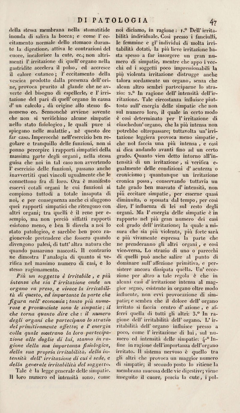 della stessa membrana nella stomatitide inonda di saliva la bocca5 e come l’ec¬ citamento normale dello stomaco duran¬ te la digestione, attiva le contrazioni del cuore, incalorisce la cute, ec.; non altri¬ menti P irritazione di quell’ organo nella gastridite accelera il polso, ed accresce il calore cutaneo ; P eccitamento della vescica prodotto dalla presenza dell’ori¬ ne, provoca prurito al glande che ne av¬ verte del bisogno di espellerle, e P irri¬ tazione del pari di quell’ organo in causa d’ un calcolo , dà origine allo stesso fe¬ nomeno ec. Sennonché avviene sovente che non si verifichino alcune simpatie nello stato fisiologico, le quali pure si spiegano nelle malattie , nè questo dee far caso. Imperocché nelPesercizio ben re¬ golare e tranquillo delle funzioni, non si ponno percepire i rapporti simpatici della massima parte degli organi, nella stessa guisa che noi in tal caso non avvertendo ì’ esercizio delle funzioni, passano anche inavvertiti quei vincoli ugualmente che le connettono fra di loro. Ora è manifesto esservi cotali organi le cui funzioni si compiono tuttodì a totale insaputa di noi, e per conseguenza anche ci sfuggono quei rapporti simpatici che ritengono con altri organi; tra quelli è il rene per e- sempio, ma non perciò siffatti rapporti esistono meno, e ben li disvela a noi lo stato patologico, e sarebbe ben poco ra¬ gionevole pretendere che fossero quando divengono palesi, di tutt’ altra natura che quando passarono nascosti. Il contrario ne dimostra l’analogia di quanto si ve¬ rifica nel massimo numero di casi, e lo stesso ragionamento. Più un soggetto è irritabile , e più intensa che sia V irritazione onde un organo va preso, e vivace la irritabili¬ tà di questo, ed importante la parte che Jìgura nell’ economia ; tanto più nume¬ rose e pronunciate sono le simpatìe ; il che torna quanto dire che : il numero degli organi che partecipano lo strazio del primitivamente ajfetto; e V energìa colla quale mostrano la loro partecipa¬ zione alle doglie di lui, stanno in ra¬ gione della sua importanza fisiologica, della sua propria irritabilità, della in¬ tensità dell’ irritazione di cui è sede, e della generale irritabilità del soggetto. Tale è la legge generale delle simpatie, li loro numero ed intensità sono, come 47 noi diciamo, in ragione : 1.° Dell’ irrita¬ bilità individuale. Così presso i fanciulli, le femmine e gl’ individui di molta irri¬ tabilità dotati, la più lieve irritazione ba¬ sta spesso a far insorgere un gran nu¬ mero di simpatìe, mentre che appo i vec¬ chi ed i soggetti poco impressionabili la più violenta irritazione distrugge anche talora sordamente un organo, senza che alcun altro sembri parteciparne lo stra¬ zio: 2.0 In ragione dell’ intensità dell’ir¬ ritazione. Tale circostanza influisce piut¬ tosto sull’ energìa delle simpatie che non sul numero loro, il quale in certo modo è così determinato per l’irritazione di ciaschedun’ organo, che la più intensa non potrebbe oltrepassare; tuttavolta un’irri¬ tazione leggiera provoca meno simpatie, che noi faccia una più intensa , e così si dica andando avanti fino ad un certo grado. Quanto vien detto intorno all’in¬ tensità di un irritazione , si verifica e- gualmente delle condizioni d’ acutezza o cronicismo ; quantunque un irritazione cronica possa, conservando tuttavia un tale grado ben marcato d’ intensità, non più eccitare simpatìe, per esserne quasi diminuita, o spossata dal tempo, per così dire, 1’ influenza di lei sul resto degli organi. Ma T energìa delle simpatie è in rapporto nel più gran numero dei casi col grado deli’ irritazione; la quale a mi¬ sura che sia più violenta, più forte sarà e più vivamente espressa la parte che ne prenderanno gli altri organi , e così vice-versa. Lo strazio di uno o parecchi di quelli può anche salire al punto di dominare sull’ affezione primitiva, e per¬ sistere ancora dissipata quella. Un’ ecce¬ zione per altro a tale regola è che in alcuni casi d’irritazione intensa al mag¬ gior segno, esistente in organo oltre modo influente, non evvi provocazione di sim¬ patie; e sembra che il dolore dell’ organo irritato si faccia centro d’ azione , e af¬ ferri quella di tutti gli altri: 3.° In ra¬ gione dell’ irritabilità dell’ organo. L’ ir¬ ritabilità dell’ organo influisce presso a poco, come 1’ irritazione di lui, sul nu¬ mero ed intensità delle simpatìe: 4*° In~ fine in ragione dell’importanza dell’organo irritato. Il sistema nervoso è quello tra gli altri che provoca un maggior numero di simpatie; il secondo posto lo ritiene la membrana mucosa delle vie digestive; viene inseguito il cuore, poscia la cute, i poi-