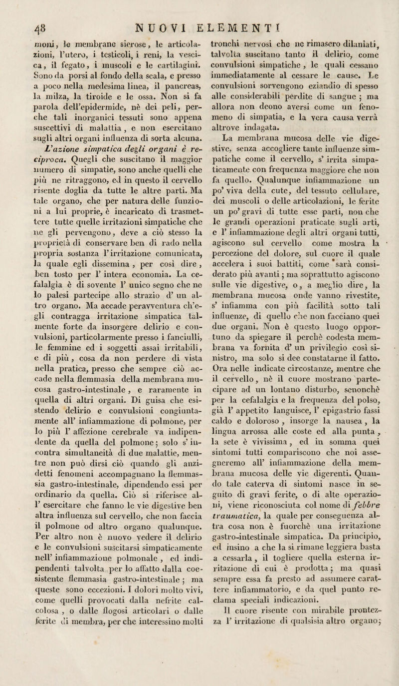 moni, le membrane sierose, le articola¬ zioni, l’utero, i testicoli, i reni, la vesci¬ ca , il fegato, i muscoli e le cartilagini. Sono da porsi ai fondo della scala, e presso a poco nella medesima linea, il pancreas, la milza, la tiroide e le ossa. Non si fa parola dell’epidermide, nè dei peli, per¬ che tali inorganici tessuti sono appena suscettivi di malattia , e non esercitano sugli altri organi influenza di sorta alcuna. L'azione simpatica degli organi è re¬ ciproca. Quegli che suscitano il maggior numero di simpatie, sono anche quelli che più ne ritraggono, ed in questo il cervello risente doglia da tutte le altre parti. Ma tale organo, che per natura delle funzio¬ ni a lui proprie, è incaricato di trasmet¬ tere tutte quelle irritazioni simpatiche che ne gli pervengono, deve a ciò stesso la proprietà di conservare ben di rado nella propria sostanza l’irritazione comunicata, la quale egli dissemina , per così dire , ben tosto per 1’ intera economia. La ce¬ falalgìa è di sovente 1’ unico segno che ne lo palesi partecipe allo strazio d’ un al¬ tro organo. Ma accade peravventura ch’e¬ gli contragga irritazione simpatica tal¬ mente forte da insorgere delirio e con¬ vulsioni, particolarmente presso i fanciulli, le femmine ed i soggetti assai irritabili, e di più , cosa da non perdere di vista nella pratica, presso che sempre ciò ac¬ cade nella flemmasia della membrana mu¬ cosa gastro-intestinale , e raramente in quella di altri organi. Di guisa che esi¬ stendo delirio e convulsioni congiunta- mente all’ infiammazione di polmone, per 10 più 1’ affezione cerebrale va indipen¬ dente da quella del polmone 5 solo s’in¬ contra simultaneità di due malattie, men¬ tre non può dirsi ciò quando gli anzi- detti fenomeni accompagnano la flemmas- sia gastro-intestinale, dipendendo essi per ordinario da quella. Ciò si riferisce al- P esercitare che fanno le vie digestive ben altra influenza sul cervello, che non faccia 11 polmone od altro organo qualunque. Per altro non è nuovo vedere il delirio e le convulsioni suscitarsi simpaticamente nell’ infiammazione polmonale , ed indi- pendenti talvolta per lo affatto dalla coe¬ sistente flemmasia gastro-intestinale ; ma queste sono eccezioni. I dolori molto vivi, come quelli provocati dalla nefrite cal¬ colosa , o dalle flogosi articolari o dalle ferite di membra, per che interessino molti tronchi nervosi che nc rimasero dilaniati, talvolta suscitano tanto il delirio, come convulsioni simpatiche , le quali cessano immediatamente al cessare le cause. Le convulsioni sorvengono eziandio di spesso alle considerabili perdite di sangue ; ma allora non cleono aversi come un feno¬ meno di simpatia, e la vera causa verrà altrove indagata. La membrana mucosa delle vie dige¬ stive, senza accogliere tante influenze sim¬ patiche come il cervello, s’ irrita simpa¬ ticamente con frequenza maggiore che non fa quello. Qualunque infiammazione un po’viva della cute, del tessuto cellulare, dei muscoli o delle articolazioni, le ferite un po’ gravi di tutte esse parti, non che le grandi operazioni praticate sugli arti, e 1’ infiammazione degli altri organi tutti, agiscono sul cervello come mostra la percezione del dolore, sul cuore il quale accelera i suoi battiti, come sarà consi¬ derato più avanti ; ma soprattutto agiscono sulle vie digestive, o, a meglio dire, la membrana mucosa onde vanno rivestite, s’ infiamma con più facilità sotto tali influenze, di quello che non facciano quei due organi. Non è questo luogo oppor¬ tuno da spiegare il perchè codesta mem¬ brana va fornita d’ un privilegio così si¬ nistro, ma solo si dee constatarne il fatto. Ora nelle indicate circostanze, mentre che il cervello, nè il cuore mostrano parte¬ cipare ad un lontano disturbo, senonchè per la cefalalgia e la frequenza del polso, già 1’ appetito languisce, 1’ epigastrio fassi caldo e doloroso , insorge la nausea , la lingua arrossa alle coste ed alla punta , la sete è vivissima, ed in somma quei sintomi tutti compariscono che noi asse¬ gneremo all’ infiammazione della mem¬ brana mucosa delle vie digerenti. Quan¬ do tale caterva di sintomi nasce in se¬ guito di gravi ferite, o di alte operazio¬ ni, viene riconosciuta col nome di febbre traumatica, la quale per conseguenza al¬ tra cosa non è fuorché una irritazione gastro-intestinale simpatica. Da principio, ed insino a che la si rimane leggiera basta a cessarla , il togliere quella esterna ir¬ ritazione di cui è prodotta ; ma quasi sempre essa fa presto ad assumere carat¬ tere infiammatorio, e da quel punto re¬ clama speciali indicazioni. Il cuore risente con mirabile prontez¬ za l’irritazione di qualsisia altro organo;