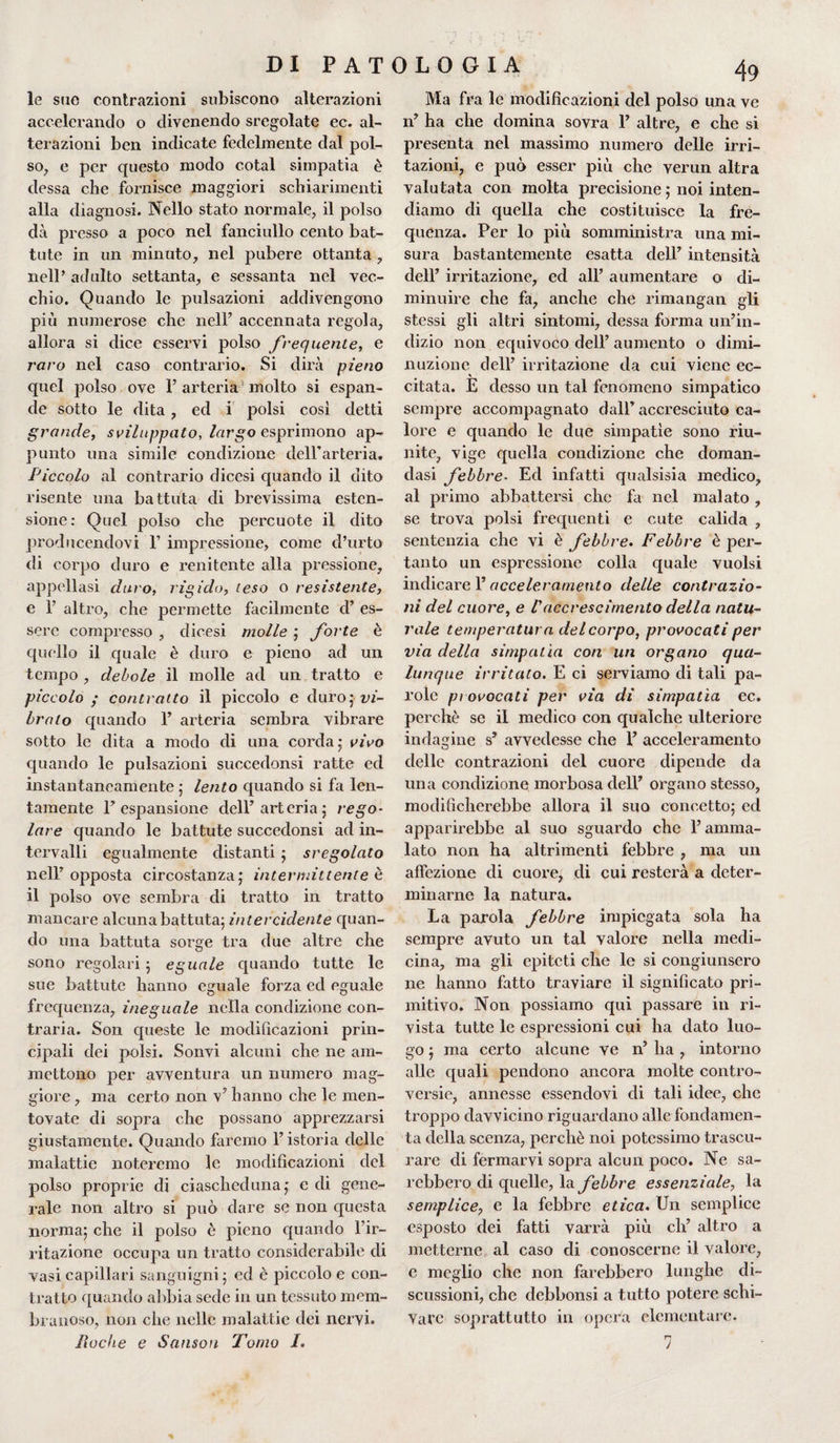 le sue contrazioni subiscono alterazioni accelerando o divenendo sregolate ec. al¬ terazioni ben indicate fedelmente dal pol¬ so, e per questo modo cotal simpatia è dessa che fornisce maggiori schiarimenti alla diagnosi. Nello stato normale, il polso dà presso a poco nel fanciullo cento bat¬ tute in un minuto, nel pubere ottanta , nell’ adulto settanta, e sessanta nel vec¬ chio. Quando le pulsazioni addivengono più numerose che nell’ accennata regola, allora si dice esservi polso frequente, e raro nel caso contrario. Si dirà pieno quel polso ove 1’ arteria molto si espan¬ de sotto le dita, ed i polsi così detti grande, sviluppato, largo esprimono ap¬ punto una simile condizione dell’arteria. Piccolo al contrario dicesi quando il dito risente una battuta di brevissima esten¬ sione: Quel polso che percuote il dito producendovi Y impressione, come d’urto di corpo duro e renitente alla pressione, appellasi duro, rigido, teso o resistente, e F altro, che permette facilmente d’ es¬ sere compresso , dicesi molle ; forte è quello il quale è duro e pieno ad un tempo , debole il molle ad un tratto e piccolo ; contratto il piccolo e duro; vi¬ brato quando 1’ arteria sembra vibrare sotto le dita a modo di una corda; vivo quando le pulsazioni succedonsi ratte ed instantaneamente ; lento quando si fa len¬ tamente l’espansione dell’arteria; rego¬ lare quando le battute succedonsi ad in¬ tervalli egualmente distanti ; sregolato nell’opposta circostanza; intermittente è il polso ove sembra di tratto in tratto mancare alcuna battuta; intercidente quan¬ do una battuta sorge tra due altre che sono regolari ; eguale quando tutte le sue battute hanno eguale forza ed eguale frequenza, ineguale nella condizione con¬ traria. Son queste le modificazioni prin¬ cipali dei polsi. Sonvi alcuni che ne am¬ mettono per avventura un numero mag¬ giore , ma certo non v’ hanno che le men¬ tovate di sopra che possano apprezzarsi giustamente. Quando faremo l’istoria delle malattie noteremo le modificazioni del polso proprie di ciascheduna; e di gene¬ rale non altro si può dare se non questa norma; che il polso è pieno quando l’ir¬ ritazione occupa un tratto considerabile di vasi capillari sanguigni; ed è piccolo e con¬ tratto quando abbia sede in un tessuto mem¬ branoso, non che nelle malattie dei nervi. Fioche e Sanson Tomo /. Ma fra le modificazioni del polso una ve n’ ha che domina sovra 1’ altre, e che si presenta nel massimo numero delle irri¬ tazioni, e può esser più che verun altra valutata con molta precisione ; noi inten¬ diamo di quella che costituisce la fre¬ quenza. Per lo più somministra una mi¬ sura bastantemente esatta dell’ intensità dell’ irritazione, ed all’ aumentare o di¬ minuire che fa, anche che rimangan gli stessi gli altri sintomi, dessa forma un’in¬ dizio non equivoco dell’ aumento o dimi¬ nuzione dell’ irritazione da cui viene ec¬ citata. E desso un tal fenomeno simpatico sempre accompagnato dall’ accresciuto ca¬ lore e quando le due simpatìe sono riu¬ nite, vige quella condizione che doman¬ dasi febbre• Ed infatti qualsisia medico, al primo abbattersi che fa nel malato , se trova polsi frequenti e cute calida , sentenzia che vi è febbre. Febbre è per¬ tanto un espressione colla quale vuoisi indicare l’acceleramento delle contrazio¬ ni del cuore, e Vaccrescimento della natu¬ rale temperatura del corpo, provocati per via della simpatìa con un organo qua¬ lunque irritato. E ci serviamo di tali pa¬ role provocati per via di simpatìa ec. perchè se il medico con qualche ulteriore indagine s* avvedesse che I’ acceleramento delle contrazioni del cuore dipende da una condizione morbosa dell’ organo stesso, modificherebbe allora il suo concetto; ed apparirebbe al suo sguardo che l’amma¬ lato non ha altrimenti febbre , ma un affezione di cuore, di cui resterà a deter¬ minarne la natura. La parola febbre impiegata sola ha sempre avuto un tal valore nella medi¬ cina, ma gli epiteti che le si congiunsero ne hanno fatto traviare il significato pri¬ mitivo. Non possiamo qui passare in ri¬ vista tutte le espressioni cui ha dato luo¬ go ; ma certo alcune ve n’ ha , intorno alle quali pendono ancora molte contro¬ versie, annesse essendovi di tali idee, che troppo davvicino riguardano alle fondamen¬ ta della scenza, perchè noi potessimo trascu¬ rare di fermarvi sopra alcun poco. Ne sa¬ rebbero di quelle, la febbre essenziale, la semplice, e la febbre etica. Un semplice esposto dei fatti varrà più eh’ altro a metterne al caso di conoscerne il valore, e meglio che non farebbero lunghe di¬ scussioni, che debbonsi a tutto potere schi¬ vare soprattutto in opera elementare. 7 *