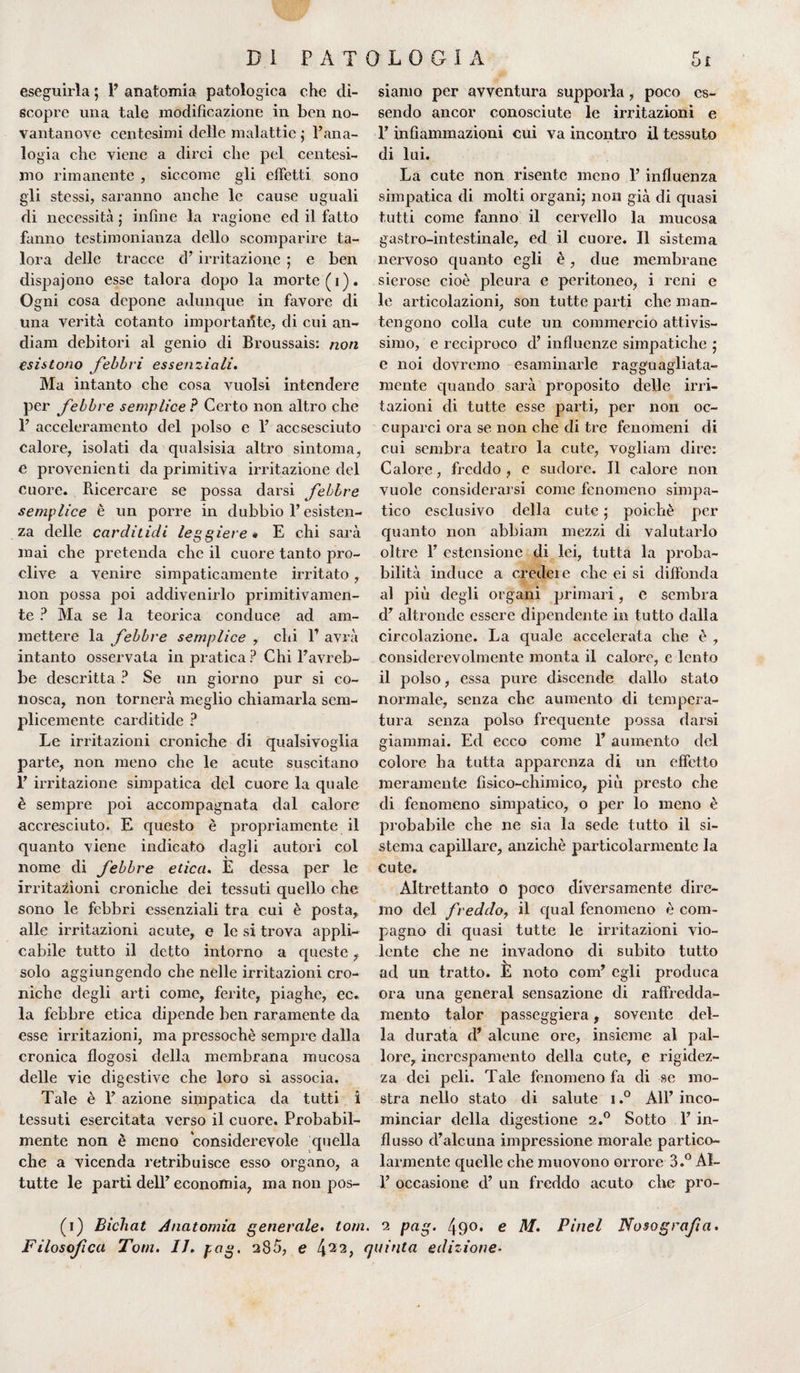 eseguirla ; 1’ anatomia patologica che di¬ scopre una tale modificazione in ben no¬ vantanove centesimi delle malattie ; l’ana¬ logia che viene a dirci che pel centesi¬ mo rimanente , siccome gli effetti sono gli stessi, saranno anche le cause uguali di necessità j infine la ragione ed il fatto fanno testimonianza dello scomparire ta¬ lora delle tracce d’irritazione ; e ben dispajono esse talora dopo la morte (i). Ogni cosa depone adunque in favore di una verità cotanto importante, di cui an- diam debitori al genio di Broussais: non esistono febbri essenziali. Ma intanto che cosa vuoisi intendere per febbre semplice ? Certo non altro che F acceleramento del polso e 1’ accsesciuto calore, isolati da qualsisia altro sintonia, e provenienti da primitiva irritazione del cuore. Ricercare se possa darsi febbre semplice è un porre in dubbio P esisten¬ za delle carclitidi leggiere « E chi sarà mai che pretenda che il cuore tanto pro¬ clive a venire simpaticamente irritato,. non possa poi addivenirlo primitivamen¬ te ? Ma se la teorica conduce ad am¬ mettere la febbre semplice , chi l1 avrà intanto osservata in pratica ? Chi Pavreb- be descritta ? Se un giorno pur si co¬ nosca, non tornerà meglio chiamarla sem¬ plicemente carditide ? Le irritazioni croniche di qualsivoglia parte, non meno che le acute suscitano P irritazione simpatica del cuore la quale è sempre poi accompagnata dal calore accresciuto. E questo è propriamente il quanto viene indicato dagli autori col nome di febbre etica. E dessa per le irritazioni croniche dei tessuti quello che sono le febbri essenziali tra cui è posta, alle irritazioni acute, e le si trova appli¬ cabile tutto il detto intorno a queste, solo aggiungendo che nelle irritazioni cro¬ niche degli arti come, ferite, piaghe, ec. la febbre etica dipende ben raramente da esse irritazioni, ma pressoché sempre dalla cronica flogosi della membrana mucosa delle vie digestive che loro si associa. Tale è P azione simpatica da tutti i tessuti esercitata verso il cuore. Probabil¬ mente non è meno considerevole quella che a vicenda retribuisce esso organo, a tutte le parti dell’ economia, ma non pos¬ siamo per avventura supporla , poco es¬ sendo ancor conosciute le irritazioni e P infiammazioni cui va incontro il tessuto di lui. La cute non risente meno P influenza simpatica di molti organi,* non già di quasi tutti come fanno il cervello la mucosa gastro-intestinale, ed il cuore. Il sistema nervoso quanto egli è, due membrane sierose cioè pleura e peritoneo, i reni e le articolazioni, son tutte parti che man¬ tengono colla cute un commercio attivis¬ simo, e reciproco d’ influenze simpatiche j e noi dovremo esaminarle ragguagliata- mente quando sarà proposito delle irri¬ tazioni di tutte esse parti, per non oc¬ cuparci ora se non che di tre fenomeni di cui sembra teatro la cute, vogliam dire: Calore, freddo, e sudore. Il calore non vuole considerarsi come fenomeno simpa¬ tico esclusivo della cute ; poiché per quanto non abbiam mezzi di valutarlo oltre P estensione di lei, tutta la proba¬ bilità induce a credei e che ei si diffonda al più degli organi primari, e sembra d’ altronde essere dipendente in tutto dalla circolazione. La quale accelerata che è , considerevolmente monta il calore, e lento il polso, essa pure discende dallo stato normale, senza che aumento di tempera¬ tura senza polso frequente possa darsi giammai. Ed ecco come P aumento del colore ha tutta apparenza di un effetto meramente fisico-chimico, più presto che di fenomeno simpatico, o per lo meno è probabile che ne sia la sede tutto il si¬ stema capillare, anziché particolarmente la cute. Altrettanto o poco diversamente dire¬ mo del freddo, il qual fenomeno è com¬ pagno di quasi tutte le irritazioni vio¬ lente che ne invadono di subito tutto ad un tratto. È noto coni’ egli produca ora una generai sensazione di raffredda¬ mento talor passeggierà, sovente del¬ la durata d* alcune ore, insieme al pal¬ lore, increspamento della cute, e rigidez¬ za dei peli. Tale fenomeno fa di se mo¬ stra nello stato di salute i.° All’ inco¬ minciar della digestione 2.0 Sotto P in¬ flusso d’alcuna impressione morale partico¬ larmente quelle che muovono orrore 3.° Al- P occasione d’ un freddo acuto che pro- (1) Bìchat Anatomia generale. tom. 2 pag. 49°* e Af. Pinel Nosografia. Filosofca Tom. 1J, pag. 285, e 422> quinta edizione-