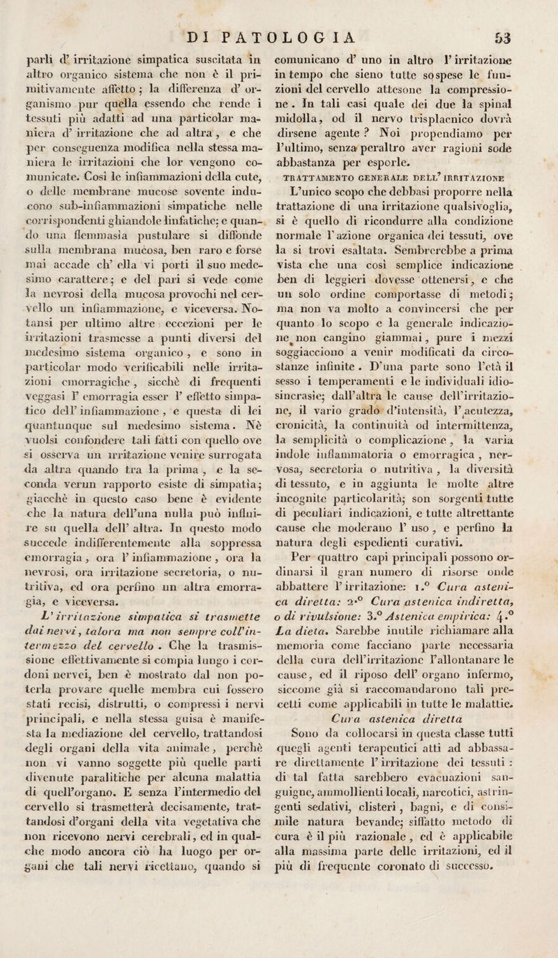 parli cl’ irritazione simpatica suscitata in altro organico sistema che non è il pri¬ mitivamente affetto ; la differenza d’ or¬ ganismo pur quella essendo che rende i tessuti più adatti ad una particolar ma¬ niera d’ irritazione che ad altra , e che per conseguenza modifica nella stessa ma¬ niera le irritazioni che lor vengono co¬ municate. Così le infiammazioni della cute, o delle membrane mucose sovente indu¬ cono sub-infì umiliazioni simpatiche nelle corrispondenti ghiandole linfatiche: e quan¬ do una flcmmasìa pustulare si diffonde sulla membrana mucosa, ben raro e forse mai accade eh’ ella vi porti il suo mede¬ simo carattere ; e del pari si vede come la neyrosi della mucosa provochi nel cer¬ vello un infiammazione, e viceversa. No- tansi per ultimo altre eccezioni per le irritazioni trasmesse a punti diversi del medesimo sistema organico , e sono in particolar modo verificabili nelle irrita¬ zioni emorragiche, sicché di frequenti veggasi F emorragia esser F effetto simpa¬ tico dell’ infiammazione , e questa di lei quantunque sul medesimo sistema. Nè vuoisi confondere tali fatti con quello ove si osserva un irritazione venire surrogata da altra quando tra la prima , e la se¬ conda verun rapporto esiste di simpatia; giacché in questo caso bene è evidente che la natura dell’una nulla può influi¬ re su quella dell’ altra. In questo modo succede indifferentemente alla soppressa emorragia , ora F infiammazione , ora la nevrosi, ora irritazione secretoria, o nu¬ tritiva, ed ora perfino un altra emorra¬ gia, e viceversa. L'irritazione simpatica si trasmette dai nervi, talora ma non sempre coll'in¬ termezzo del cervello . Che la trasmis¬ sione effettivamente si compia lungo i cor¬ doni ncrvei, ben è mostrato dal non po¬ terla provare quelle membra cui fossero stati recisi, distrutti, o compressi i nervi principali, e nella stessa guisa è manife¬ sta la mediazione del cervello, trattandosi degli organi della vita animale, perchè non vi vanno soggette più quelle parti divenute paralitiche per alcuna malattia di quelForgano. E senza l’intermedio del cervello si trasmetterà decisamente, trat¬ tandosi d’organi della vita vegetativa che non ricevono nervi cerebrali, ed in qual¬ che modo ancora ciò ha luogo per or¬ gani che tali nervi ricettano, quando si comunicano d’ uno in altro F irritazione in tempo che sieno tutte sospese le fun¬ zioni del cervello attesone la compressio¬ ne . In tali casi quale dei due la spinai midolla, od il nervo trisplacnico dovrà dirsene agente ? Noi propendiamo per l’ultimo, senza peraltro aver ragioni sode abbastanza per esporle. TRATTAMENTO GENERALE DELL’ IRRITAZIONE L’unico scopo che debbasi proporre nella trattazione di una irritazione qualsivoglia, si è quello di ricondurre alla condizione normale l’azione organica dei tessuti, ove la si trovi esaltata. Sembrerebbe a prima vista che una cosi semplice indicazione ben di leggieri dovesse ottenersi, e che un solo ordine comportasse di metodi; ma non va molto a convincersi che per quanto lo scopo e la generale indicazio¬ ne ^ non cangino giammai, pure i mezzi soggiacciono a venir modificati da circo¬ stanze infinite . D’una parte sono l’età il sesso i temperamenti e le individuali idio¬ sincrasie; dall’altra le cause dell’irritazio¬ ne, il vario grado d’intensità, F.acutezza, cronicità, la continuità od intermittenza, la semplicità o complicazione, la varia indole infiammatoria o emorragica , ner¬ vosa, secretoria o nutritiva , la diversità di tessuto, e in aggiunta le molte altre incognite particolarità; son sorgenti tutte di peculiari indicazioni, e tutte altrettante cause che moderano F uso, e perfino la natura degli espedienti curativi. Per quattro capi principali possono or¬ dinarsi il gran numero di risorse onde abbattere l’irritazione: i.° Cura asteni¬ ca diretta: 2*° Cura astenica indiretta, o di rivulsione: 3.° Astenica empirica: 4*° La dieta. Sarebbe inutile richiamare alla memoria come facciano parte necessaria della cura dell’irritazione Fallontanare le cause, ed il riposo dell’ organo infermo, siccome già si raccomandarono tali pre¬ cetti come applicabili in tutte le malattie. Cura astenica diretta Sono da collocarsi in questa classe tutti quegli agenti terapeutici atti ad abbassa¬ re direttamente F irritazione dei tessuti : di tal fatta sarebbero evacuazioni san¬ guigne, ammollienti locali, narcotici, astrin¬ genti sedativi, clisteri , bagni, e di consi¬ mile natura bevande; siffatto metodo di cura è il più razionale , cd è applicabile alla massima parte delle irritazioni, ed il più di frequente coronato di successo.