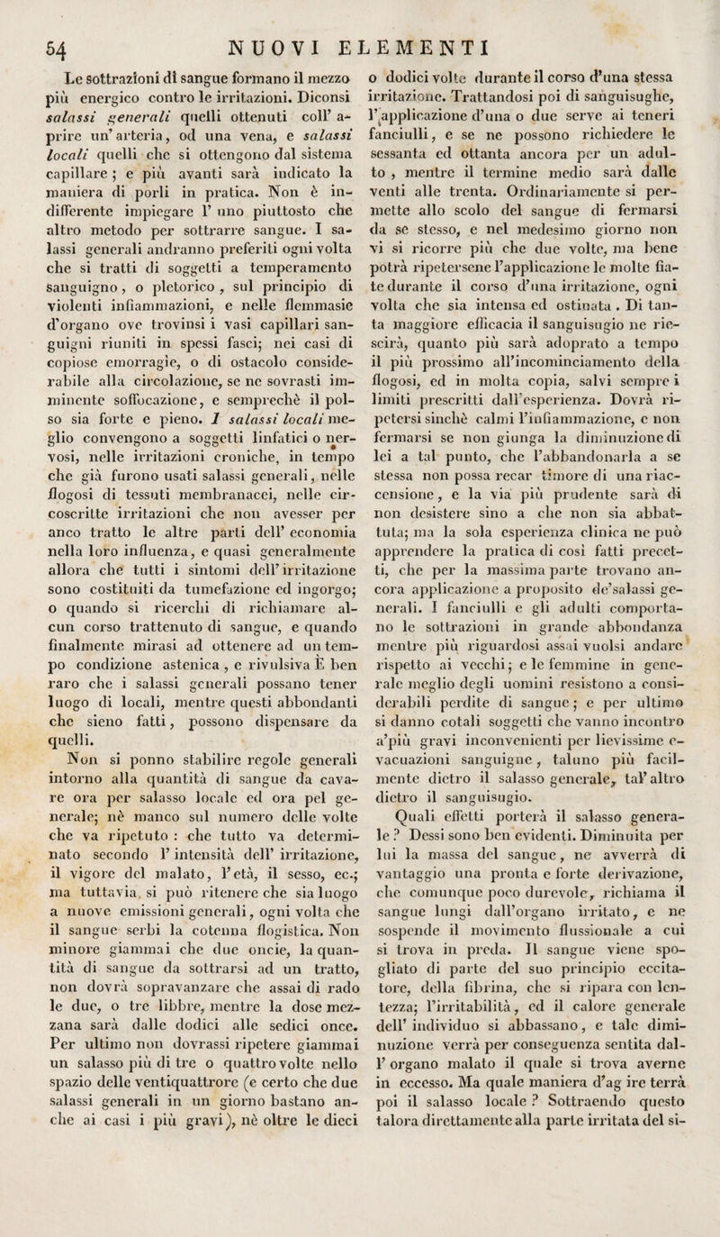 Le sottrazioni di sangue formano il mezzo più energico contro le irritazioni. Diconsi salassi generali quelli ottenuti coll’ a- prire un’arteria, od una vena, e salassi locali quelli che si ottengono dal sistema capillare ; e più avanti sarà indicato la maniera di porli in pratica. Non è in¬ differente impiegare 1’ uno piuttosto che altro metodo per sottrarre sangue. I sa¬ lassi generali andranno preferiti ogni volta che si tratti di soggetti a temperamento sanguigno, o pletorico , sul principio di violenti infiammazioni, e nelle flemmasie d’organo ove trovinsi i vasi capillari san¬ guigni riuniti in spessi fasci; nei casi di copiose emorragìe, o di ostacolo conside¬ rabile alla circolazione, se ne sovrasti im¬ minente soffocazione, e semprechè il pol¬ so sia forte e pieno. 1 salassi locali me¬ glio convengono a soggetti linfatici o ner¬ vosi, nelle irritazioni croniche, in tempo che già furono usati salassi generali, nelle flogosi di tessuti membranacei, nelle cir¬ coscritte irritazioni che non avesser per anco tratto le altre parti dell’ economia nella loro influenza, e quasi generalmente allora che tutti i sintomi dell’irritazione sono costituiti da tumefazione ed ingorgo; o quando si ricerchi di richiamare al¬ cun corso trattenuto di sangue, e quando finalmente mirasi ad ottenere ad un tem¬ po condizione astenica , e revulsiva E ben raro che i salassi generali possano tener luogo di locali, mentre questi abbondanti che sieno fatti, possono dispensare da quelli. Non si ponno stabilire regole generali intorno alla quantità di sangue da cava¬ re ora per salasso locale ed ora pel ge¬ nerale; nè manco sul numero delle volte che va ripetuto : che tutto va determi¬ nato secondo l’intensità dell’ irritazione, il vigore del malato, l’età, il sesso, ec.; ma tuttavia, si può ritenere che sia luogo a nuove emissioni generali, ogni volta che il sangue serbi la cotenna flogistica. Non minore giammai che due oncie, la quan¬ tità di sangue da sottrarsi ad un tratto, non dovrà sopravanzare che assai di rado le due, o tre libbre, mentre la dose mez¬ zana sarà dalle dodici alle sedici once. Per ultimo non dovrassi ripetere giammai un salasso più di tre o quattro volte nello spazio delle ventiquattrore (e certo che due salassi generali in un giorno bastano an¬ che ai casi i più gravi), nè oltre le dieci o dodici volte durante il corso d’una stessa irritazione. Trattandosi poi di sanguisughe, l’.applicazione d’una o due serve ai teneri fanciulli, e se ne possono richiedere le sessanta ed ottanta ancora per un adul¬ to , mentre il termine medio sarà dalle venti alle trenta. Ordinariamente si per¬ mette allo scolo del sangue di fermarsi da se stesso, e nel medesimo giorno non vi si ricorre più che due volte, ma bene potrà ripetersene l’applicazione le molte fia¬ te durante il corso d’una irritazione, ogni volta che sia intensa ed ostinata . Di tan¬ ta maggiore efficacia il sanguisugio ne riu¬ scirà, quanto più sarà ad oprato a tempo il più prossimo all’incomincianiento della flogosi, ed in molta copia, salvi sempre i limiti prescritti dall’esperienza. Dovrà ri¬ petersi sinché calmi l’infiammazione, e non fermarsi se non giunga la diminuzione di lei a tal punto, che l’abbandonarla a se stessa non possa recar timore di una riac¬ censione , e la via più prudente sarà di non desistere sino a che non sia abbat¬ tuta; ma la sola esperienza clinica ne può apprendere la pratica di così fatti precet¬ ti, che per la massima parte trovano an¬ cora applicazione a proposito de’salassi ge¬ nerali. I fanciulli e gli adulti comporta¬ no le sottrazioni in grande abbondanza mentre più riguardosi assai vuoisi andare rispetto ai vecchi ; e le femmine in gene¬ rale meglio degli uomini resistono a consi¬ derabili perdite di sangue ; e per ultimo si danno cotali soggetti che vanno incontro a’più gravi inconvenienti per lievissime e- vacuazioni sanguigne, taluno più facil¬ mente dietro il salasso generale, tal’altro dietro il sanguisugio. Quali effetti porterà il salasso genera¬ le? Dessi sono ben evidenti. Diminuita per lui la massa del sangue, ne avverrà di vantaggio una pronta e forte derivazione, che comunque poco durevole, richiama il sangue lungi dall’organo irritato, e ne sospende il movimento flussionale a cui si trova in preda. Il sangue viene spo¬ gliato di parte del suo principio eccita¬ tore, della fibrina, che si ripara con len¬ tezza; l’irritabilità, ed il calore generale dell’individuo si abbassano, e tale dimi¬ nuzione verrà per conseguenza sentita dal- 1’ organo malato il quale si trova averne in eccesso. Ma quale maniera d’ag ire terrà poi il salasso locale ? Sottraendo questo talora direttamente alla parte irritata del si-