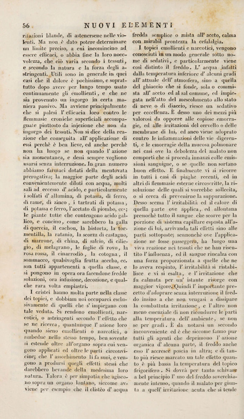 relazioni blande, di astenersene nelle vio¬ lenti. Ma non è dato potere determinare un limite preciso, a cui incomincino ad essere efficaci, o abbia fine la loro noce¬ volezza, che ciò varia secondo i tessuti, e secondo la natura e la forza degli a- stringenti. Utili sono in generale in epici casi clic il dolore è pochissimo, e soprat¬ tutto dopo avere per lungo tempo usato continuamente gli emollienti, e che ne sia provenuto un ingorgo in certa ma¬ niera passivo. Ma avviene principalmente che si palesi l’efficacia loro contro le flemmasie croniche superficiali accompa¬ gnale piuttosto da injezione che non da ingorgo dei tessuti. Non si dice della rea¬ zione che conseguita all’ applicazione di essi perchè è ben lieve, ed anche perchè non ha luogo se non cpiando F azione sia momentanea, e dessi sempre vogliono usarsi senza interruzione. In gran numero abbiamo farmaci dotati della mentovata prerogativa; la maggior parte degli acidi convenientemente diluti con accpia, molti sali ad eccesso d’ acido, e particolarmente i solfati d’ allumina, di potassa, di ferro, di rame, di zinco , i tartrati di potassa , di potassa e ferro, l’acetato di piombo, cc*; le piante tutte che contengono acido gal¬ lico, c concino, come sarebbero la galla di quercia, il cachou, la bistorta, la tor- mentilla, la ratania, la scorza di castagno, di marrone, di china, di salcio, di cilie¬ gio, di melagrano, le foglie di rovo, la rosa rossa, il cinarrodio , lu cotogna , il sommacco, qualsivoglia frutta acerba, ec. son tutti appartenenti a quella classe, e si pongono in opera ora facendone fredde soluzioni, ora infusione, decozione, e qual¬ che rara volta empiastri. I cristei hanno molta parte nella classe dei topici, e dobbiam noi occuparci esclu¬ sivamente di cpielli che s’ impiegano con tale veduta. Si rendono emollienti, nar¬ cotici, o astringenti secondo F effetto che se ne ricerca , quantunque F azione loro quando sieno emollienti o narcotici, o ambedue nello stesso tempo, ben sovente si estende oltre all’organo sopra cui ven¬ gono applicati ed oltre le parti circonvi¬ cine; clic F assorbimento li fa suoi, e ven¬ gono a prodursi quegli effetti stessi che darebbero bevande della medesima loro natura. Talora è per simpatìa che agisco¬ no sopra un organo lontano, siccome av¬ viene per esempio che il clistèo d’ acqua fredda semplice o mista all’ aceto, calma con mirabil prontezza la cefalalgìa. I topici emollienti e narcotici, vengono conosciuti in un modo generale sotto no¬ me di sedativi, e particolarmente viene così distinto il freddo. L’ acqua infatti dalla temperatura inferiore cl’ alcuni gradi all’ attuale dell’ atmosfera, sino a quella del ghiaccio che si fonde, sola o commi¬ sta all’ aceto ed al sai comune, ed impie¬ gata nell’atto del mescolamento allo stato di neve o di diaccio, riesce un sedativo per eccellenza. E desso uno dei mezzi più valorosi da opporre alle copiose emorra¬ gie, ed alle irritazioni del cervello o delle membrane di lui, ed anco viene adoprato contro le infiammazioni delle vie digeren¬ ti, e le emorragie della mucosa polmonare nei casi ove la debolezza del malato non comporti che si proceda innanzi colle emis¬ sioni sanguigne, o se quelle non sortano buon effetto. E finalmente vi si ricorre in. tutti i casi di piaghe recenti, ed in altri di flemmasie esterne circoscritte, la ri¬ soluzione delle quali si vorrebbe sollecita, o si cerca di prevenirne la suppurazione. Desso scema F mutabilità ed il calore di quella parte ove applica, ed allontana pressoché tutto il sangue che scorre per la porzione di sistema capillare esposta all’a¬ zione di lui, arrivando tali effetti sino alle parti sottoposte; sennonché ove l’applica¬ zione ne fosse passeggera, ha luogo una viva reazione nei tessuti clic ne bau risen¬ tito F influenza, ed il sangue rincalza con una forza proporzionata a quelle che ne lo aveva respinto, F irritabilità si ristabi¬ lisce e vi si esalta, e F irritazione che fu calmata per un’ istante risorge con maggior vigore. Quindi F importante pre¬ cetto d’adoprare senza interruzione il fred¬ do insi no a che non vengasi a dissipare la combattuta irritazione, e F altro non meno essenziale di non ricondurre le parti alla temperatura dell’ambiente, se non se per gradi. E da notarsi un secondo inconveniente ed è che siccome fanno pur tutti gli agenti che deprimono F azione organica d’ alcuna parte, il freddo anche esso F accresce poscia io altra; e di tan¬ to più riesce marcato un tale effetto quan¬ to è più bassa la temperatura del topico frigorifero . Si dovrà per tanto schivare a bel principio F uso del freddo soverchia¬ mente intenso, quando il malato per giun¬ ta a quell’ irritazione acuta che si tende