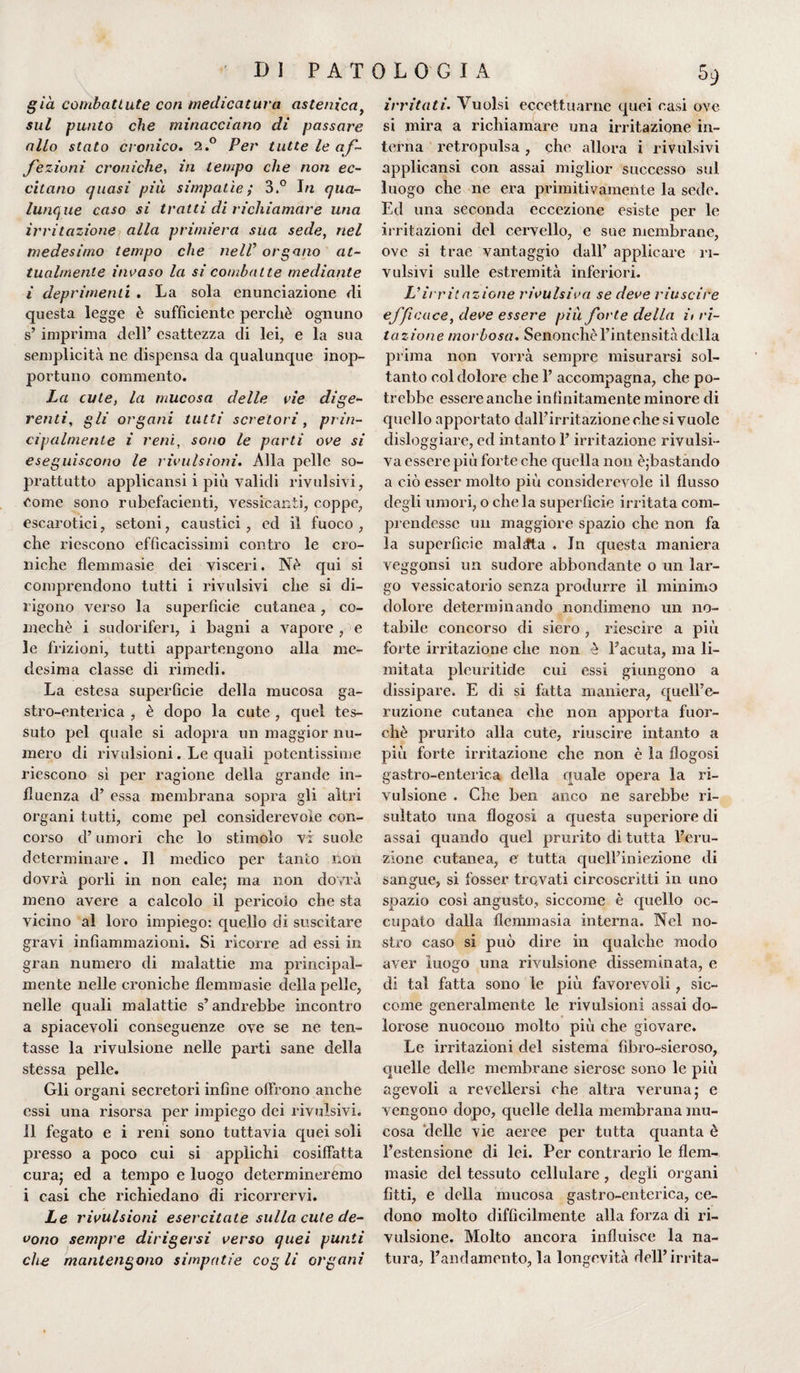 già combattute con medicatura astenica, sul punto che minacciano di passare allo stato cronico. 2.° Per tutte le af¬ fezioni croniche, in tempo che non ec¬ citano quasi più simpatìe; 3.° 1/2 qua¬ lunque caso si tratti di richiamare una irritazione alla primiera sua sede, nel medesimo tempo che nell* organo at¬ tualmente invaso la si combatte mediante i deprimenti . La sola enunciazione eli questa legge è sufficiente perché ognuno s’ imprima dell’ esattezza di lei, e la sua semplicità ne dispensa da qualunque inop¬ portuno commento. La cute, la mucosa delle rie dige¬ renti, gli organi tutti screiori, prin¬ cipalmente i reni, sono le parti ove si eseguiscono le rivulsioni. Alla pelle so¬ prattutto applicami i più validi rivalsivi, come sono rubefacienti, vessicanti, coppe, escarotici, setoni, caustici, ed il fuoco, che riescono efficacissimi contro le cro¬ niche flemmasie dei visceri. Né qui si comprendono tutti i rivalsivi che si di¬ rigono verso la superficie cutanea, co- mechè i sudoriferi, i bagni a vapore , e le frizioni, tutti appartengono alla me¬ desima classe di rimedi. La estesa superficie della mucosa ga¬ stro-enterica , è dopo la cute , quel tes¬ suto pel quale si adopra un maggior nu¬ mero di rivulsioni. Le quali potentissime riescono si per ragione della grande in¬ fluenza d’ essa membrana sopra gli altri organi tutti, come pel considerevole con¬ corso d’umori che lo stimolo vi suole determinare. Il medico per tanto non dovrà porli in non cale; ma non dovrà meno avere a calcolo il pericolo che sta vicino al loro impiego: quello di suscitare gravi infiammazioni. Si ricorre ad essi in gran numero di malattie ma principal¬ mente nelle croniche flemmasie della pelle, nelle quali malattie s’andrebbe incontro a spiacevoli conseguenze ove se ne ten¬ tasse la rivulsione nelle parti sane della stessa pelle. Gli organi secretori infine offrono anche essi una risorsa per impiego dei revulsivi, il fegato e i reni sono tuttavia quei soli presso a poco cui si applichi cosiffatta cura; ed a tempo e luogo determineremo i casi che richiedano di ricorrervi. Le rivulsioni esercitate sulla cute de¬ vono sempre dirigersi verso quei punti che mantengono simpatie cog li organi 5 9 irritati. Vuoisi eccettuarne quei casi ove si mira a richiamare una irritazione in¬ terna retropulsa , che allora i rivulsivi applicansi con assai miglior successo sul luogo che ne era primitivamente la sede. Ed una seconda eccezione esiste per le irritazioni del cervello, e sue membrane, ove si trae vantaggio dall’ applicare ri¬ vulsivi sulle estremità inferiori. Virritazione rivulsiva se deve riuscire efficace, deve essere più forte della it lu¬ tazione morbosa. Senonché l’intensità della prima non vorrà sempre misurarsi sol¬ tanto col dolore che 1’ accompagna, che po¬ trebbe essere anche infinitamente minore di quello apportato dall’irritazione che si vuole disloggiare, ed intanto l’irritazione rivulsi¬ va essere più forte che quella non éjbastando a ciò esser molto più considerevole il flusso degli umori, o che la superficie irritata com¬ prendesse un maggiore spazio che non fa la superficie malata . In questa maniera veggonsi un sudore abbondante o un lar¬ go vessicatorio senza produrre il minimo dolore determinando nondimeno un no¬ tabile concorso di siero , riescire a più forte irritazione che non è l’acuta, ma li¬ mitata plouritide cui essi giungono a dissipare. E di si fatta maniera, quell’e¬ ruzione cutanea che non apporta fuor¬ ché prurito alla cute, riuscire intanto a più forte irritazione che non è la flogosi gastro-enterica della quale opera la ri¬ vulsione . Che ben anco ne sarebbe ri¬ sultato una flogosi a questa superiore di assai quando quel prurito di tutta l’eru¬ zione cutanea, e tutta quell’iniezione di sangue, si fosser trovati circoscritti in uno spazio cosi angusto, siccome è quello oc¬ cupato dalla flemmasia interna. Nel no¬ stro caso si può dire in qualche modo aver luogo una rivulsione disseminata, e di tal fatta sono le più favorevoli, sic¬ come generalmente le rivulsioni assai do¬ lorose nuocono molto più che giovare. Le irritazioni del sistema fìbro-sieroso, quelle delle membrane sierose sono le più agevoli a revellersi che altra veruna ; e vengono dopo, quelle della membrana mu¬ cosa delle vie aeree per tutta quanta è l’estensione di lei. Per contrario le flem- masie del tessuto cellulare , degli organi fitti, e della mucosa gastro-enterica, ce¬ dono molto difficilmente alla forza di ri¬ vulsione. Molto ancora influisce la na¬ tura, l’andamento, la longevità dell’irrita-