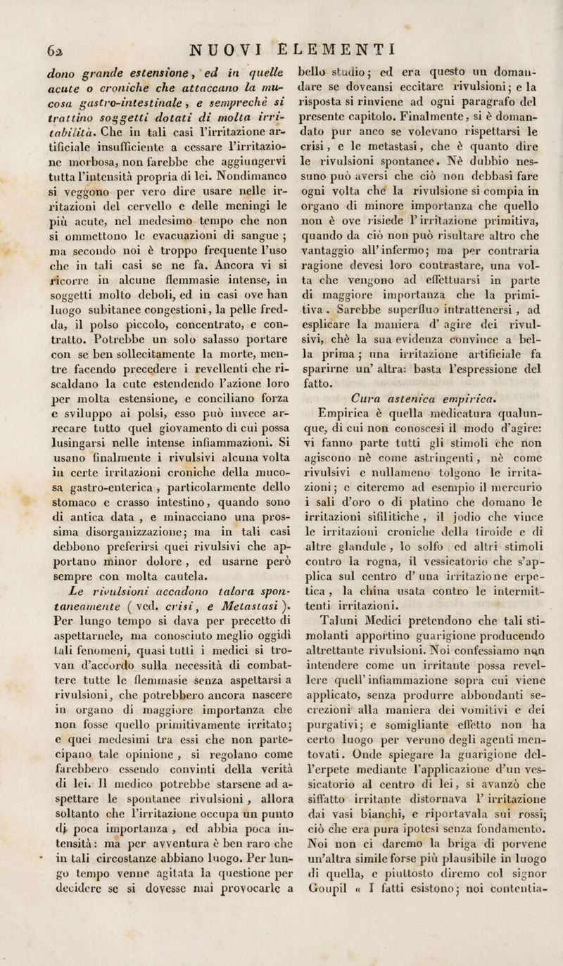 dono grande estensione, ed in quelle acute o croniche che attaccano la mu¬ cosa gastro-intestinale, e semprechè si trattino soggetti dotati di molta irri¬ tabilità. Che in tali casi l’irritazione ar¬ tificiale insufficiente a cessare l’irritazio¬ ne morbosa, non farebbe che aggiungervi tutta l’intensità propria di lei. Nondimanco si veggono per vero dire usare nelle ir¬ ritazioni del cervello e delle meningi le più acute, nel medesimo tempo che non si ommettono le evacuazioni di sangue ; ma secondo noi è troppo frequente l’uso che in tali casi se ne fa. Ancora vi si ricorre in alcune flemmasie intense, in soggetti molto deboli, ed in casi ove han luogo subitanee congestioni, la pelle fred¬ da, il polso piccolo, concentrato, e con¬ tratto. Potrebbe un solo salasso portare con se ben sollecitamente la morte, men¬ tre facendo precedere i revellenti che ri¬ scaldano la cute estendendo l’azione loro per molta estensione, e conciliano forza e sviluppo ai polsi, esso può invece ar¬ recare tutto quel giovamento di cui possa lusingarsi nelle intense infiammazioni. Si usano finalmente i rivulsivi alcuna volta in certe irritazioni croniche della muco¬ sa gastro-enterica , particolarmente dello stomaco e crasso intestino, quando sono di antica data , e minacciano una pros¬ sima disorganizzazione; ma in tali casi debbono preferirsi quei rivulsivi che ap¬ portano minor dolore, ed usarne però sempre con molta cautela. Le ripulsioni accadono talora spon~ taneamente ( ved. crisi, e Metastasi ). Per lungo tempo si dava per precetto di aspettamele, ma conosciuto meglio oggidì tali fenomeni, quasi tutti i medici si tro¬ vai! d’accordo sulla necessità di combat¬ tere tutte le flemmasie senza aspettarsi a rivulsioni, che potrebbero ancora nascere in organo di maggiore importanza che non fosse quello primitivamente irritato; e quei medesimi tra essi che non parte¬ cipano tale opinione , si regolano come farebbero essendo convinti della verità di lei. Il medico potrebbe starsene ad a- spettare le spontanee rivulsioni, allora soltanto che l’irritazione occupa un punto dj- poca importanza , ed abbia poca in¬ tensità : ma per avventura è ben raro che in tali circostanze abbiano luogo. Per lun¬ go tempo venne agitata la questione per decidere se si dovesse mai provocarle a bello studio; ed era questo un doman¬ dare se doveansi eccitare rivulsioni; e la risposta si rinviene ad ogni paragrafo del presente capitolo. Finalmente, si è doman¬ dato pur anco se volevano rispettarsi le crisi, e le metastasi, che è quanto dire le rivulsioni spontanee. Nè dubbio nes¬ suno può aversi che ciò non debbasi fare ogni volta che la rivulsione si compia in organo di minore importanza che quello non è ove risiede l’irritazione primitiva, quando da ciò non può risultare altro che vantaggio all’infermo; ma per contraria ragione devesi loro contrastare, una vol¬ ta che vengono ad effettuarsi in parte di maggiore importanza che la primi¬ tiva . Sarebbe superfluo intrattenersi , ad esplicare la maniera d’ agire dei rivul¬ sivi, chè la sua evidenza convince a bel¬ la prima ; una irritazione artificiale fa sparirne un’ altra: basta l’espressione del fatto. Cura astenica empirica. Empirica è quella medicatura qualun¬ que, di cui non conoscesi il modo d’agire: vi fanno parte tutti gli stimoli che non agiscono nè come astringenti, nè come rivulsivi e nullameno tolgono le irrita¬ zioni ; e citeremo ad esempio il mercurio i sali d’oro o di platino che domano le irritazioni sifilitiche , il jodio che vince le irritazioni croniche della tiroide e di altre glandule , lo solfo ed altri stimoli contro la rogna, il vessicatorio che s’ap¬ plica sul centro d’ una irritazione erpe¬ tica , la china usata contro le intermit¬ tenti irritazioni. Taluni Medici pretendono che tali sti¬ molanti apportino guarigione producendo altrettante rivulsioni. Noi confessiamo nqn intendere come un irritante possa revel- lere quell’ infiammazione sopra cui viene applicato, senza produrre abbondanti se¬ crezioni alla maniera dei vomitivi e dei purgativi; e somigliante effetto non ha certo luogo per veruno degli agenti men¬ tovati. Onde spiegare la guarigione del¬ l’erpete mediante l’applicazione d’un ves¬ sicatorio al centro di lei, si avanzò che siffatto irritante distornava 1’ irritazione dai vasi bianchi, e riportavala sui rossi; ciò che era pura ipotesi senza fondamento. Noi non ci daremo la briga di porvene un’altra simile forse più plausibile in luogo di quella, c piuttosto diremo col signor Goupil « I fatti esistono; noi contentia-