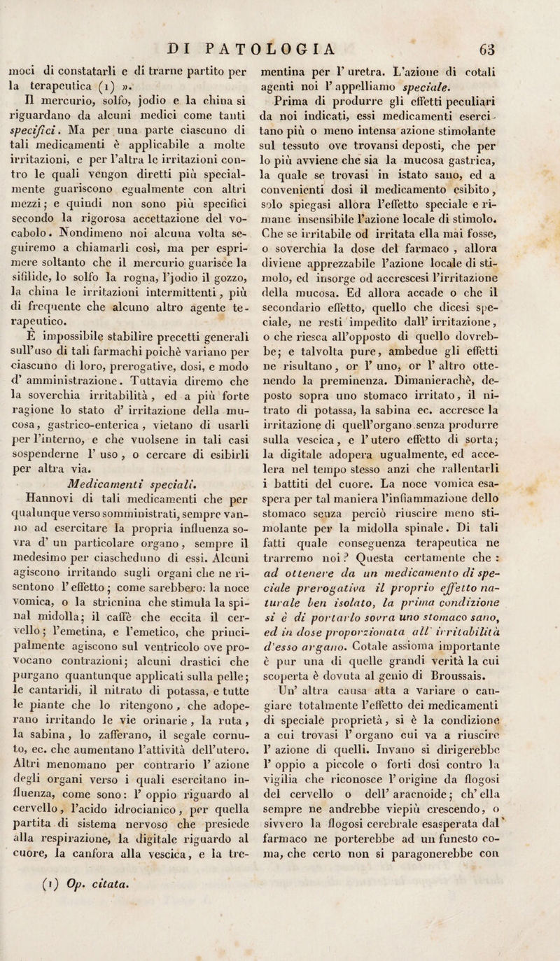 moei di constatarli e di trarne partito per la terapeutica (i) ». Il mercurio, solfo, jodio e la china si riguardano da alcuni medici come tanti specifici. Ma per una parte ciascuno di tali medicamenti è applicabile a molte irritazioni, e per l’altra le irritazioni con¬ tro le cpiali vengon diretti più special- mente guariscono egualmente con altri mezzi ; e quindi non sono più specifici secondo la rigorosa accettazione del vo¬ cabolo. Nondimeno noi alcuna volta se¬ guiremo a chiamarli cosi, ma per espri¬ mere soltanto che il mercurio guarisce la sifilide, lo solfo la rogna, l’jodio il gozzo, la china le irritazioni intermittenti, più di frequente che alcuno altro agente te¬ rapeutico. E impossibile stabilire precetti generali sull’ uso di tali farmachi poiché variano per ciascuno di loro, prerogative, dosi, e modo d’amministrazione. Tuttavia diremo che la soverchia irritabilità, ed a più forte ragione lo stato d’ irritazione della mu¬ cosa , gastrico-enterica , vietano di usarli per l’interno, e che vuoisene in tali casi sospenderne 1’ uso , o cercare di esibirli per altra via. Medicamenti speciali. Hannovi di tali medicamenti che per qualunque verso somministrati, sempre van¬ no ad esercitare la propria influenza so¬ vra d’ un particolare organo, sempre il medesimo per ciascheduno di essi. Alcuni agiscono irritando sugli organi che ne ri¬ sentono l’effetto ; come sarebbero: la noce vomica, o la stricnina che stimula la spi¬ nai midolla^ il caffè che eccita il cer¬ vello ; l’emetina, e l’emetico, che princi¬ palmente agiscono sul ventricolo ove pro¬ vocano coniazioni; alcuni drastici che purgano quantunque applicati sulla pelle} le cantaridi, il nitrato di potassa, e tutte le piante che lo ritengono , che adope¬ rano irritando le vie orinarie , la ruta , la sabina, lo zafferano, il segale cornu¬ to, ec. che aumentano l’attività dell’utero. Altri menomano per contrario 1’ azione degli organi verso i quali esercitano in¬ fluenza, come sono: l’oppio riguardo al cervello, l’acido idrocianico, per quella partita di sistema nervoso che presiede alla respirazione, la digitale riguardo al cuore, la canfora alla vescica, e la tre¬ mentina per 1’ uretra. L’azione di cotali agenti noi l’appelliamo speciale. Prima di produrre gli effetti peculiari da noi indicati, essi medicamenti eserci ¬ tano più o meno intensa azione stimolante sul tessuto ove trovami deposti, che per lo più avviene che sia la mucosa gastrica, la quale se trovasi in istato sano, ed a convenienti dosi il medicamento esibito, solo spiegasi allora l’effetto speciale e ri¬ mane insensibile l’azione locale di stimolo. Che se irritabile od irritata ella mai fosse, o soverchia la dose del farmaco , allora diviene apprezzabile l’azione locale di sti¬ molo, ed insorge od accrescesi l’irritazione della mucosa. Ed allora accade o che il secondario effetto, quello che dicesi spe¬ ciale, ne resti impedito dall’ irritazione, o che riesca all’opposto di quello dovreb¬ be; e talvolta pure, ambedue gli effetti ne risultano, or 1’ uno, or 1’ altro otte¬ nendo la preminenza. Dimanierachè, de¬ posto sopra uno stomaco irritato, il ni¬ trato di potassa, la sabina ec. accresce la irritazione di quell’organo senza produrre sulla vescica, e l’utero effetto di sorta; la digitale adopera ugualmente, ed acce¬ lera nel tempo stesso anzi che rallentarli i battiti del cuore. La noce vomica esa¬ spera per tal maniera l’infiammazione dello stomaco senza perciò riuscire meno sti¬ molante per la midolla spinale. Di tali fatti quale conseguenza terapeutica ne trarremo noi? Questa certamente che: ad ottenere da un medicamento di spe¬ ciale prerogativa il proprio effetto na¬ turale ben isolato, la prima condizione si è di portarlo sovra uno stomaco sano, ed in dose proporzionata all' irritabilità d’esso argano. Cotale assioma importante è pur una di quelle grandi verità la cui scoperta è dovuta al genio di Broussais. Un’ altra causa atta a variare o can¬ giare totalmente l’effetto dei medicamenti di speciale proprietà, si è la condizione a cui trovasi 1’ organo cui va a riuscire 1’ azione di quelli. Invano si dirigerebbe 1’ oppio a piccole o forti dosi contro la vigilia che riconosce l’origine da flogosi del cervello o dell’ aracnoide ; eh’ ella sempre ne andrebbe viepiù crescendo, o sivvero la flogosi cerebrale esasperata dal' farmaco ne porterebbe ad un funesto co¬ ma, che certo non si paragonerebbe con (,) Op. citata.