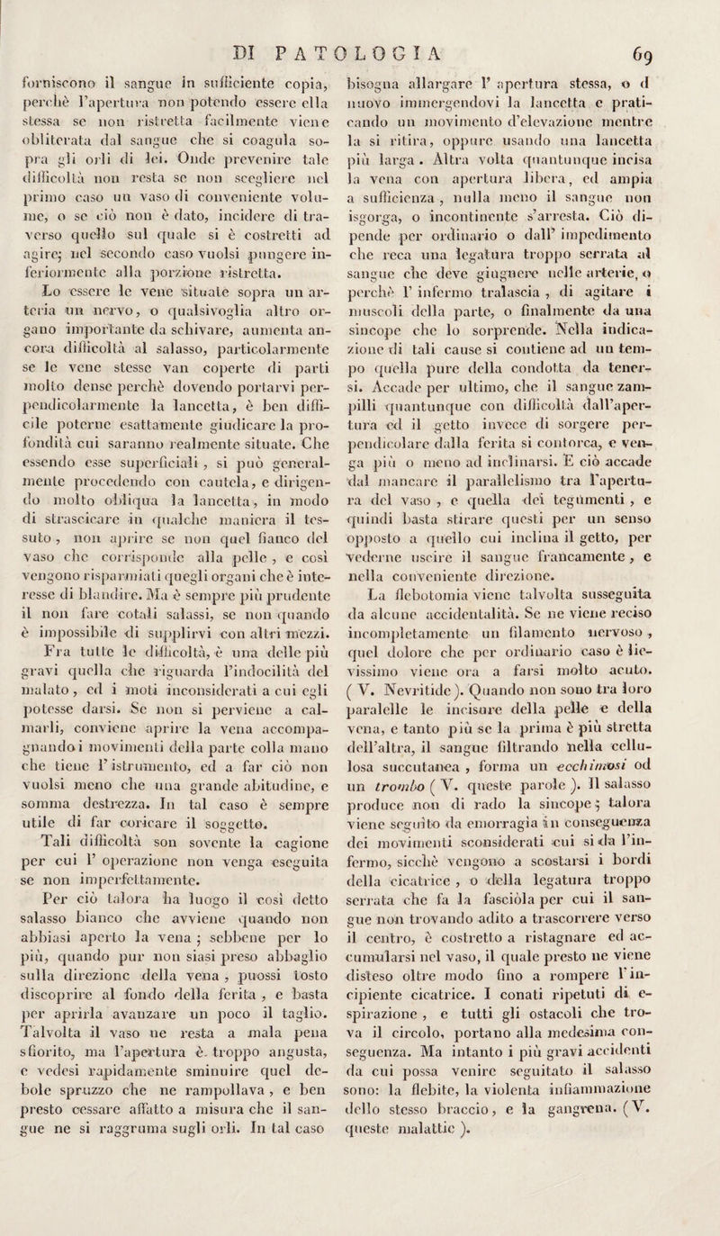 forniscono il sangue in sufficiente copia, perchè l’apertura non potendo essere ella stessa se non ristretta facilmente viene obliterata dal sangue che si coagula so¬ pra gli orli di lei. Onde prevenire tale difficoltà non resta se non scegliere nel primo caso un vaso di conveniente volu¬ me, o se ciò non è dato, incidere di tra¬ verso quello sul quale si è costretti ad ngirej nel secondo caso vuoisi pungere in¬ feriormente alla porzione ristretta. Lo essere le vene situale sopra un ar¬ teria un nervo, o qualsivoglia altro or¬ gano importante da schivare, aumenta an¬ cora difficoltà al salasso, particolarmente se le vene stesse van coperte di parti molto dense perchè dovendo portarvi per¬ pendicolarmente la lancetta, è ben diffi¬ cile poterne esattamente giudicare la pro¬ fondità cui saranno realmente situate. Che essendo esse superficiali , si può general¬ mente procedendo con cautela, e dirigen¬ do molto obliqua la lancetta, in modo di strascicare in qualche maniera il tes¬ suto , non aprire se non quel fianco del vaso che corrisponde alla pelle , e così vengono risparmiati quegli organi che è inte¬ resse di blandire. Ma è sempre più prudente il non fare co tali salassi, se non quando è impossibile di supplirvi con altri mezzi. Fra tutte le difficoltà, è una delle più gravi quella che riguarda l’indocilità del malato , ed i moti inconsiderati a cui egli potesse darsi. Se non si perviene a cal¬ marli, conviene aprire la vena accompa¬ gnando i movimenti della parte colla mano che tiene l’istrumento, ed a far ciò non vuoisi meno che una grande abitudine, e somma destrezza. In tal caso è sempre utile di far coricare il soqqettG. Tali difficoltà son sovente la cagione per cui 1’ operazione non venga eseguita se non imperfettamente. Per ciò talora ha luogo il così detto salasso bianco che avviene quando non abbiasi aperto la vena ; sebbene per lo più, quando pur non siasi preso abbaglio sulla direzione della vena , puossi tosto discoprire al fondo della ferita , e basta per aprirla avanzare un poco il taglio. Talvolta il vaso ne resta a mala pena sfiorito, ma l’apertura è- troppo angusta, e vedesi rapidamente sminuire quel de¬ bole spruzzo che ne rampollava , e ben presto cessare affatto a misura che il san¬ gue ne si raggruma sugli orli. In tal caso bisogna allargare 1’ apertura stessa, o d nuovo immergendovi la lancetta e prati¬ cando un movimento d’elevazione mentre la si ritira, oppure usando una lancetta più larga . Altra volta quantunque incisa la vena con apertura libera, ed ampia a sufficienza , nulla meno il sangue non isgorga, o incontinente s’arresta. Ciò di¬ pende per ordinario o dall’ impedimento che reca una legatura troppo serrata al sangue clic deve ghignerò nelle arterie, o perchè 1’ infermo tralascia , di agitare i muscoli della parte, o finalmente da una sincope che lo sorprende. Nella indica¬ zione di tali cause si contiene ad un tem¬ po quella pure della condotta da tener¬ si. Accade per ultimo, che il sangue zam¬ pilli quantunque con difficoltà dall’aper¬ tura ed il getto invece di sorgere per¬ pendicolare dalla ferita si contorca, e ven¬ ga più o meno ad inclinarsi. E ciò accade dal mancare il parallelismo tra l’apertu¬ ra del vaso , e quella dei tegumenti , e quindi basta stirare questi per un senso opposto a quello cui inclina il getto, per Vederne uscire il sangue francamente , e nella conveniente direzione. La flebotomia viene talvolta susseguita da alcune accidentalità. Se ne viene reciso incompletamente un filamento nervoso , quel dolore che per ordinario caso è lie¬ vissimo viene ora a farsi molto acuto. ( V. Nevritide). Quando non sono tra loro paralelle le incisore della pelle e della vena, e tanto più se la prima è più stretta dell’altra, il sangue filtrando nella cellu¬ losa succutaoea , forma un ecchimosi od un trombo ( V. queste parole ). Il salasso produce non di rado la sincope $ talora viene seguito da emorragìa in conseguenza dei movimenti sconsiderati eui si da l’in¬ fermo, sicché vengono a scostarsi i bordi della cicatrice , o della legatura troppo serrata che fa la fasciola per cui il san¬ gue non trovando adito a trascorrere verso il centro, è costretto a ristagnare ed ac¬ cumularsi nel vaso, il quale presto ne viene disteso oltre modo fino a rompere 1 in¬ cipiente cicatrice. I conati ripetuti di e- spirazione , e tutti gli ostacoli che tro¬ va il circolo, portano alla medesima con¬ seguenza. Ma intanto i più gravi accidenti da cui possa venire seguitato il salasso sono: la flebite, la violenta infiammazione dello stesso braccio, e la gangrena. (V. queste malattie ).