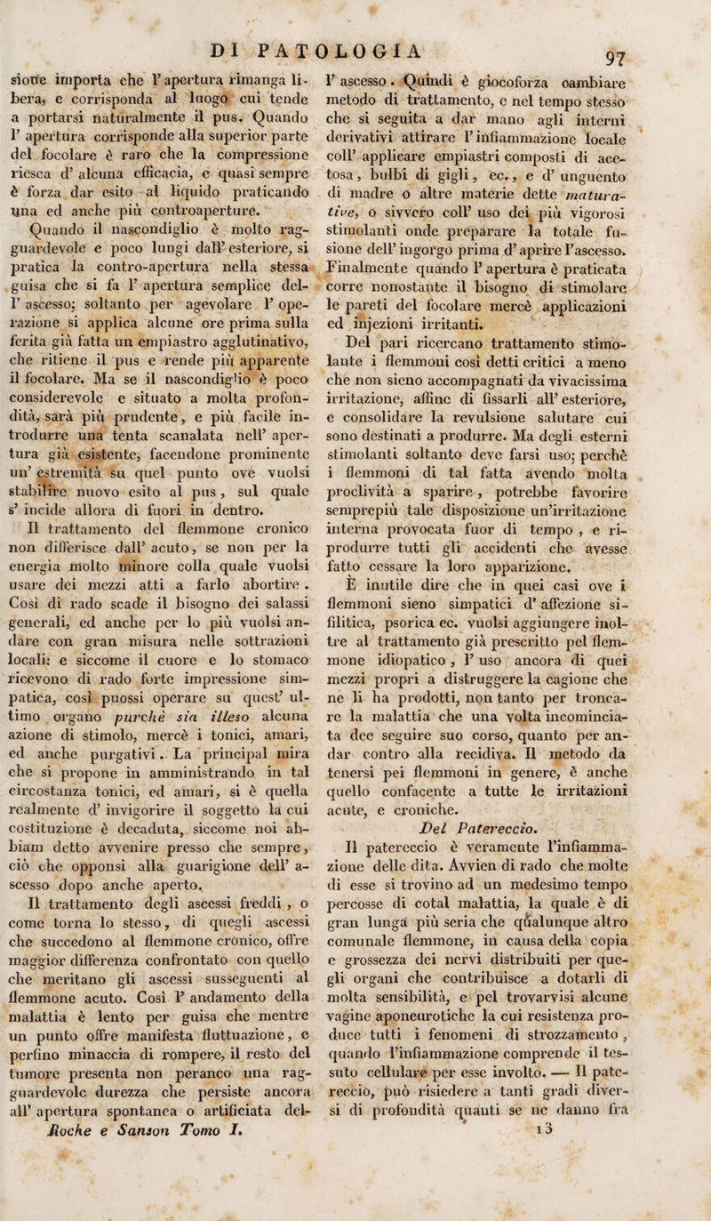 sion'e importa che Papertura rimanga li¬ bera, e corrisponda al luogo cui tende a portarsi naturalmente il pus. Quando T apertura corrisponde alla superior parte del focolare è raro che la compressione riesca d’ alcuna efficacia, e quasi sempre è forza dar esito al liquido praticando Una ed anche più controaperture. Quando il nascondiglio è molto rag¬ guardevole e poco lungi dall’ esteriore, si pratica la contro-apertura nella stessa guisa che si fa 1’ apertura semplice del- 1’ ascesso; soltanto per agevolare P ope¬ razione si applica alcune ore prima sulla ferita già fatta un empi astro agglutinatilo, che ritiene il pus e rende più apparente il focolare. Ma se il nascondiglio è poco considerevole e situato a molta profon¬ dità, sarà più prudente, e più facile in¬ trodurre una tenta scanalata nell’ aper¬ tura già esistente, facendone prominente un’ estremità su quel punto ove vuoisi stabilire nuovo esito al pus, sul quale s’ incide allora di fuori in dentro. Il trattamento del flemmone cronico non differisce dall’ acuto, se non per la energìa molto minore colla quale vuoisi usare dei mezzi atti a farlo abortire . Così di rado scade il bisogno dei salassi generali, ecl anche per lo più vuoisi an¬ dare con gran misura nelle sottrazioni locali; e siccome il cuore e lo stomaco ricevono di rado forte impressione sim¬ patica, così puossi operare su quest’ ul¬ timo organo purché sia illeso alcuna azione di stimolo, mercè i tonici, amari, ed anche purgativi. La principal mira che si propone in amministrando in tal circostanza tonici, ed amari, si è quella realmente ci’ invigorire il soggetto la cui costituzione è decaduta, siccome noi ab- biam detto avvenire presso che sempre, ciò che opponsi alla guarigione dell’ a- scesso dopo anche aperto. Il trattamento degli asecssi freddi , o come torna lo stesso, di quegli ascessi che succedono al flemmone cronico, offre maggior differenza confrontato con quello che meritano gli ascessi susseguenti al flemmone acuto. Così P andamento della malattia è lento per guisa che mentre un punto offre manifesta fluttuazione, e perfino minaccia di rompere, il resto del tumore presenta non per anco una rag¬ guardevole durezza che persiste ancora all’ apertura spontanea o artificiata del- Jioche e Sanson Tomo I. P ascesso. Quindi è giocoforza cambiare metodo di trattamento, e nel tempo stesso che si seguita a dar mano agli interni derivativi attirare l’infiammazione locale coll’ applicare empiastri composti di ace¬ tosa , bulbi di gigli, ec., e d’ unguento di madre o altre materie dette matura¬ tile, o sivvero coll’ uso dei più vigorosi stimolanti onde preparare la totale fu¬ sione dell’ ingorgo prima d’aprire l’ascesso. Finalmente quando P apertura è praticata corre nonostante il bisogno di stimolare le pareti del focolare mercè applicazioni ed injezioni irritanti. Del pari ricercano trattamento stimo¬ lante i flemmoni così detti critici a meno che non sieno accompagnati da vivacissima irritazione, affine di fissarli all’esteriore, e consolidare la revulsione salutare cui sono destinati a produrre. Ma degli esterni stimolanti soltanto deve farsi uso; perchè i flemmoni di tal fatta avendo molta proclività a sparire , potrebbe favorire semprepiù tale disposizione un’irritazione interna provocata fuor di tempo , e ri¬ produrre tutti gli accidenti che avesse fatto cessare la loro apparizione. E inutile dire che in quei casi ove i flemmoni sieno simpatici d’ affezione si¬ filitica, psorica ec. vuoisi aggiungere inol¬ tre al trattamento già prescritto pel flem¬ mone idiopatico , P uso ancora di quei mezzi propri a distruggere la cagione che ne li ha prodotti, non tanto per tronca¬ re la malattia che una volta incomincia¬ ta dee seguire suo corso, quanto per an¬ dar contro alla recidiva. Il metodo da tenersi pei flemmoni in genere, è anche quello confacente a tutte le irritazioni acute, e croniche. Del Patereccio. Il patereccio è veramente l’infiamma¬ zione delle dita. Avvien dì rado che molte di esse si trovino ad un medesimo tempo percosse di cotal malattia, la quale è di gran lunga più seria che qualunque altro comunale flemmone, in causa della copia e grossezza dei nervi distribuiti per que¬ gli organi che contribuisce a dotarli di molta sensibilità, e pel trovarvisi alcune vagine aponeurotiche la cui resistenza pro- du ce tutti i fenomeni di strozzamento , quando l’infiammazione comprende il tes¬ suto cellulare per esse involto. — 11 pate¬ reccio, jmò risiedere a tanti gradi diver¬ si di profondità quanti se ne danno fra 9 „ o 1 D