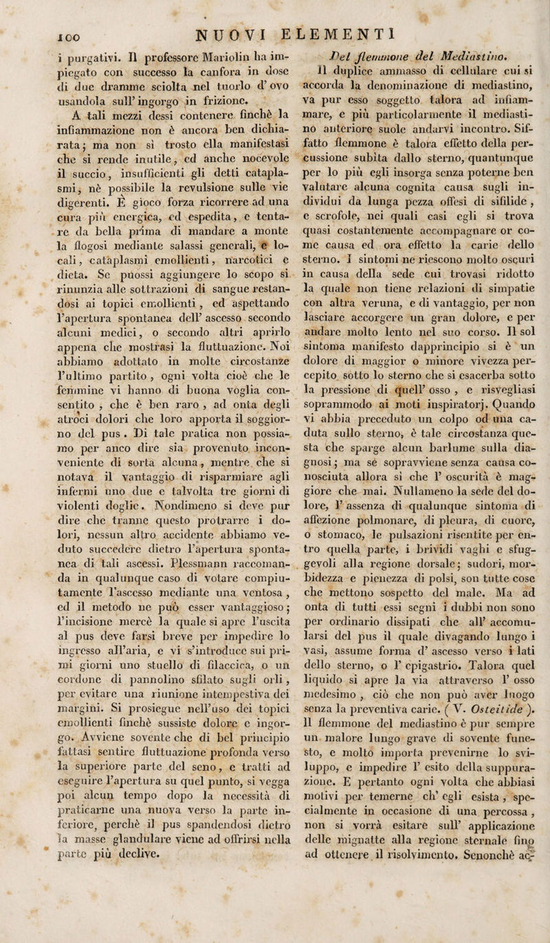 i purgativi. Il professore Mariolin ha im¬ piegato con successo la canfora in dose di due dramme sciolta nel tuorlo &lt;T ovo usandola sull’ ingorgo in frizione. À tali mezzi dessi contenere finché la infiammazione non è ancora ben dichia¬ rata ; ma non sì trosto ella manifestasi che si rende inutile, ed anche nocevole il succio, insufficienti gli detti catapla¬ smi, nè possibile la revulsione sulle vie digerenti. E gioco forza ricorrere ad una cura più energica, ed espedita, e tenta¬ re da bella prima di mandare a monte la flogosi mediante salassi generali, e lo¬ cali, cataplasmi emollienti, narcotici è dieta. Se puossi aggiungere lo scopo si rinunzia alle sottrazioni di sangue restan¬ dosi ai topici emollienti , ed aspettando l’apertura spontanea dell’ ascesso secondo alcuni medici, o secondo altri aprirlo appena che mostrasi la fluttuazione. Noi abbiamo adottato in molte circostanze l’ultimo partito , ogni volta cioè che le femmine vi hanno di buona voglia con¬ sentito , che è ben raro , ad onta degli atroci dolori che loro apporta il soggior¬ no del pus . Di tale pratica non possia¬ mo per anco dire sia provenuto incon¬ veniente di sorta alcuna, mentre che si notava il vantaggio di risparmiare agli infermi uno due e talvolta tre giorni di violenti doglie. Nondimeno si deve pur dire clic tranne questo protrarre i do¬ lori, nessun altro accidente abbiamo ve¬ duto succedere dietro l’apertura sponta¬ nea di tali ascessi. Plessmann raccoman¬ da in qualunque caso di votare compiu¬ tamente l’ascesso mediante una ventosa , ed il metodo ne può esser vantaggioso ; l’incisione mercè la quale si apre l’uscita al pus deve farsi breve per impedire lo ingresso all’aria, e vi s’introduce sui pri¬ mi giorni uno stuello di fìlaccica, o un cordone di pannolino sfilato sugli orli , per evitare una riunione intempestiva dei margini. Si prosiegue nell’uso dei topici emollienti finché sussiste dolore e ingor¬ go. Avviene sovente che di bel principio fattasi sentire fluttuazione profonda verso la superiore parte del seno, e tratti ad eseguire l’apertura su quel punto, si vegga poi alcun tempo dopo la necessità di praticarne una nuova verso la parte in¬ feriore, perchè il pus spandendosi dietro la masse glandulare viene ad offrirsi nella parte più declive. Pel flemmone del Mediastino. li duplice ammasso di cellulare cui si accorda la denominazione di mediastino, va pur esso soggetto talora ad infiam¬ mare, e più particolarmente il mediasti¬ no anteriore suole andarvi incontro. Sif¬ fatto flemmone è talora effetto della per¬ cussione subita dallo sterno, quantunque per lo più egli insorga senza poterne ben Valutare alcuna cognita causa sugli in¬ dividui da lunga pezza offesi di sifilide , e scrofole, nei quali casi egli si trova quasi costantemente accompagnare or co¬ me causa ed ora effetto la carie dello sterno. I sintomi ne riescono molto oscuri in causa della sede cui trovasi ridotto la quale non tiene relazioni di simpatie con altra veruna, e di vantaggio, per non lasciare accorgere un gran dolore, e per andare molto lento nel suo corso. Il sol sintonia manifesto dapprincipio si è un dolore di maggior o minore vivezza per¬ cepito sotto lo sterno che si esacerba sotto la pressione di quell’ osso , e risvegliasi soprammodo ai moti inspiratorj. Quando vi abbia preceduto un colpo od una ca¬ duta sullo sterno, è tale circostanza que¬ sta che sparge alcun barlume sulla dia¬ gnosi ; ma se sopravviene senza causa co¬ nosciuta allora si che 1’ oscurità è mag¬ giore che mai. Nullameno la sede del do¬ lore, I’ assenza di qualunque sintonia di affezione polmonare, di pleura, di cuore, o stomaco, le pulsazioni risentite per en¬ tro quella parte, i brividi vaghi e sfug¬ gevoli alla regione dorsale; sudori, mor¬ bidezza e pienezza di polsi, son tutte cose che mettono sospetto del male. Ma ad onta di tutti essi segni i dubbi non sono per ordinario dissipati che all’ accomu- larsi del pus il quale divagando lungo i Vasi, assume forma d’ ascesso verso i lati dello sterno, o F epigastrio. Talora quel liquido si apre la via attraverso F osso medesimo , ciò che non può aver luogo senza la preventiva carie. ( V. Osteitide ). 11 flemmone del mediastino è pur sempre un malore lungo grave di sovente fune¬ sto, e molto importa prevenirne lo svi¬ luppo, e impedire F esito della suppura¬ zione. E pertanto ogni volta che abbiasi motivi per temerne eli’ egli esista , spe¬ cialmente in occasione di una percossa , non si vorrà esitare sull’ applicazione delle mignatte alla regione sternale fino ad ottenere il risolvimento. Senonchè ac-