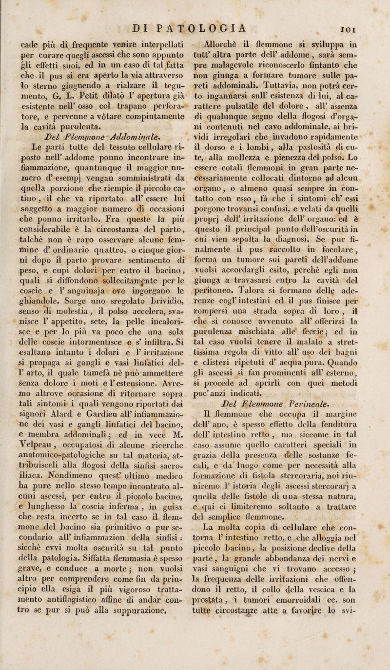 catta più di frequente venire interpellati per curare quegli ascessi che sono appunto gli effetti suoi, ed in un caso di tal fatta che il pus si era aperto la via attraverso lo sterno giugnendo a rialzare il tegu¬ mento, G. L. Petit dilatò P apertura già esistente nell’ osso col trapano perfora¬ tore, e pervenne a votare compiutamente la cavità purulenta. Del Fleimnone Addominale. Le parti tutte del tessuto cellulare ri¬ posto nell5 addome ponno incontrare in¬ fiammazione, quantunque il maggior nu¬ mero d’ esempi vengali somministrati da quella porzione che riempie il piccolo ca¬ tino , il che va riportato all’ essere lui soggetto a maggior numero di occasioni che ponno irritarlo. Fra queste la più considerabile è la circostanza del parto, talché non è raro osservare alcune fem¬ mine d’ ordinario quattro, o cinque gior¬ ni dopo il parto provare sentimento di peso, e cupi dolori per entro il bacino, quali si diffondono sollecitamente per le coscie e 1’ anguillaja ove ingorgano le ghiandole. Sorge uno sregolato brividio, senso di molestia, il polso accelera, sva¬ nisce 1’ appetito, sete, la pelle incalori¬ sce e per lo più va poco che una sola delle coscie intormentisce e s’ infiltra. Si esaltano intanto i dolori e 1’ irritazione si propaga ai gangli e vasi linfàtici del- 1’ arto, il quale tumefà nè può ammettere senza dolore i moti e l’estensione. Avre¬ mo altrove occasione di ritornare sopra tali sintomi i quali vengono riportati dai signori Alard e Gardien all’ infiammazio¬ ne dei vasi e gangli linfatici del bacino, e membra addominali ; ed in vece M. Velpeau , occupatosi di alcune ricerche anatomico-patologiche su tal materia, at- tribuisceli alla flogosi della sinfisi sacro¬ iliaca. Nondimeno quest’ ultimo medico ha pure nello stesso tempo incontrato al¬ cuni ascessi, per entro il piccolo bacino, e lunghesso la coscia inferma , in guisa che resta incerto se in tal caso il flem¬ mone del bacino sia primitivo o pur se¬ condario all’ infiammazion della sinfisi : sicché evvi molta oscurità su tal punto della patologia. Siffatta flemmasia è spesso grave, e conduce a morte ; non vuoisi altro per comprendere come fin da prin¬ cipio ella esiga il più vigoroso tratta¬ mento antiflogistico affine di andar con¬ tro se pur si può alla suppurazione» Allorché il flemmone si sviluppa in tutt’ altra parte dell’ addome , sarà sem¬ pre malagevole riconoscerlo fintanto che non giunga a formare tumore sulle pa-&lt; reti addominali. Tuttavia, non potrà cer¬ to ingannarsi sull’ esistenza di lui, al ca¬ rattere pulsatile del dolore , all’ assenza di qualunque segno della flogosi d’orga¬ ni contenuti nel cavo addominale, ai bri¬ vidi irregolari che invadono rapidamente il dorso e i lombi, alla pastosità di cu¬ te, alla mollezza e pienezza del polso. Lo essere cotali flemmoni in gran parte ne¬ cessariamente collocati dintorno ad alcun organo, o almeno quasi sempre in con¬ tatto con esso, fà che i sintomi eh’ essi porgono trovansi confusi, e velati da quelli proprj dell’ irritazione dell’ organo: ed è questo il principal punto dell’oscurità ili cui vien sepolta la diagnosi. Se pur fi¬ nalmente il pus raccolto in focolare, forma un tumore sui pareti dell’addome vuoisi accordargli esito, perchè egli non giunga a travasarsi entro la cavità del peritoneo. Talora si formano delle ade¬ renze cogl’intestini ed il pus finisce per rompersi una strada sopra di loro , il che si conosce avvenuto all’ offerirsi la purulenza mischiata alle feerie ; ed in tal caso vuoisi tenere il malato a stret¬ tissima regola di vitto all’ uso dei bagni e clisteri ripetuti d’ acqua pura. Quando gli ascessi si fan prominenti all’ esterno, si procede ad aprirli con quei metodi poc’anzi indicati. Del Flemmone Perineale. Il flemmone che occupa il margine dell’ ano, è spesso effetto della fenditura dell’ intestino retto , ma siccome in tal caso assume quello caratteri speciali in grazia della presenza delle sostanze fe¬ cali, e da luogo come per necessità alla formazione di fistola stercoraria, noi riu¬ niremo 1’ istoria degli ascessi stercorari a quella delle fistole di una stessa natura, e qui ci limiteremo soltanto a trattare del semplice flemmone. La molta copia di cellulare che con¬ torna l’intestino retto, e che alloggia nel piccolo bacino, la posizione declive della parte, la grande abbondanza dei nervi e vasi sanguigni che vi trovano accesso ; la frequenza delle irritazioni che offen¬ dono il retto, il collo della vescica e la prostata, i tumori emorroidali ec. son tutte circostanze atte a favorire lo svi-